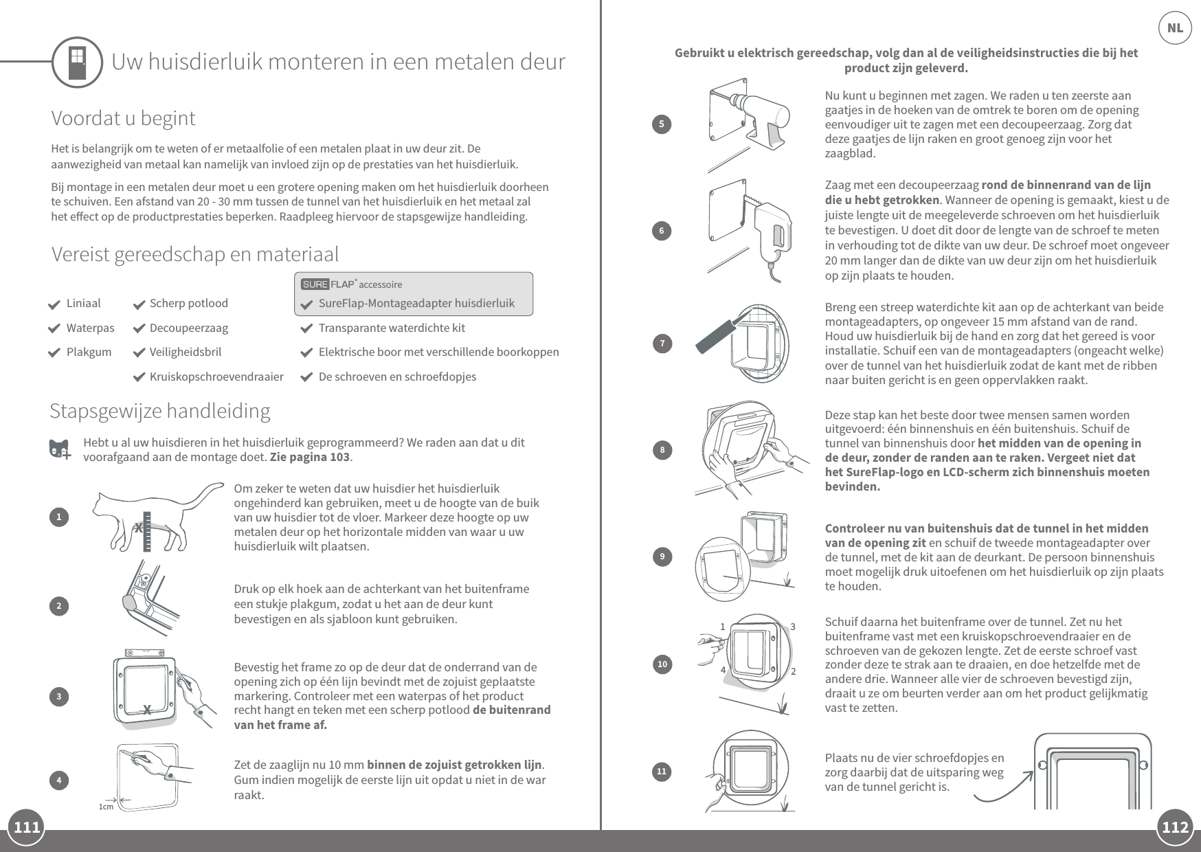 111 112NLaccessoireUw huisdierluik monteren in een metalen deurVereist gereedschap en materiaalLiniaalWaterpasPlakgumSureFlap-Montageadapter huisdierluikTransparante waterdichte kitElektrische boor met verschillende boorkoppenDe schroeven en schroefdopjesScherp potloodDecoupeerzaagVeiligheidsbrilKruiskopschroevendraaierVoordat u begintHet is belangrijk om te weten of er metaalfolie of een metalen plaat in uw deur zit. De aanwezigheid van metaal kan namelijk van invloed zijn op de prestaties van het huisdierluik.Bij montage in een metalen deur moet u een grotere opening maken om het huisdierluik doorheen te schuiven. Een afstand van 20 - 30mm tussen de tunnel van het huisdierluik en het metaal zal het eect op de productprestaties beperken. Raadpleeg hiervoor de stapsgewijze handleiding. Hebt u al uw huisdieren in het huisdierluik geprogrammeerd? We raden aan dat u dit voorafgaand aan de montage doet. Zie pagina 103.Zaag met een decoupeerzaag rond de binnenrand van de lijn die u hebt getrokken. Wanneer de opening is gemaakt, kiest u de juiste lengte uit de meegeleverde schroeven om het huisdierluik te bevestigen. U doet dit door de lengte van de schroef te meten in verhouding tot de dikte van uw deur. De schroef moet ongeveer 20mm langer dan de dikte van uw deur zijn om het huisdierluik op zijn plaats te houden.6Gebruikt u elektrisch gereedschap, volg dan al de veiligheidsinstructies die bij het product zijn geleverd.Om zeker te weten dat uw huisdier het huisdierluik ongehinderd kan gebruiken, meet u de hoogte van de buik van uw huisdier tot de vloer. Markeer deze hoogte op uw metalen deur op het horizontale midden van waar u uw huisdierluik wilt plaatsen.12Druk op elk hoek aan de achterkant van het buitenframe een stukje plakgum, zodat u het aan de deur kunt bevestigen en als sjabloon kunt gebruiken.Stapsgewijze handleiding8Deze stap kan het beste door twee mensen samen worden uitgevoerd: één binnenshuis en één buitenshuis. Schuif de tunnel van binnenshuis door het midden van de opening in de deur, zonder de randen aan te raken. Vergeet niet dat het SureFlap-logo en LCD-scherm zich binnenshuis moeten bevinden. 9Controleer nu van buitenshuis dat de tunnel in het midden van de opening zit en schuif de tweede montageadapter over de tunnel, met de kit aan de deurkant. De persoon binnenshuis moet mogelijk druk uitoefenen om het huisdierluik op zijn plaats te houden.1342Schuif daarna het buitenframe over de tunnel. Zet nu het buitenframe vast met een kruiskopschroevendraaier en de schroeven van de gekozen lengte. Zet de eerste schroef vast zonder deze te strak aan te draaien, en doe hetzelfde met de andere drie. Wanneer alle vier de schroeven bevestigd zijn, draait u ze om beurten verder aan om het product gelijkmatig vast te zetten.1011Plaats nu de vier schroefdopjes en zorg daarbij dat de uitsparing weg van de tunnel gericht is. Bevestig het frame zo op de deur dat de onderrand van de opening zich op één lijn bevindt met de zojuist geplaatste markering. Controleer met een waterpas of het product recht hangt en teken met een scherp potlood de buitenrand van het frame af. 31cmZet de zaaglijn nu 10mm binnen de zojuist getrokken lijn. Gum indien mogelijk de eerste lijn uit opdat u niet in de war raakt.4Nu kunt u beginnen met zagen. We raden u ten zeerste aan gaatjes in de hoeken van de omtrek te boren om de opening eenvoudiger uit te zagen met een decoupeerzaag. Zorg dat deze gaatjes de lijn raken en groot genoeg zijn voor het zaagblad.5Breng een streep waterdichte kit aan op de achterkant van beide montageadapters, op ongeveer 15mm afstand van de rand. Houd uw huisdierluik bij de hand en zorg dat het gereed is voor installatie. Schuif een van de montageadapters (ongeacht welke) over de tunnel van het huisdierluik zodat de kant met de ribben naar buiten gericht is en geen oppervlakken raakt.7 XX