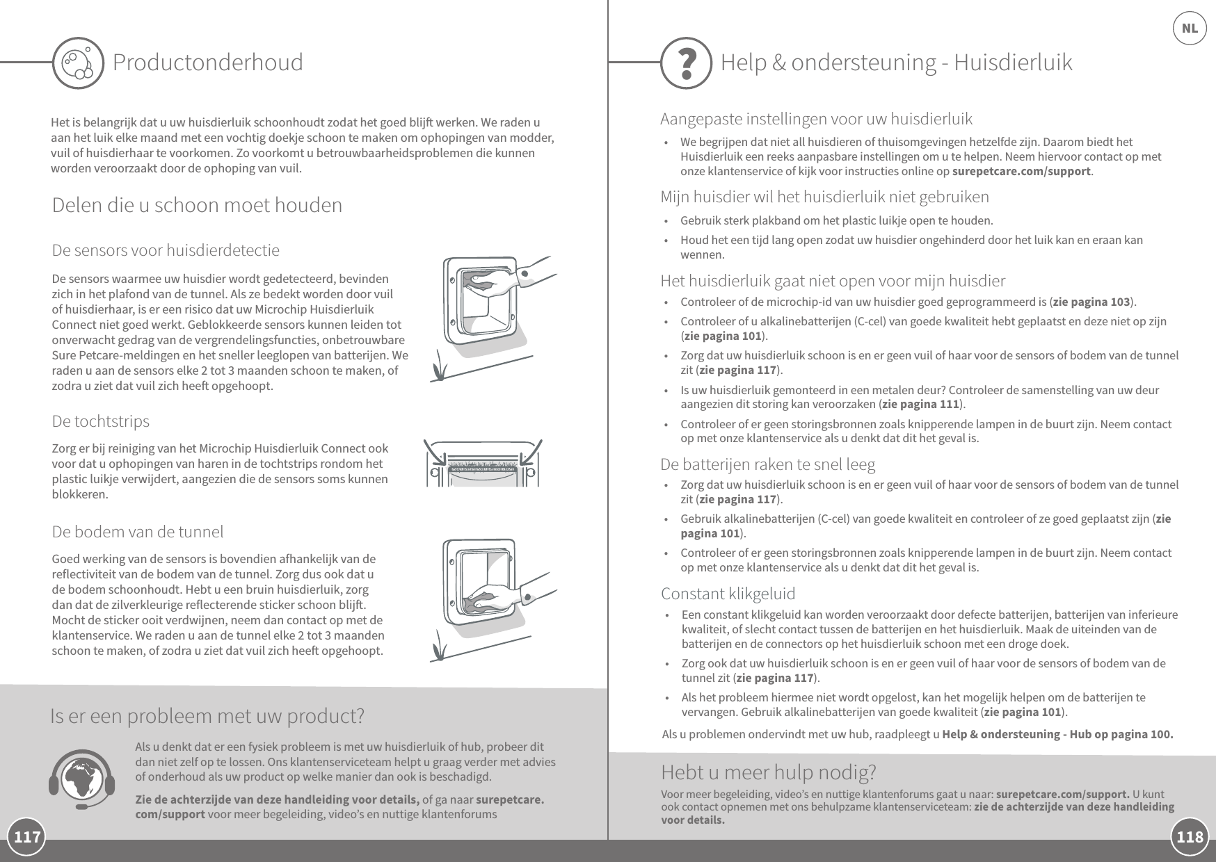 118NL117ProductonderhoudHet is belangrijk dat u uw huisdierluik schoonhoudt zodat het goed blij werken. We raden u aan het luik elke maand met een vochtig doekje schoon te maken om ophopingen van modder, vuil of huisdierhaar te voorkomen. Zo voorkomt u betrouwbaarheidsproblemen die kunnen worden veroorzaakt door de ophoping van vuil.Delen die u schoon moet houdenDe sensors voor huisdierdetectieDe tochtstripsDe bodem van de tunnelZorg er bij reiniging van het Microchip Huisdierluik Connect ook voor dat u ophopingen van haren in de tochtstrips rondom het plastic luikje verwijdert, aangezien die de sensors soms kunnen blokkeren. Goed werking van de sensors is bovendien afhankelijk van de reflectiviteit van de bodem van de tunnel. Zorg dus ook dat u de bodem schoonhoudt. Hebt u een bruin huisdierluik, zorg dan dat de zilverkleurige reflecterende sticker schoon blij. Mocht de sticker ooit verdwijnen, neem dan contact op met de klantenservice. We raden u aan de tunnel elke 2 tot 3 maanden schoon te maken, of zodra u ziet dat vuil zich hee opgehoopt.De sensors waarmee uw huisdier wordt gedetecteerd, bevinden zich in het plafond van de tunnel. Als ze bedekt worden door vuil of huisdierhaar, is er een risico dat uw Microchip Huisdierluik Connect niet goed werkt. Geblokkeerde sensors kunnen leiden tot onverwacht gedrag van de vergrendelingsfuncties, onbetrouwbare Sure Petcare-meldingen en het sneller leeglopen van batterijen. We raden u aan de sensors elke 2 tot 3 maanden schoon te maken, of zodra u ziet dat vuil zich hee opgehoopt.Als u denkt dat er een fysiek probleem is met uw huisdierluik of hub, probeer dit dan niet zelf op te lossen. Ons klantenserviceteam helpt u graag verder met advies of onderhoud als uw product op welke manier dan ook is beschadigd. Zie de achterzijde van deze handleiding voor details, of ga naar surepetcare.com/support voor meer begeleiding, video’s en nuttige klantenforums Is er een probleem met uw product?Help &amp; ondersteuning - Huisdierluik ?•  Controleer of de microchip-id van uw huisdier goed geprogrammeerd is (zie pagina 103). •  Controleer of u alkalinebatterijen (C-cel) van goede kwaliteit hebt geplaatst en deze niet op zijn (zie pagina 101).•  Zorg dat uw huisdierluik schoon is en er geen vuil of haar voor de sensors of bodem van de tunnel zit (zie pagina 117).•  Is uw huisdierluik gemonteerd in een metalen deur? Controleer de samenstelling van uw deur aangezien dit storing kan veroorzaken (zie pagina 111). •  Controleer of er geen storingsbronnen zoals knipperende lampen in de buurt zijn. Neem contact op met onze klantenservice als u denkt dat dit het geval is.Hebt u meer hulp nodig?•  Een constant klikgeluid kan worden veroorzaakt door defecte batterijen, batterijen van inferieure kwaliteit, of slecht contact tussen de batterijen en het huisdierluik. Maak de uiteinden van de batterijen en de connectors op het huisdierluik schoon met een droge doek.•  Zorg ook dat uw huisdierluik schoon is en er geen vuil of haar voor de sensors of bodem van de tunnel zit (zie pagina 117). •  Als het probleem hiermee niet wordt opgelost, kan het mogelijk helpen om de batterijen te vervangen. Gebruik alkalinebatterijen van goede kwaliteit (zie pagina 101). •  Zorg dat uw huisdierluik schoon is en er geen vuil of haar voor de sensors of bodem van de tunnel zit (zie pagina 117).•  Gebruik alkalinebatterijen (C-cel) van goede kwaliteit en controleer of ze goed geplaatst zijn (zie pagina 101).•  Controleer of er geen storingsbronnen zoals knipperende lampen in de buurt zijn. Neem contact op met onze klantenservice als u denkt dat dit het geval is.Voor meer begeleiding, video’s en nuttige klantenforums gaat u naar: surepetcare.com/support. U kunt ook contact opnemen met ons behulpzame klantenserviceteam: zie de achterzijde van deze handleiding voor details.Constant klikgeluidDe batterijen raken te snel leegHet huisdierluik gaat niet open voor mijn huisdierAangepaste instellingen voor uw huisdierluikMijn huisdier wil het huisdierluik niet gebruiken•  Gebruik sterk plakband om het plastic luikje open te houden.•  Houd het een tijd lang open zodat uw huisdier ongehinderd door het luik kan en eraan kan wennen.Als u problemen ondervindt met uw hub, raadpleegt u Help &amp; ondersteuning - Hub op pagina 100.•  We begrijpen dat niet all huisdieren of thuisomgevingen hetzelfde zijn. Daarom biedt het Huisdierluik een reeks aanpasbare instellingen om u te helpen. Neem hiervoor contact op met onze klantenservice of kijk voor instructies online op surepetcare.com/support.