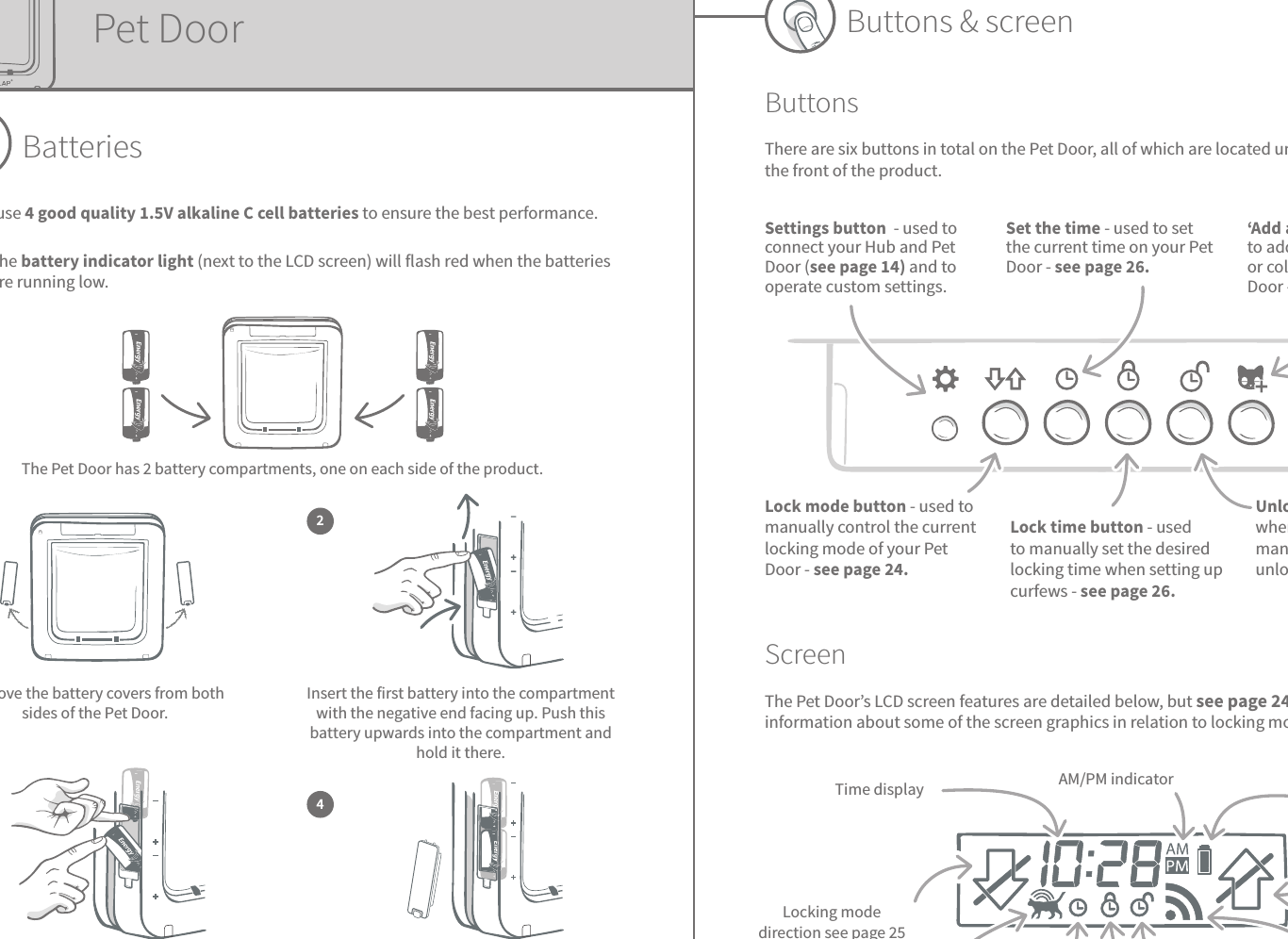 11 12ENButtons &amp; screenButtonsThere are six buttons in total on the Pet Door, all of which are located under the button cover at the front of the product.ScreenThe Pet Door’s LCD screen features are detailed below, but see page 24 for more detailed information about some of the screen graphics in relation to locking modes.AM/PM indicator Battery indicatorLocking mode directionsee page 25Connection between Pet Door &amp; Hub2 arcs = connectedUnlock timeCurrent timeMicrochip reader enabledLocking mode direction see page 25Time display Settings button  - used to connect your Hub and Pet Door (see page 14) and to operate custom settings.Set the time - used to set the current time on your Pet Door - see page 26.‘Add a pet’ button - used to add your pet’s microchip or collar tag ID to the Pet Door - see page 13.Lock mode button - used to manually control the current locking mode of your Pet Door - see page 24.Lock time button - used to manually set the desired locking time when setting up curfews - see page 26.Unlock time button - used when setting up curfews to manually set the desired unlocking time - see page 26.Lock timePet DoorBatteriesAlways use 4 good quality 1.5V alkaline C cell batteries to ensure the best performance.The battery indicator light (next to the LCD screen) will flash red when the batteries are running low.The Pet Door has 2 battery compartments, one on each side of the product.  Remove the battery covers from both sides of the Pet Door.1Insert the first battery into the compartment with the negative end facing up. Push this battery upwards into the compartment and hold it there.Once both batteries are inserted they should fit snugly into the compartment. Now replace the battery cover and repeat the process on the opposite side.Whilst holding the first battery in place, slot the second battery in the space below, making sure the +/- symbols are at the correct orientation.23 4