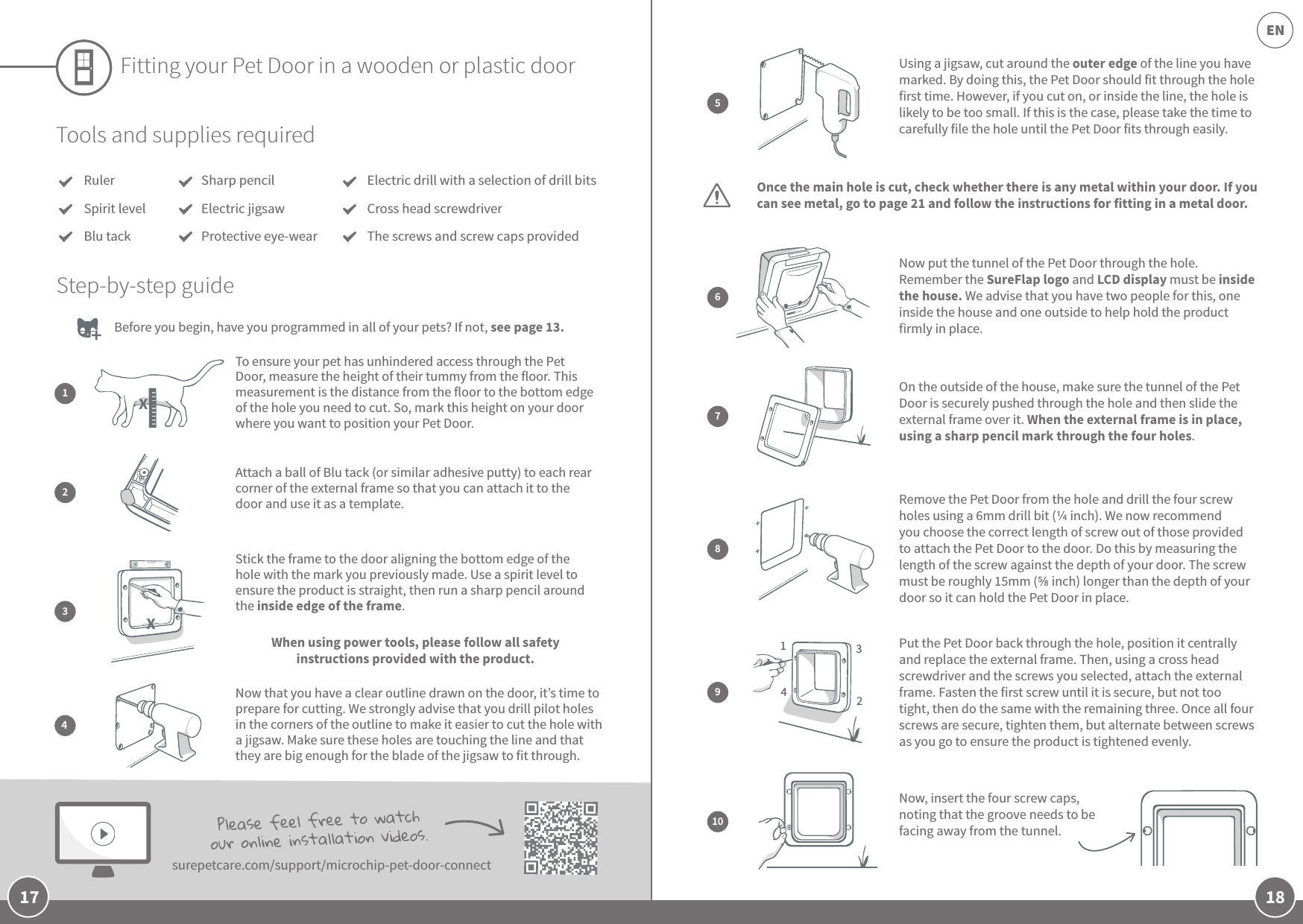18EN17Fitting your Pet Door in a wooden or plastic doorBefore you begin, have you programmed in all of your pets? If not, see page 13. Tools and supplies requiredRulerSpirit levelBlu tackElectric drill with a selection of drill bitsCross head screwdriverThe screws and screw caps providedStep-by-step guideAttach a ball of Blu tack (or similar adhesive putty) to each rear corner of the external frame so that you can attach it to the door and use it as a template.Stick the frame to the door aligning the bottom edge of the hole with the mark you previously made. Use a spirit level to ensure the product is straight, then run a sharp pencil around the inside edge of the frame.  When using power tools, please follow all safety instructions provided with the product. Now that you have a clear outline drawn on the door, it’s time to prepare for cutting. We strongly advise that you drill pilot holes in the corners of the outline to make it easier to cut the hole with a jigsaw. Make sure these holes are touching the line and that they are big enough for the blade of the jigsaw to fit through.234Sharp pencilElectric jigsawProtective eye-wearUsing a jigsaw, cut around the outer edge of the line you have marked. By doing this, the Pet Door should fit through the hole first time. However, if you cut on, or inside the line, the hole is likely to be too small. If this is the case, please take the time to carefully file the hole until the Pet Door fits through easily. Remove the Pet Door from the hole and drill the four screw holes using a 6mm drill bit ( inch). We now recommend you choose the correct length of screw out of those provided to attach the Pet Door to the door. Do this by measuring the length of the screw against the depth of your door. The screw must be roughly 15mm ( inch) longer than the depth of your door so it can hold the Pet Door in place.Now put the tunnel of the Pet Door through the hole. Remember the SureFlap logo and LCD display must be inside the house. We advise that you have two people for this, one inside the house and one outside to help hold the product firmly in place.On the outside of the house, make sure the tunnel of the Pet Door is securely pushed through the hole and then slide the external frame over it. When the external frame is in place, using a sharp pencil mark through the four holes.Put the Pet Door back through the hole, position it centrally  and replace the external frame. Then, using a cross head screwdriver and the screws you selected, attach the external frame. Fasten the first screw until it is secure, but not too tight, then do the same with the remaining three. Once all four screws are secure, tighten them, but alternate between screws as you go to ensure the product is tightened evenly.Now, insert the four screw caps, noting that the groove needs to be facing away from the tunnel. 5678103214Please feel free to watch our online installation videos. surepetcare.com/support/microchip-pet-door-connectOnce the main hole is cut, check whether there is any metal within your door. If you can see metal, go to page 21 and follow the instructions for fitting in a metal door.9To ensure your pet has unhindered access through the Pet Door, measure the height of their tummy from the floor. This measurement is the distance from the floor to the bottom edge of the hole you need to cut. So, mark this height on your door where you want to position your Pet Door.1XX