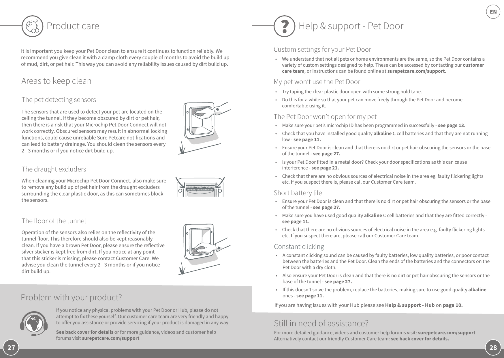 28EN27Product careIt is important you keep your Pet Door clean to ensure it continues to function reliably. We recommend you give clean it with a damp cloth every couple of months to avoid the build up of mud, dirt, or pet hair. This way you can avoid any reliability issues caused by dirt build up.Areas to keep cleanThe pet detecting sensorsThe draught excludersThe floor of the tunnelWhen cleaning your Microchip Pet Door Connect, also make sure to remove any build up of pet hair from the draught excluders surrounding the clear plastic door, as this can sometimes block the sensors. Operation of the sensors also relies on the reflectivity of the tunnel floor. This therefore should also be kept reasonably clean. If you have a brown Pet Door, please ensure the reflective silver sticker is kept free from dirt. If you notice at any point that this sticker is missing, please contact Customer Care. We advise you clean the tunnel every 2 - 3 months or if you notice dirt build up.The sensors that are used to detect your pet are located on the ceiling the tunnel. If they become obscured by dirt or pet hair, then there is a risk that your Microchip Pet Door Connect will not work correctly. Obscured sensors may result in abnormal locking functions, could cause unreliable Sure Petcare notifications and can lead to battery drainage. You should clean the sensors every 2 - 3 months or if you notice dirt build up.If you notice any physical problems with your Pet Door or Hub, please do not attempt to fix these yourself. Our customer care team are very friendly and happy to oer you assistance or provide servicing if your product is damaged in any way. See back cover for details or for more guidance, videos and customer help forums visit surepetcare.com/support Problem with your product?Help &amp; support - Pet Door ?•  Make sure your pet’s microchip ID has been programmed in successfully - see page 13. •  Check that you have installed good quality alkaline C cell batteries and that they are not running low - see page 11.•  Ensure your Pet Door is clean and that there is no dirt or pet hair obscuring the sensors or the base of the tunnel - see page 27.•  Is your Pet Door fitted in a metal door? Check your door specifications as this can cause interference - see page 21. •  Check that there are no obvious sources of electrical noise in the area eg. faulty flickering lights etc. If you suspect there is, please call our Customer Care team.Still in need of assistance?•  A constant clicking sound can be caused by faulty batteries, low quality batteries, or poor contact between the batteries and the Pet Door. Clean the ends of the batteries and the connectors on the Pet Door with a dry cloth.•  Also ensure your Pet Door is clean and that there is no dirt or pet hair obscuring the sensors or the base of the tunnel - see page 27. •  If this doesn’t solve the problem, replace the batteries, making sure to use good quality alkaline ones - see page 11. •  Ensure your Pet Door is clean and that there is no dirt or pet hair obscuring the sensors or the base of the tunnel - see page 27.•  Make sure you have used good quality alkaline C cell batteries and that they are fitted correctly - see page 11.•  Check that there are no obvious sources of electrical noise in the area e.g. faulty flickering lights etc. If you suspect there are, please call our Customer Care team.For more detailed guidance, videos and customer help forums visit: surepetcare.com/support Alternatively contact our friendly Customer Care team: see back cover for details.Constant clickingShort battery lifeThe Pet Door won’t open for my petCustom settings for your Pet DoorMy pet won’t use the Pet Door•  Try taping the clear plastic door open with some strong hold tape. •  Do this for a while so that your pet can move freely through the Pet Door and become comfortable using it.If you are having issues with your Hub please see Help &amp; support - Hub on page 10.•  We understand that not all pets or home environments are the same, so the Pet Door contains a variety of custom settings designed to help. These can be accessed by contacting our customer care team, or instructions can be found online at surepetcare.com/support.