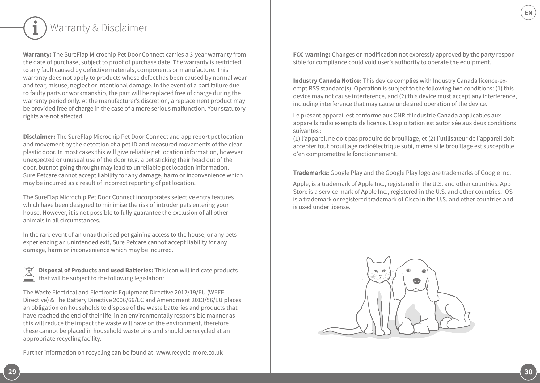 29 30ENWarranty: The SureFlap Microchip Pet Door Connect carries a 3-year warranty from the date of purchase, subject to proof of purchase date. The warranty is restricted to any fault caused by defective materials, components or manufacture. This warranty does not apply to products whose defect has been caused by normal wear and tear, misuse, neglect or intentional damage. In the event of a part failure due to faulty parts or workmanship, the part will be replaced free of charge during the warranty period only. At the manufacturer’s discretion, a replacement product may be provided free of charge in the case of a more serious malfunction. Your statutory rights are not aected.Disclaimer: The SureFlap Microchip Pet Door Connect and app report pet location and movement by the detection of a pet ID and measured movements of the clear plastic door. In most cases this will give reliable pet location information, however unexpected or unusual use of the door (e.g. a pet sticking their head out of the door, but not going through) may lead to unreliable pet location information. Sure Petcare cannot accept liability for any damage, harm or inconvenience which may be incurred as a result of incorrect reporting of pet location. The SureFlap Microchip Pet Door Connect incorporates selective entry features which have been designed to minimise the risk of intruder pets entering your house. However, it is not possible to fully guarantee the exclusion of all other animals in all circumstances. In the rare event of an unauthorised pet gaining access to the house, or any pets experiencing an unintended exit, Sure Petcare cannot accept liability for any damage, harm or inconvenience which may be incurred.Disposal of Products and used Batteries: This icon will indicate products that will be subject to the following legislation:The Waste Electrical and Electronic Equipment Directive 2012/19/EU (WEEE Directive) &amp; The Battery Directive 2006/66/EC and Amendment 2013/56/EU places an obligation on households to dispose of the waste batteries and products that have reached the end of their life, in an environmentally responsible manner as this will reduce the impact the waste will have on the environment, therefore these cannot be placed in household waste bins and should be recycled at an appropriate recycling facility.  Further information on recycling can be found at: www.recycle-more.co.ukWarranty &amp; DisclaimerFCC warning: Changes or modification not expressly approved by the party respon-sible for compliance could void user’s authority to operate the equipment.Industry Canada Notice: This device complies with Industry Canada licence-ex-empt RSS standard(s). Operation is subject to the following two conditions: (1) this device may not cause interference, and (2) this device must accept any interference, including interference that may cause undesired operation of the device.Le présent appareil est conforme aux CNR d’Industrie Canada applicables aux appareils radio exempts de licence. L’exploitation est autorisée aux deux conditions suivantes :(1) l’appareil ne doit pas produire de brouillage, et (2) l’utilisateur de l’appareil doit accepter tout brouillage radioélectrique subi, même si le brouillage est susceptible d’en compromettre le fonctionnement.Trademarks: Google Play and the Google Play logo are trademarks of Google Inc.Apple, is a trademark of Apple Inc., registered in the U.S. and other countries. App Store is a service mark of Apple Inc., registered in the U.S. and other countries. IOS is a trademark or registered trademark of Cisco in the U.S. and other countries and is used under license.