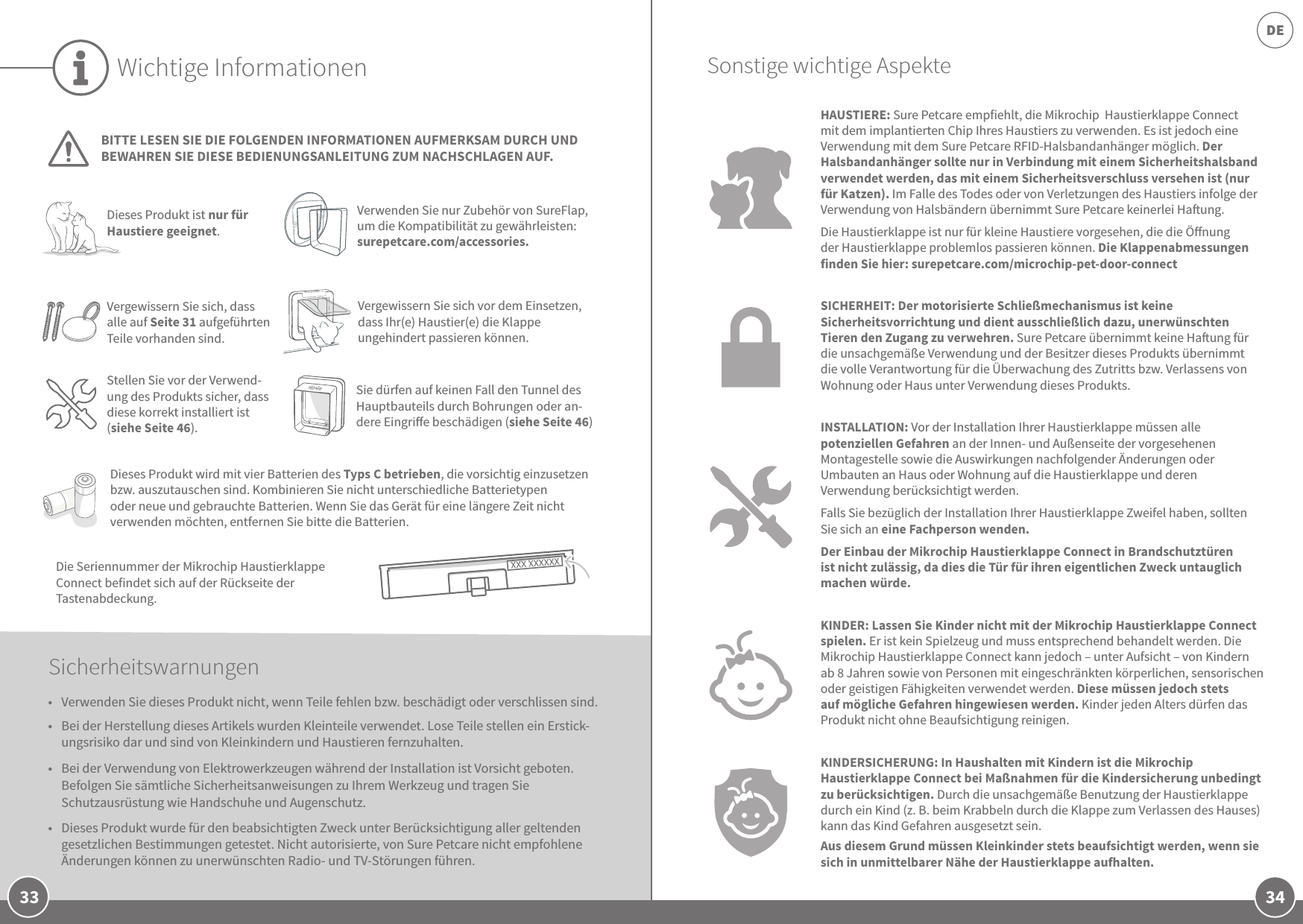 34DE33Wichtige InformationenBITTE LESEN SIE DIE FOLGENDEN INFORMATIONEN AUFMERKSAM DURCH UND BEWAHREN SIE DIESE BEDIENUNGSANLEITUNG ZUM NACHSCHLAGEN AUF.Die Seriennummer der Mikrochip Haustierklappe Connect befindet sich auf der Rückseite der Tastenabdeckung. Dieses Produkt ist nur für Haustiere geeignet.Verwenden Sie nur Zubehör von SureFlap, um die Kompatibilität zu gewährleisten: surepetcare.com/accessories.Vergewissern Sie sich, dass alle auf Seite31 aufgeführten Teile vorhanden sind.Dieses Produkt wird mit vier Batterien des Typs C betrieben, die vorsichtig einzusetzen bzw. auszutauschen sind. Kombinieren Sie nicht unterschiedliche Batterietypen oder neue und gebrauchte Batterien. Wenn Sie das Gerät für eine längere Zeit nicht verwenden möchten, entfernen Sie bitte die Batterien.Sicherheitswarnungen•  Verwenden Sie dieses Produkt nicht, wenn Teile fehlen bzw. beschädigt oder verschlissen sind.•  Bei der Herstellung dieses Artikels wurden Kleinteile verwendet. Lose Teile stellen ein Erstick-ungsrisiko dar und sind von Kleinkindern und Haustieren fernzuhalten.•  Bei der Verwendung von Elektrowerkzeugen während der Installation ist Vorsicht geboten. Befolgen Sie sämtliche Sicherheitsanweisungen zu Ihrem Werkzeug und tragen Sie Schutzausrüstung wie Handschuhe und Augenschutz.•  Dieses Produkt wurde für den beabsichtigten Zweck unter Berücksichtigung aller geltenden gesetzlichen Bestimmungen getestet. Nicht autorisierte, von Sure Petcare nicht empfohlene Änderungen können zu unerwünschten Radio- und TV-Störungen führen.HAUSTIERE: Sure Petcare empfiehlt, die Mikrochip  Haustierklappe Connect mit dem implantierten Chip Ihres Haustiers zu verwenden. Es ist jedoch eine Verwendung mit dem Sure Petcare RFID-Halsbandanhänger möglich. Der Halsbandanhänger sollte nur in Verbindung mit einem Sicherheitshalsband verwendet werden, das mit einem Sicherheitsverschluss versehen ist (nur für Katzen). Im Falle des Todes oder von Verletzungen des Haustiers infolge der Verwendung von Halsbändern übernimmt Sure Petcare keinerlei Haung. Die Haustierklappe ist nur für kleine Haustiere vorgesehen, die die Önung der Haustierklappe problemlos passieren können. Die Klappenabmessungen finden Sie hier: surepetcare.com/microchip-pet-door-connectSICHERHEIT: Der motorisierte Schließmechanismus ist keine Sicherheitsvorrichtung und dient ausschließlich dazu, unerwünschten Tieren den Zugang zu verwehren. Sure Petcare übernimmt keine Haung für die unsachgemäße Verwendung und der Besitzer dieses Produkts übernimmt die volle Verantwortung für die Überwachung des Zutritts bzw. Verlassens von Wohnung oder Haus unter Verwendung dieses Produkts.INSTALLATION: Vor der Installation Ihrer Haustierklappe müssen alle potenziellen Gefahren an der Innen- und Außenseite der vorgesehenen Montagestelle sowie die Auswirkungen nachfolgender Änderungen oder Umbauten an Haus oder Wohnung auf die Haustierklappe und deren Verwendung berücksichtigt werden. Falls Sie bezüglich der Installation Ihrer Haustierklappe Zweifel haben, sollten Sie sich an eine Fachperson wenden. Der Einbau der Mikrochip Haustierklappe Connect in Brandschutztüren ist nicht zulässig, da dies die Tür für ihren eigentlichen Zweck untauglich machen würde.KINDER: Lassen Sie Kinder nicht mit der Mikrochip Haustierklappe Connect spielen. Er ist kein Spielzeug und muss entsprechend behandelt werden. Die Mikrochip Haustierklappe Connect kann jedoch – unter Aufsicht – von Kindern ab 8Jahren sowie von Personen mit eingeschränkten körperlichen, sensorischen oder geistigen Fähigkeiten verwendet werden. Diese müssen jedoch stets auf mögliche Gefahren hingewiesen werden. Kinder jeden Alters dürfen das Produkt nicht ohne Beaufsichtigung reinigen.KINDERSICHERUNG: In Haushalten mit Kindern ist die Mikrochip Haustierklappe Connect bei Maßnahmen für die Kindersicherung unbedingt zu berücksichtigen. Durch die unsachgemäße Benutzung der Haustierklappe durch ein Kind (z.B. beim Krabbeln durch die Klappe zum Verlassen des Hauses) kann das Kind Gefahren ausgesetzt sein. Aus diesem Grund müssen Kleinkinder stets beaufsichtigt werden, wenn sie sich in unmittelbarer Nähe der Haustierklappe aufhalten. Sie dürfen auf keinen Fall den Tunnel des Hauptbauteils durch Bohrungen oder an-dere Eingrie beschädigen (siehe Seite 46)Stellen Sie vor der Verwend-ung des Produkts sicher, dass diese korrekt installiert ist (siehe Seite 46).Sonstige wichtige AspekteVergewissern Sie sich vor dem Einsetzen, dass Ihr(e) Haustier(e) die Klappe ungehindert passieren können. 