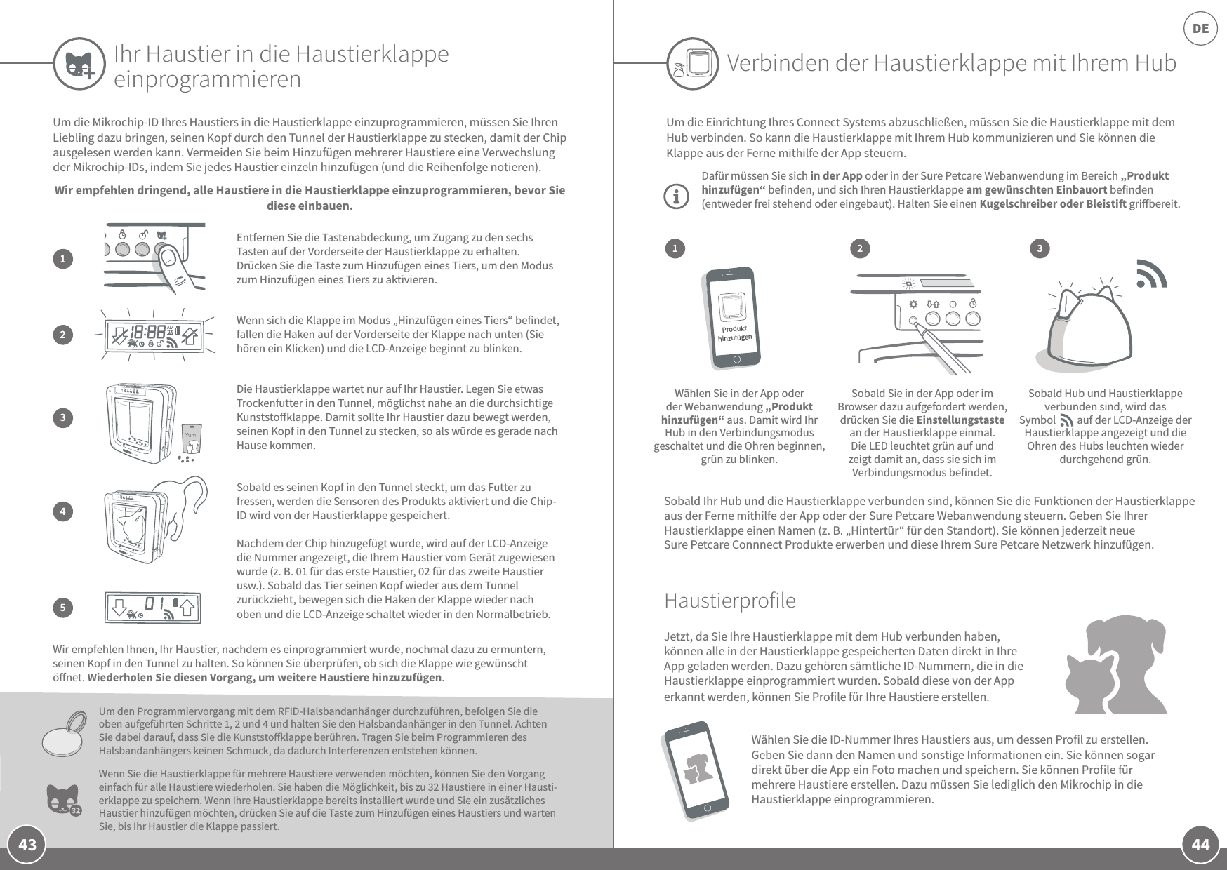 44DE43Ihr Haustier in die Haustierklappe einprogrammierenUm die Mikrochip-ID Ihres Haustiers in die Haustierklappe einzuprogrammieren, müssen Sie Ihren Liebling dazu bringen, seinen Kopf durch den Tunnel der Haustierklappe zu stecken, damit der Chip ausgelesen werden kann. Vermeiden Sie beim Hinzufügen mehrerer Haustiere eine Verwechslung der Mikrochip-IDs, indem Sie jedes Haustier einzeln hinzufügen (und die Reihenfolge notieren). Wir empfehlen dringend, alle Haustiere in die Haustierklappe einzuprogrammieren, bevor Sie diese einbauen.Wir empfehlen Ihnen, Ihr Haustier, nachdem es einprogrammiert wurde, nochmal dazu zu ermuntern, seinen Kopf in den Tunnel zu halten. So können Sie überprüfen, ob sich die Klappe wie gewünscht önet. Wiederholen Sie diesen Vorgang, um weitere Haustiere hinzuzufügen.Um den Programmiervorgang mit dem RFID-Halsbandanhänger durchzuführen, befolgen Sie die oben aufgeführten Schritte 1, 2 und 4 und halten Sie den Halsbandanhänger in den Tunnel. Achten Sie dabei darauf, dass Sie die Kunststoklappe berühren. Tragen Sie beim Programmieren des Halsbandanhängers keinen Schmuck, da dadurch Interferenzen entstehen können.Wenn Sie die Haustierklappe für mehrere Haustiere verwenden möchten, können Sie den Vorgang einfach für alle Haustiere wiederholen. Sie haben die Möglichkeit, bis zu 32 Haustiere in einer Hausti-erklappe zu speichern. Wenn Ihre Haustierklappe bereits installiert wurde und Sie ein zusätzliches Haustier hinzufügen möchten, drücken Sie auf die Taste zum Hinzufügen eines Haustiers und warten Sie, bis Ihr Haustier die Klappe passiert. Wenn sich die Klappe im Modus „Hinzufügen eines Tiers“ befindet, fallen die Haken auf der Vorderseite der Klappe nach unten (Sie hören ein Klicken) und die LCD-Anzeige beginnt zu blinken.2Entfernen Sie die Tastenabdeckung, um Zugang zu den sechs Tasten auf der Vorderseite der Haustierklappe zu erhalten. Drücken Sie die Taste zum Hinzufügen eines Tiers, um den Modus zum Hinzufügen eines Tiers zu aktivieren.1Verbinden der Haustierklappe mit Ihrem Hub321Um die Einrichtung Ihres Connect Systems abzuschließen, müssen Sie die Haustierklappe mit dem Hub verbinden. So kann die Haustierklappe mit Ihrem Hub kommunizieren und Sie können die Klappe aus der Ferne mithilfe der App steuern.Dafür müssen Sie sich in der App oder in der Sure Petcare Webanwendung im Bereich „Produkt hinzufügen“ befinden, und sich Ihren Haustierklappe am gewünschten Einbauort befinden (entweder frei stehend oder eingebaut). Halten Sie einen Kugelschreiber oder Bleisti gribereit. Wählen Sie in der App oder der Webanwendung „Produkt hinzufügen“ aus. Damit wird Ihr Hub in den Verbindungsmodus geschaltet und die Ohren beginnen, grün zu blinken.Sobald Sie in der App oder im Browser dazu aufgefordert werden, drücken Sie die Einstellungstaste an der Haustierklappe einmal. Die LED leuchtet grün auf und zeigt damit an, dass sie sich im Verbindungsmodus befindet.Sobald Hub und Haustierklappe verbunden sind, wird das Symbol         auf der LCD-Anzeige der Haustierklappe angezeigt und die Ohren des Hubs leuchten wieder durchgehend grün. Sobald Ihr Hub und die Haustierklappe verbunden sind, können Sie die Funktionen der Haustierklappe aus der Ferne mithilfe der App oder der Sure Petcare Webanwendung steuern. Geben Sie Ihrer Haustierklappe einen Namen (z.B. „Hintertür“ für den Standort). Sie können jederzeit neue Sure Petcare Connnect Produkte erwerben und diese Ihrem Sure Petcare Netzwerk hinzufügen.HaustierprofileJetzt, da Sie Ihre Haustierklappe mit dem Hub verbunden haben, können alle in der Haustierklappe gespeicherten Daten direkt in Ihre App geladen werden. Dazu gehören sämtliche ID-Nummern, die in die Haustierklappe einprogrammiert wurden. Sobald diese von der App erkannt werden, können Sie Profile für Ihre Haustiere erstellen. Wählen Sie die ID-Nummer Ihres Haustiers aus, um dessen Profil zu erstellen. Geben Sie dann den Namen und sonstige Informationen ein. Sie können sogar direkt über die App ein Foto machen und speichern. Sie können Profile für mehrere Haustiere erstellen. Dazu müssen Sie lediglich den Mikrochip in die Haustierklappe einprogrammieren. Die Haustierklappe wartet nur auf Ihr Haustier. Legen Sie etwas Trockenfutter in den Tunnel, möglichst nahe an die durchsichtige Kunststoklappe. Damit sollte Ihr Haustier dazu bewegt werden, seinen Kopf in den Tunnel zu stecken, so als würde es gerade nach Hause kommen.3Sobald es seinen Kopf in den Tunnel steckt, um das Futter zu fressen, werden die Sensoren des Produkts aktiviert und die Chip-ID wird von der Haustierklappe gespeichert. Nachdem der Chip hinzugefügt wurde, wird auf der LCD-Anzeige die Nummer angezeigt, die Ihrem Haustier vom Gerät zugewiesen wurde (z.B. 01 für das erste Haustier, 02 für das zweite Haustier usw.). Sobald das Tier seinen Kopf wieder aus dem Tunnel zurückzieht, bewegen sich die Haken der Klappe wieder nach oben und die LCD-Anzeige schaltet wieder in den Normalbetrieb.45Produkt hinzufügen