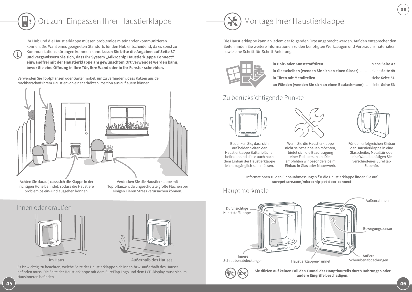 46DE45Ihr Hub und die Haustierklappe müssen problemlos miteinander kommunizieren können. Die Wahl eines geeigneten Standorts für den Hub entscheidend, da es sonst zu Kommunikationsstörungen kommen kann. Lesen Sie bitte die Angaben auf Seite 37 und vergewissern Sie sich, dass Ihr System „Mikrochip Haustierklappe Connect“ einwandfrei mit der Haustierklappe am gewünschten Ort verwendet werden kann, bevor Sie eine Önung in Ihre Tür, Ihre Wand oder in Ihr Fenster schneiden. Ort zum Einpassen Ihrer HaustierklappeBedenken Sie, dass sich auf beiden Seiten der Haustierklappe Batteriefächer befinden und diese auch nach dem Einbau der Haustierklappe leicht zugänglich sein müssen.Wenn Sie die Haustierklappe nicht selbst einbauen möchten, bietet sich die Beauragung einer Fachperson an. Dies empfehlen wir besonders beim Einbau in Glas oder Mauerwerk.Für den erfolgreichen Einbau der Haustierklappe in eine Glasscheibe, Metalltür oder eine Wand benötigen Sie verschiedenes SureFlap Zubehör.Zu berücksichtigende PunkteHauptmerkmaleDurchsichtige KunststoklappeInnere Schraubenabdeckungen Haustierklappen-TunnelÄußere SchraubenabdeckungenBewegungssensorAußenrahmen  in Holz- oder Kunststotüren ....................................... siehe Seite 47  in Glasscheiben (wenden Sie sich an einen Glaser)  ......... siehe Seite 49  in Türen mit Metallteilen ............................................. siehe Seite 51  an Wänden (wenden Sie sich an einen Baufachmann) ..... siehe Seite 53Die Haustierklappe kann an jedem der folgenden Orte angebracht werden. Auf den entsprechenden Seiten finden Sie weitere Informationen zu den benötigten Werkzeugen und Verbrauchsmaterialien sowie eine Schritt-für-Schritt-Anleitung.Sie dürfen auf keinen Fall den Tunnel des Hauptbauteils durch Bohrungen oder andere Eingrie beschädigen.Im HausEs ist wichtig, zu beachten, welche Seite der Haustierklappe sich inner- bzw. außerhalb des Hauses befinden muss. Die Seite der Haustierklappe mit dem SureFlap Logo und dem LCD-Display muss sich im Hausinneren befinden. Außerhalb des HausesVerdecken Sie die Haustierklappe mit Topfpflanzen, da ungeschützte große Flächen bei einigen Tieren Stress verursachen können.Verwenden Sie Topfpflanzen oder Gartenmöbel, um zu verhindern, dass Katzen aus der Nachbarscha Ihrem Haustier von einer erhöhten Position aus auflauern können.Achten Sie darauf, dass sich die Klappe in der richtigen Höhe befindet, sodass die Haustiere problemlos ein- und ausgehen können.Innen oder draußenMontage Ihrer HaustierklappeInformationen zu den Einbauabmessungen für die Haustierklappe finden Sie auf surepetcare.com/microchip-pet-door-connect