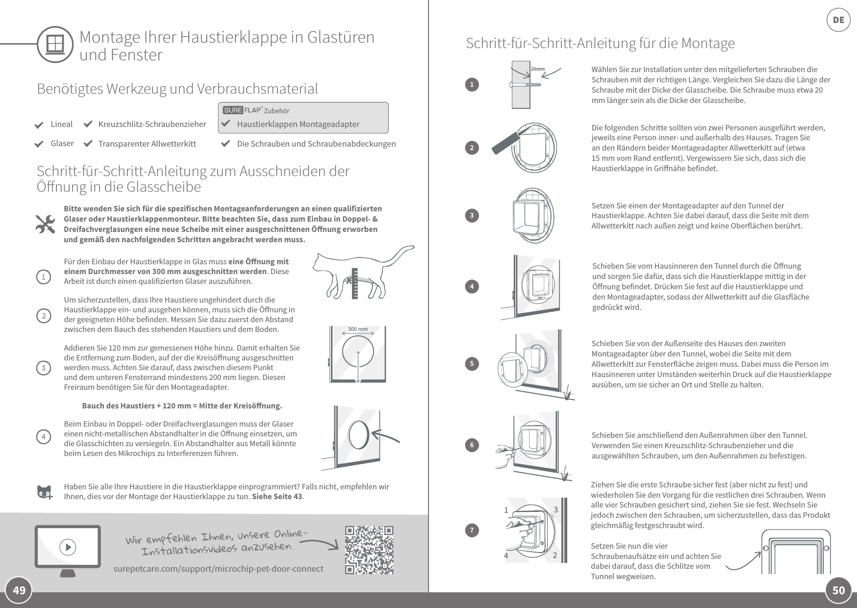 50DE49Montage Ihrer Haustierklappe in Glastüren und FensterBenötigtes Werkzeug und VerbrauchsmaterialLinealGlaserHaustierklappen MontageadapterDie Schrauben und SchraubenabdeckungenKreuzschlitz-SchraubenzieherTransparenter AllwetterkittBitte wenden Sie sich für die spezifischen Montageanforderungen an einen qualifizierten Glaser oder Haustierklappenmonteur. Bitte beachten Sie, dass zum Einbau in Doppel- &amp; Dreifachverglasungen eine neue Scheibe mit einer ausgeschnittenen Önung erworben und gemäß den nachfolgenden Schritten angebracht werden muss.Schritt-für-Schritt-Anleitung zum Ausschneiden der Önung in die GlasscheibeFür den Einbau der Haustierklappe in Glas muss eine Önung mit einem Durchmesser von 300 mm ausgeschnitten werden. Diese Arbeit ist durch einen qualifizierten Glaser auszuführen.Um sicherzustellen, dass Ihre Haustiere ungehindert durch die Haustierklappe ein- und ausgehen können, muss sich die Önung in der geeigneten Höhe befinden. Messen Sie dazu zuerst den Abstand zwischen dem Bauch des stehenden Haustiers und dem Boden. Addieren Sie 120 mm zur gemessenen Höhe hinzu. Damit erhalten Sie die Entfernung zum Boden, auf der die Kreisönung ausgeschnitten werden muss. Achten Sie darauf, dass zwischen diesem Punkt und dem unteren Fensterrand mindestens 200 mm liegen. Diesen Freiraum benötigen Sie für den Montageadapter. Bauch des Haustiers + 120 mm = Mitte der Kreisönung.Beim Einbau in Doppel- oder Dreifachverglasungen muss der Glaser einen nicht-metallischen Abstandhalter in die Önung einsetzen, um die Glasschichten zu versiegeln. Ein Abstandhalter aus Metall könnte beim Lesen des Mikrochips zu Interferenzen führen. 300 mmHaben Sie alle Ihre Haustiere in die Haustierklappe einprogrammiert? Falls nicht, empfehlen wir Ihnen, dies vor der Montage der Haustierklappe zu tun. Siehe Seite43. Wir empfehlen Ihnen, unsere Online-Installationsvideos anzusehen.surepetcare.com/support/microchip-pet-door-connectZubehörDie folgenden Schritte sollten von zwei Personen ausgeführt werden, jeweils eine Person inner- und außerhalb des Hauses. Tragen Sie an den Rändern beider Montageadapter Allwetterkitt auf (etwa 15 mm vom Rand entfernt). Vergewissern Sie sich, dass sich die Haustierklappe in Grinähe befindet.Setzen Sie einen der Montageadapter auf den Tunnel der Haustierklappe. Achten Sie dabei darauf, dass die Seite mit dem Allwetterkitt nach außen zeigt und keine Oberflächen berührt.Schieben Sie vom Hausinneren den Tunnel durch die Önung und sorgen Sie dafür, dass sich die Haustierklappe mittig in der Önung befindet. Drücken Sie fest auf die Haustierklappe und den Montageadapter, sodass der Allwetterkitt auf die Glasfläche gedrückt wird.2Schieben Sie von der Außenseite des Hauses den zweiten Montageadapter über den Tunnel, wobei die Seite mit dem Allwetterkitt zur Fensterfläche zeigen muss. Dabei muss die Person im Hausinneren unter Umständen weiterhin Druck auf die Haustierklappe ausüben, um sie sicher an Ort und Stelle zu halten.Schieben Sie anschließend den Außenrahmen über den Tunnel. Verwenden Sie einen Kreuzschlitz-Schraubenzieher und die ausgewählten Schrauben, um den Außenrahmen zu befestigen. 34567Ziehen Sie die erste Schraube sicher fest (aber nicht zu fest) und wiederholen Sie den Vorgang für die restlichen drei Schrauben. Wenn alle vier Schrauben gesichert sind, ziehen Sie sie fest. Wechseln Sie jedoch zwischen den Schrauben, um sicherzustellen, dass das Produkt gleichmäßig festgeschraubt wird. Setzen Sie nun die vier Schraubenaufsätze ein und achten Sie dabei darauf, dass die Schlitze vom Tunnel wegweisen.  Schritt-für-Schritt-Anleitung für die Montage1342Wählen Sie zur Installation unter den mitgelieferten Schrauben die Schrauben mit der richtigen Länge. Vergleichen Sie dazu die Länge der Schraube mit der Dicke der Glasscheibe. Die Schraube muss etwa 20 mm länger sein als die Dicke der Glasscheibe. 120mmX