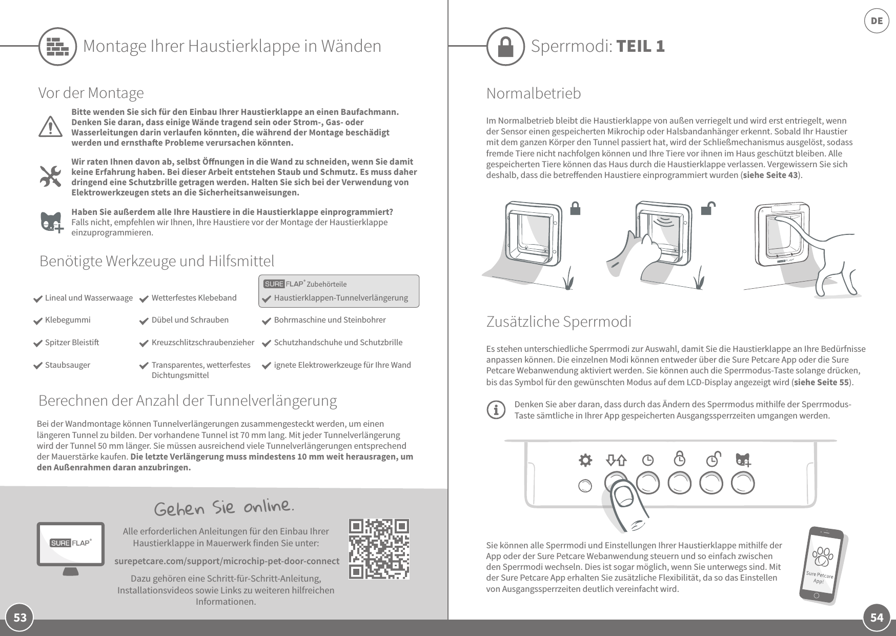 54DE53Sie können alle Sperrmodi und Einstellungen Ihrer Haustierklappe mithilfe der App oder der Sure Petcare Webanwendung steuern und so einfach zwischen den Sperrmodi wechseln. Dies ist sogar möglich, wenn Sie unterwegs sind. Mit der Sure Petcare App erhalten Sie zusätzliche Flexibilität, da so das Einstellen von Ausgangssperrzeiten deutlich vereinfacht wird. Gehen Sie online.Alle erforderlichen Anleitungen für den Einbau Ihrer Haustierklappe in Mauerwerk finden Sie unter: surepetcare.com/support/microchip-pet-door-connectDazu gehören eine Schritt-für-Schritt-Anleitung, Installationsvideos sowie Links zu weiteren hilfreichen Informationen.Sperrmodi: TEIL 1NormalbetriebIm Normalbetrieb bleibt die Haustierklappe von außen verriegelt und wird erst entriegelt, wenn der Sensor einen gespeicherten Mikrochip oder Halsbandanhänger erkennt. Sobald Ihr Haustier mit dem ganzen Körper den Tunnel passiert hat, wird der Schließmechanismus ausgelöst, sodass fremde Tiere nicht nachfolgen können und Ihre Tiere vor ihnen im Haus geschützt bleiben. Alle gespeicherten Tiere können das Haus durch die Haustierklappe verlassen. Vergewissern Sie sich deshalb, dass die betreenden Haustiere einprogrammiert wurden (siehe Seite 43).Zusätzliche SperrmodiEs stehen unterschiedliche Sperrmodi zur Auswahl, damit Sie die Haustierklappe an Ihre Bedürfnisse anpassen können. Die einzelnen Modi können entweder über die Sure Petcare App oder die Sure Petcare Webanwendung aktiviert werden. Sie können auch die Sperrmodus-Taste solange drücken, bis das Symbol für den gewünschten Modus auf dem LCD-Display angezeigt wird (siehe Seite 55). Denken Sie aber daran, dass durch das Ändern des Sperrmodus mithilfe der Sperrmodus-Taste sämtliche in Ihrer App gespeicherten Ausgangssperrzeiten umgangen werden.ZubehörteileMontage Ihrer Haustierklappe in WändenBenötigte Werkzeuge und HilfsmittelHaustierklappen-TunnelverlängerungBohrmaschine und Steinbohrer Schutzhandschuhe und Schutzbrilleignete Elektrowerkzeuge für Ihre WandWetterfestes KlebebandDübel und Schrauben KreuzschlitzschraubenzieherTransparentes, wetterfestes DichtungsmittelVor der MontageBitte wenden Sie sich für den Einbau Ihrer Haustierklappe an einen Baufachmann. Denken Sie daran, dass einige Wände tragend sein oder Strom-, Gas- oder Wasserleitungen darin verlaufen könnten, die während der Montage beschädigt werden und ernsthae Probleme verursachen könnten.Wir raten Ihnen davon ab, selbst Önungen in die Wand zu schneiden, wenn Sie damit keine Erfahrung haben. Bei dieser Arbeit entstehen Staub und Schmutz. Es muss daher dringend eine Schutzbrille getragen werden. Halten Sie sich bei der Verwendung von Elektrowerkzeugen stets an die Sicherheitsanweisungen. Haben Sie außerdem alle Ihre Haustiere in die Haustierklappe einprogrammiert? Falls nicht, empfehlen wir Ihnen, Ihre Haustiere vor der Montage der Haustierklappe einzuprogrammieren.Bei der Wandmontage können Tunnelverlängerungen zusammengesteckt werden, um einen längeren Tunnel zu bilden. Der vorhandene Tunnel ist 70mm lang. Mit jeder Tunnelverlängerung wird der Tunnel 50mm länger. Sie müssen ausreichend viele Tunnelverlängerungen entsprechend der Mauerstärke kaufen. Die letzte Verlängerung muss mindestens 10mm weit herausragen, um den Außenrahmen daran anzubringen.Lineal und WasserwaageKlebegummiSpitzer BleistiStaubsaugerBerechnen der Anzahl der Tunnelverlängerung
