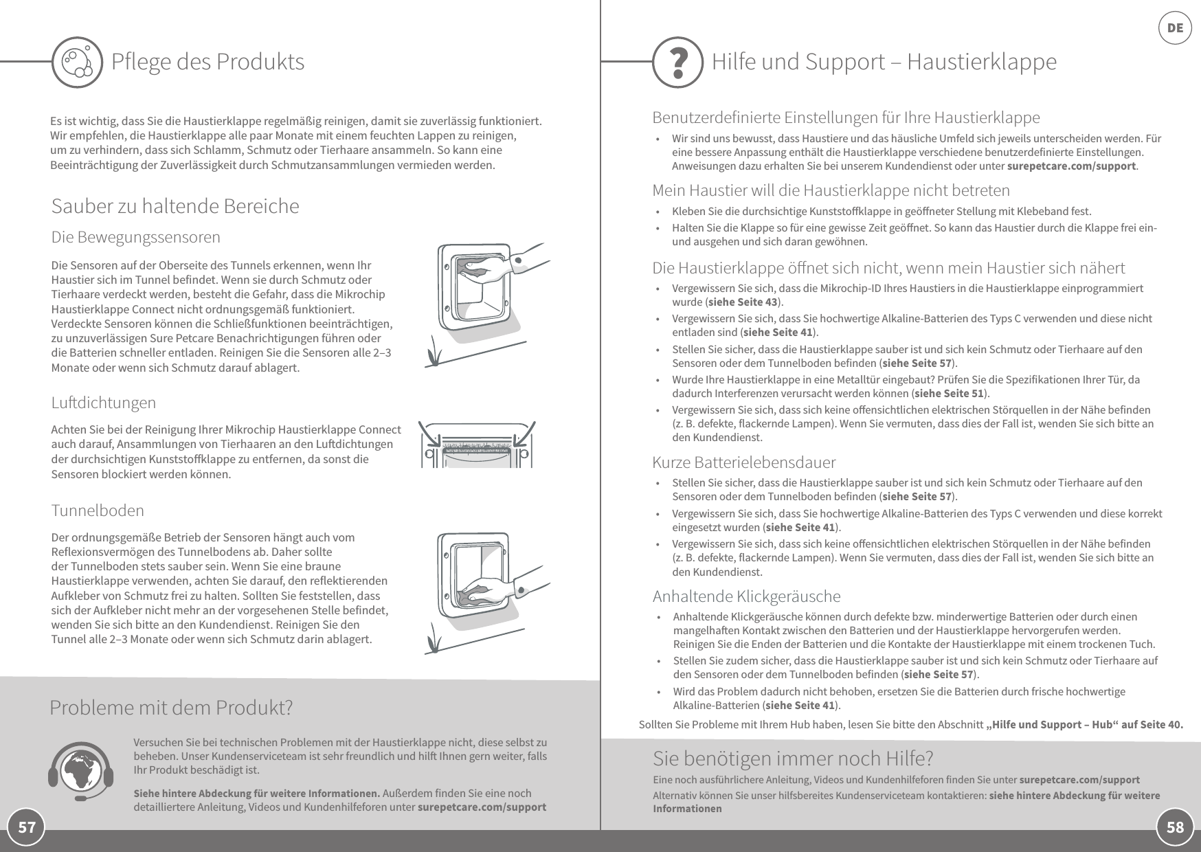 58DE57Pflege des ProduktsEs ist wichtig, dass Sie die Haustierklappe regelmäßig reinigen, damit sie zuverlässig funktioniert. Wir empfehlen, die Haustierklappe alle paar Monate mit einem feuchten Lappen zu reinigen, um zu verhindern, dass sich Schlamm, Schmutz oder Tierhaare ansammeln. So kann eine Beeinträchtigung der Zuverlässigkeit durch Schmutzansammlungen vermieden werden.Sauber zu haltende BereicheDie BewegungssensorenLudichtungenTunnelbodenAchten Sie bei der Reinigung Ihrer Mikrochip Haustierklappe Connect auch darauf, Ansammlungen von Tierhaaren an den Ludichtungen der durchsichtigen Kunststoklappe zu entfernen, da sonst die Sensoren blockiert werden können.Der ordnungsgemäße Betrieb der Sensoren hängt auch vom Reflexionsvermögen des Tunnelbodens ab. Daher sollte der Tunnelboden stets sauber sein. Wenn Sie eine braune Haustierklappe verwenden, achten Sie darauf, den reflektierenden Aufkleber von Schmutz frei zu halten. Sollten Sie feststellen, dass sich der Aufkleber nicht mehr an der vorgesehenen Stelle befindet, wenden Sie sich bitte an den Kundendienst. Reinigen Sie den Tunnel alle 2–3 Monate oder wenn sich Schmutz darin ablagert.Die Sensoren auf der Oberseite des Tunnels erkennen, wenn Ihr Haustier sich im Tunnel befindet. Wenn sie durch Schmutz oder Tierhaare verdeckt werden, besteht die Gefahr, dass die Mikrochip Haustierklappe Connect nicht ordnungsgemäß funktioniert. Verdeckte Sensoren können die Schließfunktionen beeinträchtigen, zu unzuverlässigen Sure Petcare Benachrichtigungen führen oder die Batterien schneller entladen. Reinigen Sie die Sensoren alle 2–3 Monate oder wenn sich Schmutz darauf ablagert.Versuchen Sie bei technischen Problemen mit der Haustierklappe nicht, diese selbst zu beheben. Unser Kundenserviceteam ist sehr freundlich und hil Ihnen gern weiter, falls Ihr Produkt beschädigt ist.  Siehe hintere Abdeckung für weitere Informationen. Außerdem finden Sie eine noch detailliertere Anleitung, Videos und Kundenhilfeforen unter surepetcare.com/support Probleme mit dem Produkt?Hilfe und Support – Haustierklappe?•  Vergewissern Sie sich, dass die Mikrochip-ID Ihres Haustiers in die Haustierklappe einprogrammiert wurde (siehe Seite 43). •  Vergewissern Sie sich, dass Sie hochwertige Alkaline-Batterien des Typs C verwenden und diese nicht entladen sind (siehe Seite 41).•  Stellen Sie sicher, dass die Haustierklappe sauber ist und sich kein Schmutz oder Tierhaare auf den Sensoren oder dem Tunnelboden befinden (siehe Seite 57).•  Wurde Ihre Haustierklappe in eine Metalltür eingebaut? Prüfen Sie die Spezifikationen Ihrer Tür, da dadurch Interferenzen verursacht werden können (siehe Seite 51). •  Vergewissern Sie sich, dass sich keine oensichtlichen elektrischen Störquellen in der Nähe befinden (z.B. defekte, flackernde Lampen). Wenn Sie vermuten, dass dies der Fall ist, wenden Sie sich bitte an den Kundendienst.Sie benötigen immer noch Hilfe?•  Anhaltende Klickgeräusche können durch defekte bzw. minderwertige Batterien oder durch einen mangelhaen Kontakt zwischen den Batterien und der Haustierklappe hervorgerufen werden. Reinigen Sie die Enden der Batterien und die Kontakte der Haustierklappe mit einem trockenen Tuch.•  Stellen Sie zudem sicher, dass die Haustierklappe sauber ist und sich kein Schmutz oder Tierhaare auf den Sensoren oder dem Tunnelboden befinden (siehe Seite 57). •  Wird das Problem dadurch nicht behoben, ersetzen Sie die Batterien durch frische hochwertige Alkaline-Batterien (siehe Seite 41). •  Stellen Sie sicher, dass die Haustierklappe sauber ist und sich kein Schmutz oder Tierhaare auf den Sensoren oder dem Tunnelboden befinden (siehe Seite 57).•  Vergewissern Sie sich, dass Sie hochwertige Alkaline-Batterien des Typs C verwenden und diese korrekt eingesetzt wurden (siehe Seite 41).•  Vergewissern Sie sich, dass sich keine oensichtlichen elektrischen Störquellen in der Nähe befinden (z.B. defekte, flackernde Lampen). Wenn Sie vermuten, dass dies der Fall ist, wenden Sie sich bitte an den Kundendienst.Eine noch ausführlichere Anleitung, Videos und Kundenhilfeforen finden Sie unter surepetcare.com/support Alternativ können Sie unser hilfsbereites Kundenserviceteam kontaktieren: siehe hintere Abdeckung für weitere InformationenAnhaltende KlickgeräuscheKurze BatterielebensdauerDie Haustierklappe önet sich nicht, wenn mein Haustier sich nähertBenutzerdefinierte Einstellungen für Ihre HaustierklappeMein Haustier will die Haustierklappe nicht betreten•  Kleben Sie die durchsichtige Kunststoklappe in geöneter Stellung mit Klebeband fest. •  Halten Sie die Klappe so für eine gewisse Zeit geönet. So kann das Haustier durch die Klappe frei ein- und ausgehen und sich daran gewöhnen.Sollten Sie Probleme mit Ihrem Hub haben, lesen Sie bitte den Abschnitt „Hilfe und Support – Hub“ auf Seite 40.•  Wir sind uns bewusst, dass Haustiere und das häusliche Umfeld sich jeweils unterscheiden werden. Für eine bessere Anpassung enthält die Haustierklappe verschiedene benutzerdefinierte Einstellungen. Anweisungen dazu erhalten Sie bei unserem Kundendienst oder unter surepetcare.com/support.