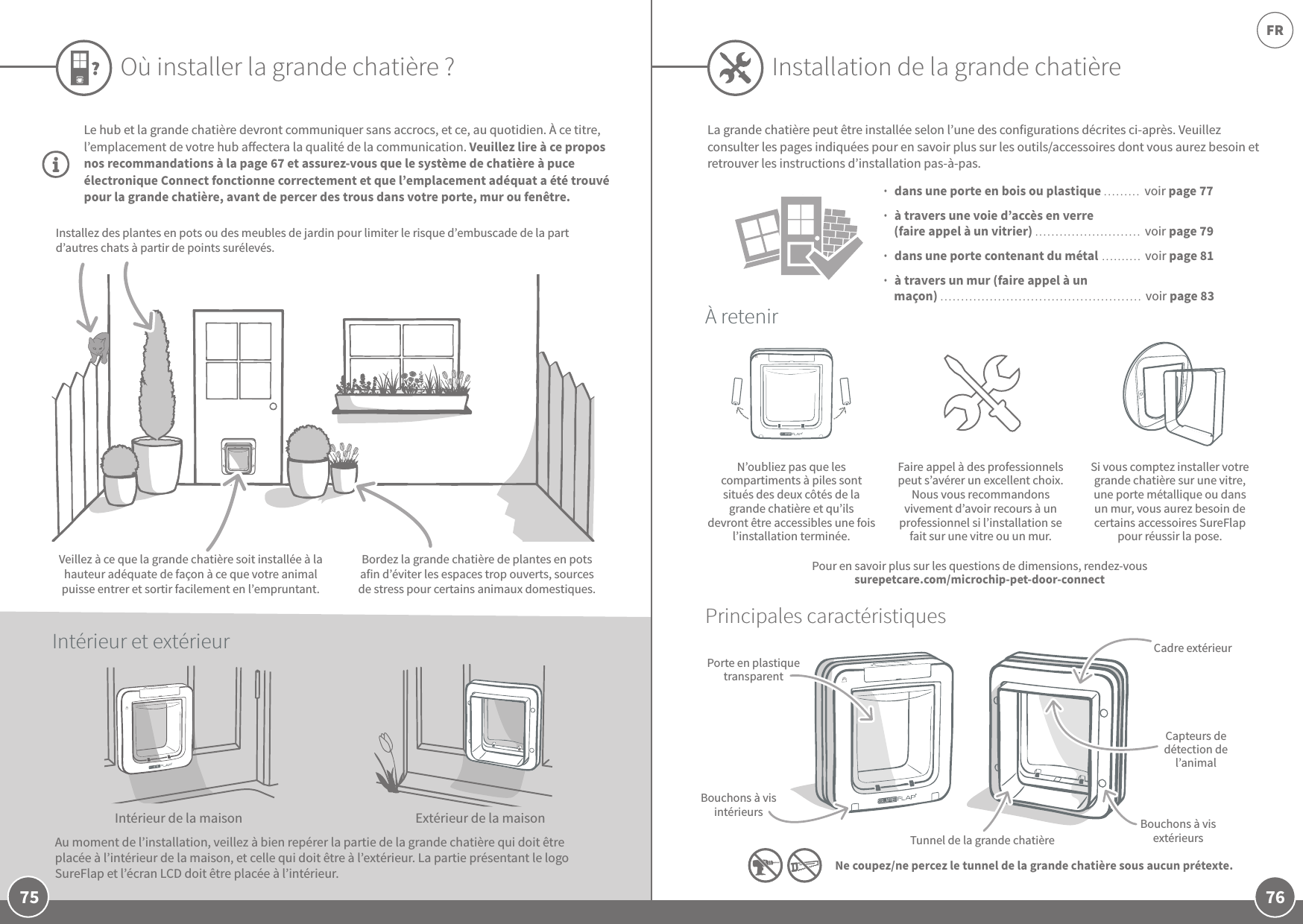 76FR75Le hub et la grande chatière devront communiquer sans accrocs, et ce, au quotidien. À ce titre, l’emplacement de votre hub aectera la qualité de la communication. Veuillez lire à ce propos nos recommandations à la page67 et assurez-vous que le système de chatière à puce électronique Connect fonctionne correctement et que l’emplacement adéquat a été trouvé pour la grande chatière, avant de percer des trous dans votre porte, mur ou fenêtre. Où installer la grande chatière?N’oubliez pas que les compartiments à piles sont situés des deux côtés de la grande chatière et qu’ils devront être accessibles une fois l’installation terminée.Faire appel à des professionnels peut s’avérer un excellent choix. Nous vous recommandons vivement d’avoir recours à un professionnel si l’installation se fait sur une vitre ou un mur.Si vous comptez installer votre grande chatière sur une vitre, une porte métallique ou dans un mur, vous aurez besoin de certains accessoires SureFlap pour réussir la pose.À retenirPrincipales caractéristiquesPorte en plastique transparentBouchons à vis intérieursTunnel de la grande chatièreBouchons à vis extérieursCapteurs de détection de l’animalCadre extérieur  dans une porte en bois ou plastique ......... voir page 77    à travers une voie d’accès en verre (faire appel à un vitrier) .......................... voir page 79  dans une porte contenant du métal .......... voir page 81  à travers un mur (faire appel à un maçon) ................................................. voir page 83La grande chatière peut être installée selon l’une des configurations décrites ci-après. Veuillez consulter les pages indiquées pour en savoir plus sur les outils/accessoires dont vous aurez besoin et retrouver les instructions d’installation pas-à-pas.                 Ne coupez/ne percez le tunnel de la grande chatière sous aucun prétexte.Intérieur de la maisonAu moment de l’installation, veillez à bien repérer la partie de la grande chatière qui doit être placée à l’intérieur de la maison, et celle qui doit être à l’extérieur. La partie présentant le logo SureFlap et l’écran LCD doit être placée à l’intérieur.Extérieur de la maisonBordez la grande chatière de plantes en pots afin d’éviter les espaces trop ouverts, sources de stress pour certains animaux domestiques.Installez des plantes en pots ou des meubles de jardin pour limiter le risque d’embuscade de la part d’autres chats à partir de points surélevés.Veillez à ce que la grande chatière soit installée à la hauteur adéquate de façon à ce que votre animal puisse entrer et sortir facilement en l’empruntant.Intérieur et extérieurInstallation de la grande chatièrePour en savoir plus sur les questions de dimensions, rendez-vous surepetcare.com/microchip-pet-door-connect