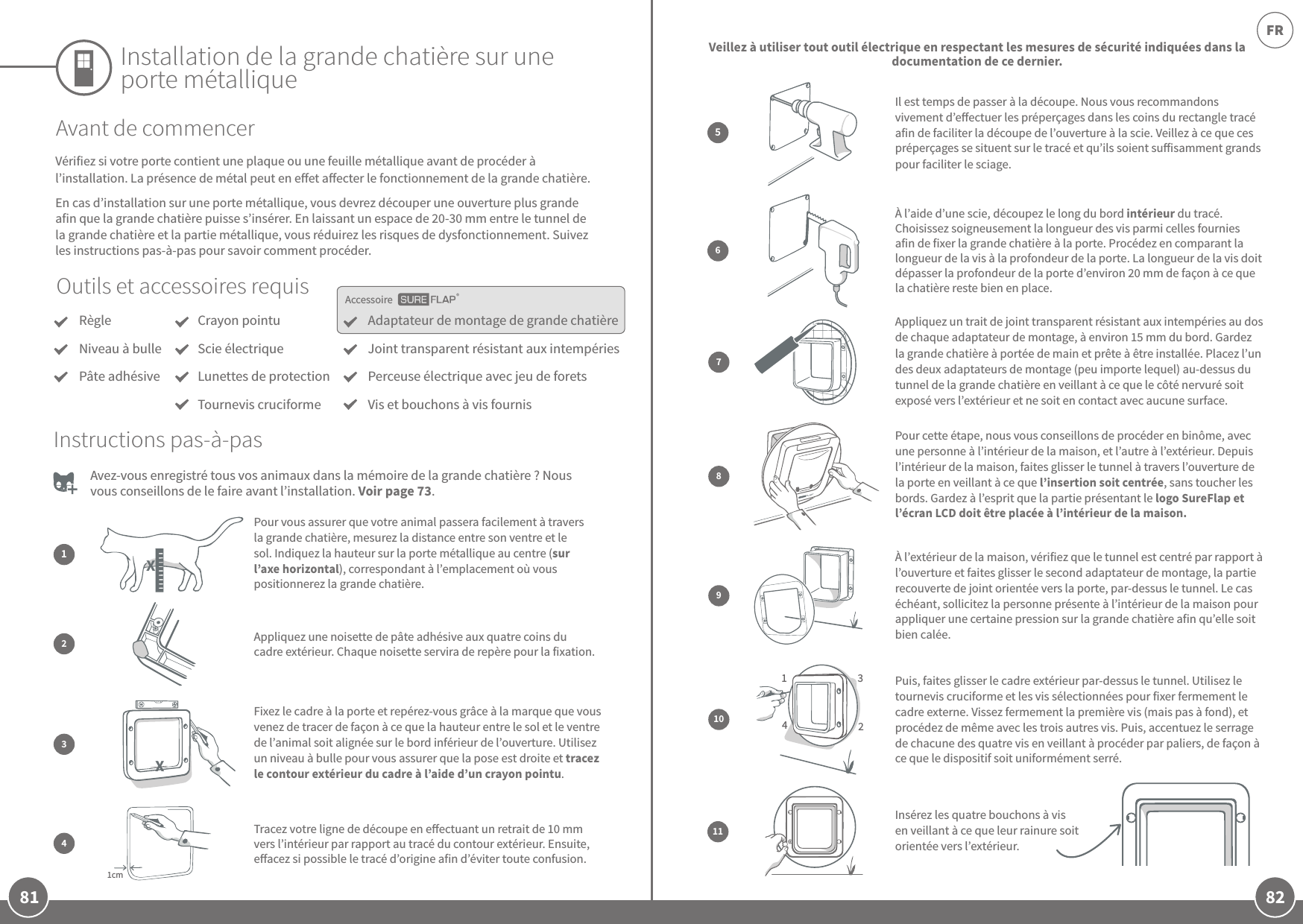 81 82FRAccessoireInstallation de la grande chatière sur une porte métalliqueOutils et accessoires requisRègleNiveau à bullePâte adhésiveAdaptateur de montage de grande chatière Joint transparent résistant aux intempériesPerceuse électrique avec jeu de foretsVis et bouchons à vis fournisCrayon pointuScie électriqueLunettes de protectionTournevis cruciformeAvant de commencerVérifiez si votre porte contient une plaque ou une feuille métallique avant de procéder à l’installation. La présence de métal peut en eet aecter le fonctionnement de la grande chatière.En cas d’installation sur une porte métallique, vous devrez découper une ouverture plus grande afin que la grande chatière puisse s’insérer. En laissant un espace de 20-30mm entre le tunnel de la grande chatière et la partie métallique, vous réduirez les risques de dysfonctionnement. Suivez les instructions pas-à-pas pour savoir comment procéder. Avez-vous enregistré tous vos animaux dans la mémoire de la grande chatière? Nous vous conseillons de le faire avant l’installation. Voir page73. Il est temps de passer à la découpe. Nous vous recommandons vivement d’eectuer les préperçages dans les coins du rectangle tracé afin de faciliter la découpe de l’ouverture à la scie. Veillez à ce que ces préperçages se situent sur le tracé et qu’ils soient suisamment grands pour faciliter le sciage.À l’aide d’une scie, découpez le long du bord intérieur du tracé. Choisissez soigneusement la longueur des vis parmi celles fournies afin de fixer la grande chatière à la porte. Procédez en comparant la longueur de la vis à la profondeur de la porte. La longueur de la vis doit dépasser la profondeur de la porte d’environ 20mm de façon à ce que la chatière reste bien en place.56Veillez à utiliser tout outil électrique en respectant les mesures de sécurité indiquées dans la documentation de ce dernier.Pour vous assurer que votre animal passera facilement à travers la grande chatière, mesurez la distance entre son ventre et le sol. Indiquez la hauteur sur la porte métallique au centre (sur l’axe horizontal), correspondant à l’emplacement où vous positionnerez la grande chatière.12Appliquez une noisette de pâte adhésive aux quatre coins du cadre extérieur. Chaque noisette servira de repère pour la fixation.Instructions pas-à-pas11Insérez les quatre bouchons à vis en veillant à ce que leur rainure soit orientée vers l’extérieur. Appliquez un trait de joint transparent résistant aux intempéries au dos de chaque adaptateur de montage, à environ 15mm du bord. Gardez la grande chatière à portée de main et prête à être installée. Placez l’un des deux adaptateurs de montage (peu importe lequel) au-dessus du tunnel de la grande chatière en veillant à ce que le côté nervuré soit exposé vers l’extérieur et ne soit en contact avec aucune surface.789À l’extérieur de la maison, vérifiez que le tunnel est centré par rapport à l’ouverture et faites glisser le second adaptateur de montage, la partie recouverte de joint orientée vers la porte, par-dessus le tunnel. Le cas échéant, sollicitez la personne présente à l’intérieur de la maison pour appliquer une certaine pression sur la grande chatière afin qu’elle soit bien calée.Pour cette étape, nous vous conseillons de procéder en binôme, avec une personne à l’intérieur de la maison, et l’autre à l’extérieur. Depuis l’intérieur de la maison, faites glisser le tunnel à travers l’ouverture de la porte en veillant à ce que l’insertion soit centrée, sans toucher les bords. Gardez à l’esprit que la partie présentant le logo SureFlap et l’écran LCD doit être placée à l’intérieur de la maison. 1342Puis, faites glisser le cadre extérieur par-dessus le tunnel. Utilisez le tournevis cruciforme et les vis sélectionnées pour fixer fermement le cadre externe. Vissez fermement la première vis (mais pas à fond), et procédez de même avec les trois autres vis. Puis, accentuez le serrage de chacune des quatre vis en veillant à procéder par paliers, de façon à ce que le dispositif soit uniformément serré.10Fixez le cadre à la porte et repérez-vous grâce à la marque que vous venez de tracer de façon à ce que la hauteur entre le sol et le ventre de l’animal soit alignée sur le bord inférieur de l’ouverture. Utilisez un niveau à bulle pour vous assurer que la pose est droite et tracez le contour extérieur du cadre à l’aide d’un crayon pointu. 31cmTracez votre ligne de découpe en eectuant un retrait de 10mm vers l’intérieur par rapport au tracé du contour extérieur. Ensuite, eacez si possible le tracé d’origine afin d’éviter toute confusion.4 XX