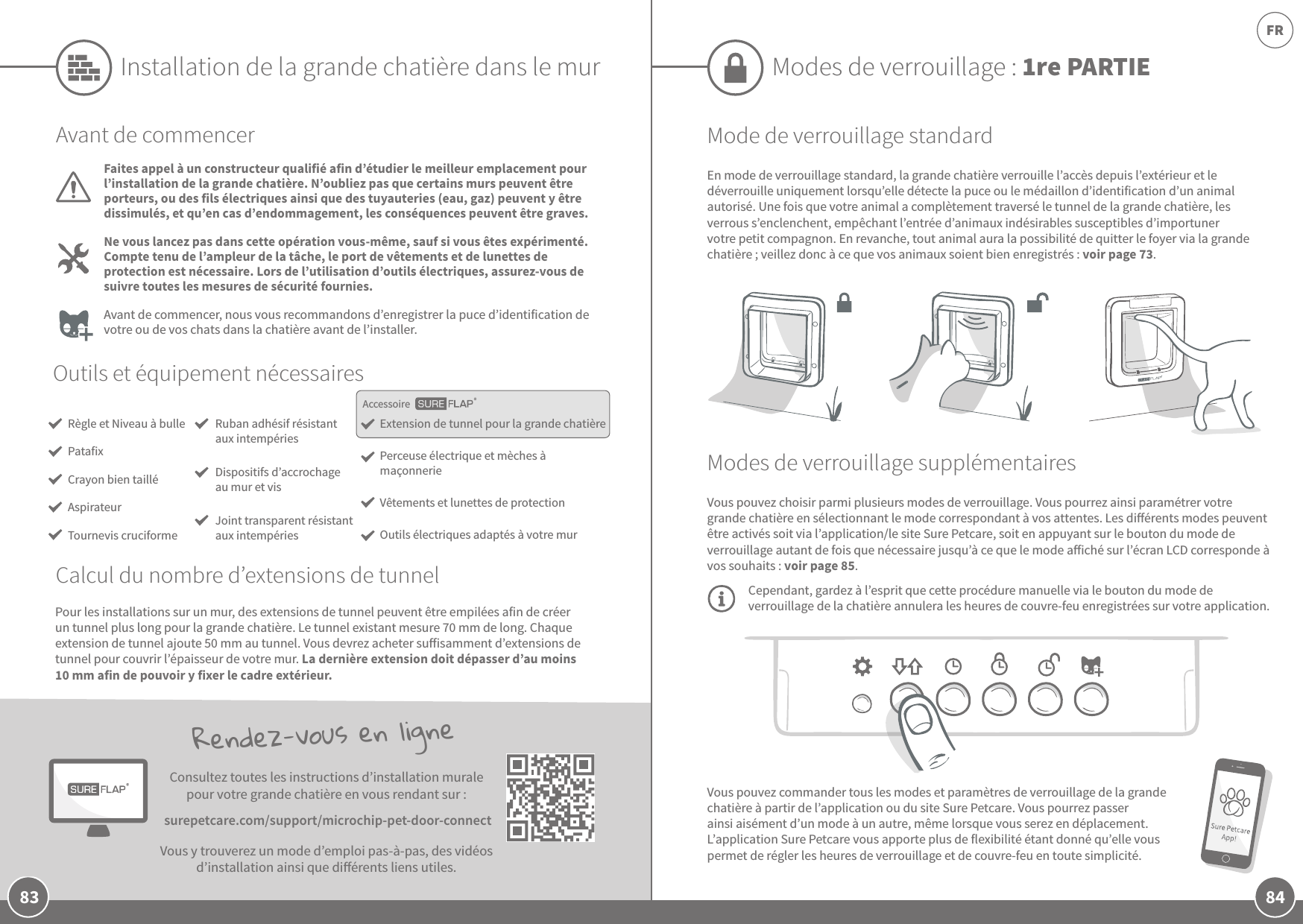 84FR83AccessoireVous pouvez commander tous les modes et paramètres de verrouillage de la grande chatière à partir de l’application ou du site Sure Petcare. Vous pourrez passer ainsi aisément d’un mode à un autre, même lorsque vous serez en déplacement. L’application Sure Petcare vous apporte plus de flexibilité étant donné qu’elle vous permet de régler les heures de verrouillage et de couvre-feu en toute simplicité. Rendez-vous en ligneConsultez toutes les instructions d’installation murale pour votre grande chatière en vous rendant sur: surepetcare.com/support/microchip-pet-door-connectVous y trouverez un mode d’emploi pas-à-pas, des vidéos d’installation ainsi que diérents liens utiles.Modes de verrouillage: 1re PARTIEMode de verrouillage standardEn mode de verrouillage standard, la grande chatière verrouille l’accès depuis l’extérieur et le déverrouille uniquement lorsqu’elle détecte la puce ou le médaillon d’identification d’un animal autorisé. Une fois que votre animal a complètement traversé le tunnel de la grande chatière, les verrous s’enclenchent, empêchant l’entrée d’animaux indésirables susceptibles d’importuner votre petit compagnon. En revanche, tout animal aura la possibilité de quitter le foyer via la grande chatière; veillez donc à ce que vos animaux soient bien enregistrés: voir page73.Modes de verrouillage supplémentairesVous pouvez choisir parmi plusieurs modes de verrouillage. Vous pourrez ainsi paramétrer votre grande chatière en sélectionnant le mode correspondant à vos attentes. Les diérents modes peuvent être activés soit via l’application/le site Sure Petcare, soit en appuyant sur le bouton du mode de verrouillage autant de fois que nécessaire jusqu’à ce que le mode aiché sur l’écran LCD corresponde à vos souhaits: voir page85. Cependant, gardez à l’esprit que cette procédure manuelle via le bouton du mode de verrouillage de la chatière annulera les heures de couvre-feu enregistrées sur votre application.Installation de la grande chatière dans le murOutils et équipement nécessairesExtension de tunnel pour la grande chatièrePerceuse électrique et mèches à maçonnerie Vêtements et lunettes de protectionOutils électriques adaptés à votre murRuban adhésif résistant aux intempériesDispositifs d’accrochage au mur et vis Joint transparent résistant aux intempériesAvant de commencerFaites appel à un constructeur qualifié afin d’étudier le meilleur emplacement pour l’installation de la grande chatière. N’oubliez pas que certains murs peuvent être porteurs, ou des fils électriques ainsi que des tuyauteries (eau, gaz) peuvent y être dissimulés, et qu’en cas d’endommagement, les conséquences peuvent être graves.Ne vous lancez pas dans cette opération vous-même, sauf si vous êtes expérimenté. Compte tenu de l’ampleur de la tâche, le port de vêtements et de lunettes de protection est nécessaire. Lors de l’utilisation d’outils électriques, assurez-vous de suivre toutes les mesures de sécurité fournies. Avant de commencer, nous vous recommandons d’enregistrer la puce d’identification de votre ou de vos chats dans la chatière avant de l’installer.Pour les installations sur un mur, des extensions de tunnel peuvent être empilées afin de créer un tunnel plus long pour la grande chatière. Le tunnel existant mesure 70mm de long. Chaque extension de tunnel ajoute 50mm au tunnel. Vous devrez acheter suisamment d’extensions de tunnel pour couvrir l’épaisseur de votre mur. La dernière extension doit dépasser d’au moins 10mm afin de pouvoir y fixer le cadre extérieur.Règle et Niveau à bullePatafixCrayon bien tailléAspirateurTournevis cruciformeCalcul du nombre d’extensions de tunnel