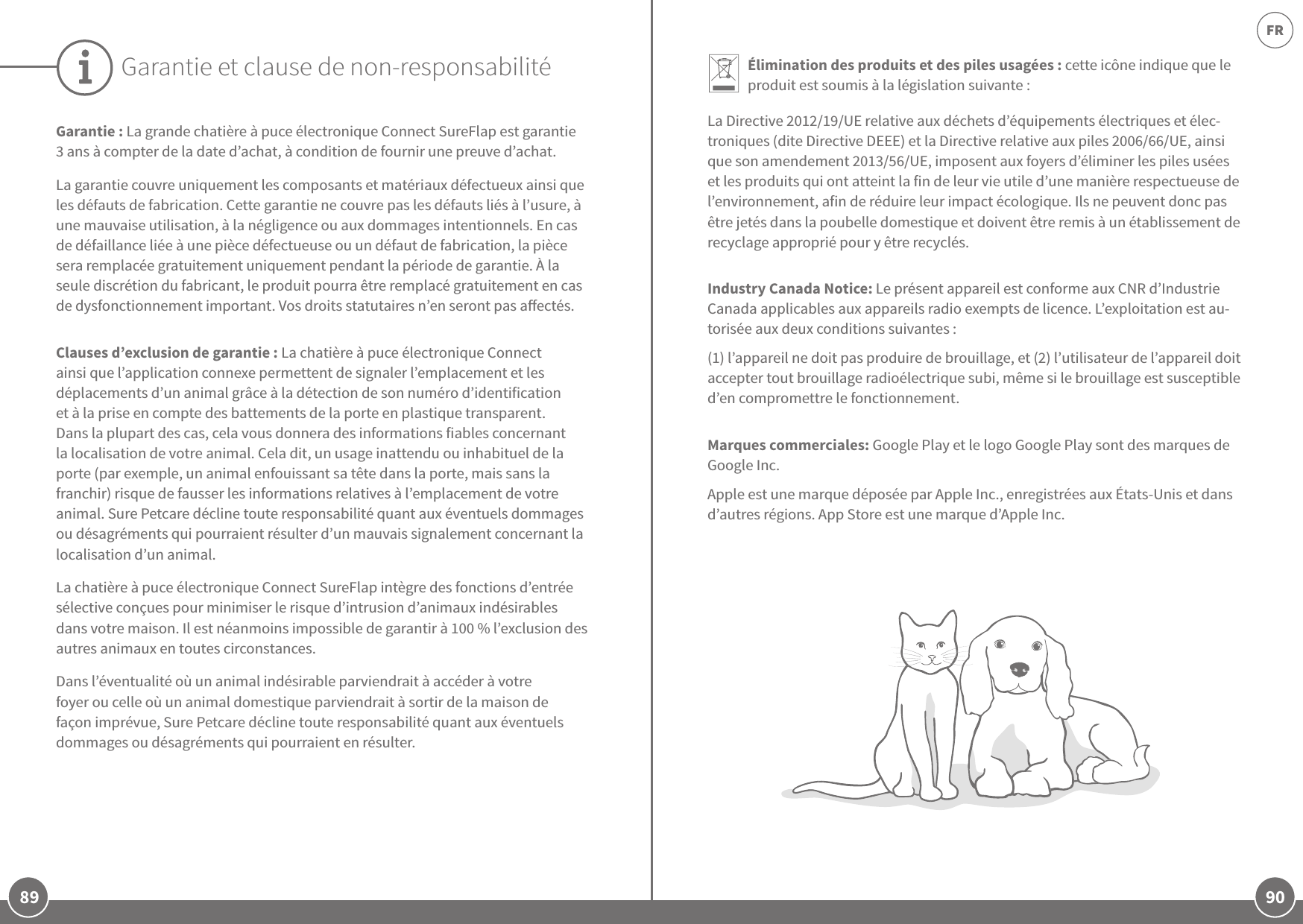 89 90FRGarantie: La grande chatière à puce électronique Connect SureFlap est garantie 3ans à compter de la date d’achat, à condition de fournir une preuve d’achat. La garantie couvre uniquement les composants et matériaux défectueux ainsi que les défauts de fabrication. Cette garantie ne couvre pas les défauts liés à l’usure, à une mauvaise utilisation, à la négligence ou aux dommages intentionnels. En cas de défaillance liée à une pièce défectueuse ou un défaut de fabrication, la pièce sera remplacée gratuitement uniquement pendant la période de garantie. À la seule discrétion du fabricant, le produit pourra être remplacé gratuitement en cas de dysfonctionnement important. Vos droits statutaires n’en seront pas aectés.Clauses d’exclusion de garantie: La chatière à puce électronique Connect ainsi que l’application connexe permettent de signaler l’emplacement et les déplacements d’un animal grâce à la détection de son numéro d’identification et à la prise en compte des battements de la porte en plastique transparent. Dans la plupart des cas, cela vous donnera des informations fiables concernant la localisation de votre animal. Cela dit, un usage inattendu ou inhabituel de la porte (par exemple, un animal enfouissant sa tête dans la porte, mais sans la franchir) risque de fausser les informations relatives à l’emplacement de votre animal. Sure Petcare décline toute responsabilité quant aux éventuels dommages ou désagréments qui pourraient résulter d’un mauvais signalement concernant la localisation d’un animal. La chatière à puce électronique Connect SureFlap intègre des fonctions d’entrée sélective conçues pour minimiser le risque d’intrusion d’animaux indésirables dans votre maison. Il est néanmoins impossible de garantir à 100% l’exclusion des autres animaux en toutes circonstances. Dans l’éventualité où un animal indésirable parviendrait à accéder à votre foyer ou celle où un animal domestique parviendrait à sortir de la maison de façon imprévue, Sure Petcare décline toute responsabilité quant aux éventuels dommages ou désagréments qui pourraient en résulter.Garantie et clause de non-responsabilité Élimination des produits et des piles usagées: cette icône indique que le produit est soumis à la législation suivante:La Directive 2012/19/UE relative aux déchets d’équipements électriques et élec-troniques (dite Directive DEEE) et la Directive relative aux piles 2006/66/UE, ainsi que son amendement 2013/56/UE, imposent aux foyers d’éliminer les piles usées et les produits qui ont atteint la fin de leur vie utile d’une manière respectueuse de l’environnement, afin de réduire leur impact écologique. Ils ne peuvent donc pas être jetés dans la poubelle domestique et doivent être remis à un établissement de recyclage approprié pour y être recyclés. Industry Canada Notice: Le présent appareil est conforme aux CNR d’Industrie Canada applicables aux appareils radio exempts de licence. L’exploitation est au-torisée aux deux conditions suivantes :(1) l’appareil ne doit pas produire de brouillage, et (2) l’utilisateur de l’appareil doit accepter tout brouillage radioélectrique subi, même si le brouillage est susceptible d’en compromettre le fonctionnement.Marques commerciales: Google Play et le logo Google Play sont des marques de Google Inc. Apple est une marque déposée par Apple Inc., enregistrées aux États-Unis et dans d’autres régions. App Store est une marque d’Apple Inc.