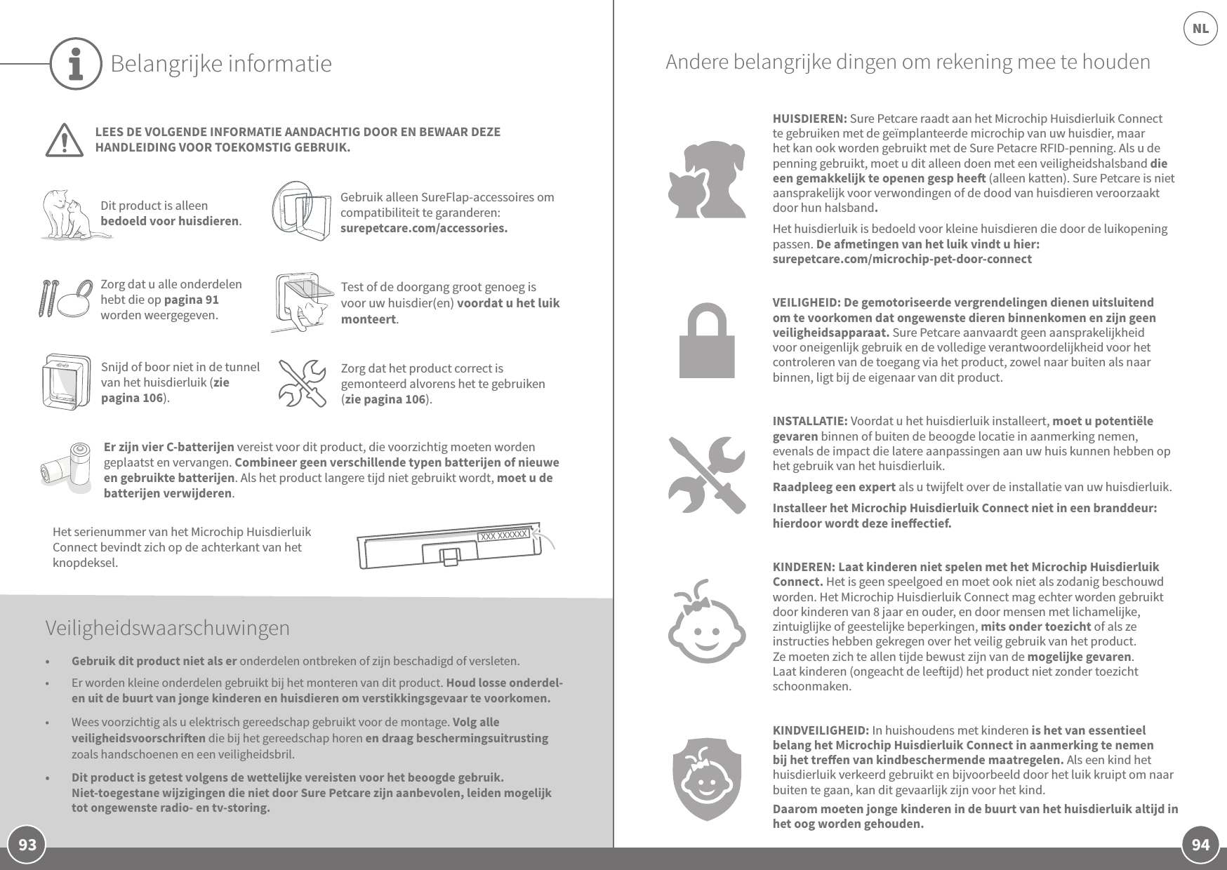 94NL93Belangrijke informatieLEES DE VOLGENDE INFORMATIE AANDACHTIG DOOR EN BEWAAR DEZE HANDLEIDING VOOR TOEKOMSTIG GEBRUIK.Het serienummer van het Microchip Huisdierluik Connect bevindt zich op de achterkant van het knopdeksel. Dit product is alleen bedoeld voor huisdieren.Gebruik alleen SureFlap-accessoires om compatibiliteit te garanderen: surepetcare.com/accessories.Zorg dat u alle onderdelen hebt die op pagina 91 worden weergegeven.Er zijn vier C-batterijen vereist voor dit product, die voorzichtig moeten worden geplaatst en vervangen. Combineer geen verschillende typen batterijen of nieuwe en gebruikte batterijen. Als het product langere tijd niet gebruikt wordt, moet u de batterijen verwijderen.Veiligheidswaarschuwingen•  Gebruik dit product niet als er onderdelen ontbreken of zijn beschadigd of versleten.•  Er worden kleine onderdelen gebruikt bij het monteren van dit product. Houd losse onderdel-en uit de buurt van jonge kinderen en huisdieren om verstikkingsgevaar te voorkomen.•  Wees voorzichtig als u elektrisch gereedschap gebruikt voor de montage. Volg alle veiligheidsvoorschrien die bij het gereedschap horen en draag beschermingsuitrusting zoals handschoenen en een veiligheidsbril.•  Dit product is getest volgens de wettelijke vereisten voor het beoogde gebruik. Niet-toegestane wijzigingen die niet door Sure Petcare zijn aanbevolen, leiden mogelijk tot ongewenste radio- en tv-storing.HUISDIEREN: Sure Petcare raadt aan het Microchip Huisdierluik Connect te gebruiken met de geïmplanteerde microchip van uw huisdier, maar het kan ook worden gebruikt met de Sure Petacre RFID-penning. Als u de penning gebruikt, moet u dit alleen doen met een veiligheidshalsband die een gemakkelijk te openen gesp hee (alleen katten). Sure Petcare is niet aansprakelijk voor verwondingen of de dood van huisdieren veroorzaakt door hun halsband.Het huisdierluik is bedoeld voor kleine huisdieren die door de luikopening passen. De afmetingen van het luik vindt u hier: surepetcare.com/microchip-pet-door-connectVEILIGHEID: De gemotoriseerde vergrendelingen dienen uitsluitend om te voorkomen dat ongewenste dieren binnenkomen en zijn geen veiligheidsapparaat. Sure Petcare aanvaardt geen aansprakelijkheid voor oneigenlijk gebruik en de volledige verantwoordelijkheid voor het controleren van de toegang via het product, zowel naar buiten als naar binnen, ligt bij de eigenaar van dit product.INSTALLATIE: Voordat u het huisdierluik installeert, moet u potentiële gevaren binnen of buiten de beoogde locatie in aanmerking nemen, evenals de impact die latere aanpassingen aan uw huis kunnen hebben op het gebruik van het huisdierluik. Raadpleeg een expert als u twijfelt over de installatie van uw huisdierluik. Installeer het Microchip Huisdierluik Connect niet in een branddeur: hierdoor wordt deze ineectief.KINDEREN: Laat kinderen niet spelen met het Microchip Huisdierluik Connect. Het is geen speelgoed en moet ook niet als zodanig beschouwd worden. Het Microchip Huisdierluik Connect mag echter worden gebruikt door kinderen van 8 jaar en ouder, en door mensen met lichamelijke, zintuiglijke of geestelijke beperkingen, mits onder toezicht of als ze instructies hebben gekregen over het veilig gebruik van het product. Ze moeten zich te allen tijde bewust zijn van de mogelijke gevaren. Laat kinderen (ongeacht de leeijd) het product niet zonder toezicht schoonmaken. KINDVEILIGHEID: In huishoudens met kinderen is het van essentieel belang het Microchip Huisdierluik Connect in aanmerking te nemen bij het treen van kindbeschermende maatregelen. Als een kind het huisdierluik verkeerd gebruikt en bijvoorbeeld door het luik kruipt om naar buiten te gaan, kan dit gevaarlijk zijn voor het kind. Daarom moeten jonge kinderen in de buurt van het huisdierluik altijd in het oog worden gehouden. Snijd of boor niet in de tunnel van het huisdierluik (zie pagina 106).Zorg dat het product correct is gemonteerd alvorens het te gebruiken (zie pagina 106).Andere belangrijke dingen om rekening mee te houdenTest of de doorgang groot genoeg is voor uw huisdier(en) voordat u het luik monteert. 