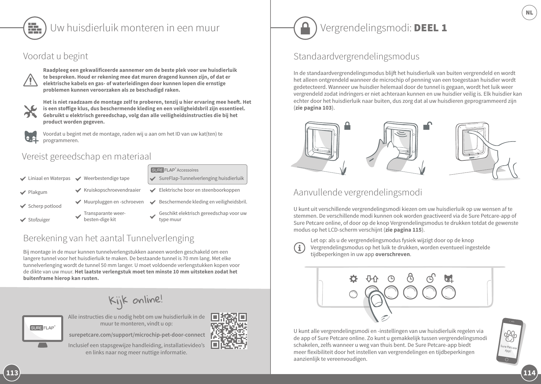 114NL113U kunt alle vergrendelingsmodi en -instellingen van uw huisdierluik regelen via de app of Sure Petcare online. Zo kunt u gemakkelijk tussen vergrendelingsmodi schakelen, zelfs wanneer u weg van thuis bent. De Sure Petcare-app biedt meer flexibiliteit door het instellen van vergrendelingen en tijdbeperkingen aanzienlijk te vereenvoudigen. Kijk online!Alle instructies die u nodig hebt om uw huisdierluik in de muur te monteren, vindt u op: surepetcare.com/support/microchip-pet-door-connectInclusief een stapsgewijze handleiding, installatievideo’s en links naar nog meer nuttige informatie.Vergrendelingsmodi: DEEL 1StandaardvergrendelingsmodusIn de standaardvergrendelingsmodus blij het huisdierluik van buiten vergrendeld en wordt het alleen ontgrendeld wanneer de microchip of penning van een toegestaan huisdier wordt gedetecteerd. Wanneer uw huisdier helemaal door de tunnel is gegaan, wordt het luik weer vergrendeld zodat indringers er niet achteraan kunnen en uw huisdier veilig is. Elk huisdier kan echter door het huisdierluik naar buiten, dus zorg dat al uw huisdieren geprogrammeerd zijn (zie pagina 103).Aanvullende vergrendelingsmodiU kunt uit verschillende vergrendelingsmodi kiezen om uw huisdierluik op uw wensen af te stemmen. De verschillende modi kunnen ook worden geactiveerd via de Sure Petcare-app of Sure Petcare online, of door op de knop Vergrendelingsmodus te drukken totdat de gewenste modus op het LCD-scherm verschijnt (zie pagina 115). Let op: als u de vergrendelingsmodus fysiek wijzigt door op de knop Vergrendelingsmodus op het luik te drukken, worden eventueel ingestelde tijdbeperkingen in uw app overschreven.AccessoiresUw huisdierluik monteren in een muurVereist gereedschap en materiaalSureFlap-Tunnelverlenging huisdierluikElektrische boor en steenboorkoppen Beschermende kleding en veiligheidsbril.Geschikt elektrisch gereedschap voor uw type muurWeerbestendige tapeKruiskopschroevendraaier Muurpluggen en -schroeven  Transparante weer-besten-dige kitVoordat u begintRaadpleeg een gekwalificeerde aannemer om de beste plek voor uw huisdierluik te bespreken. Houd er rekening mee dat muren dragend kunnen zijn, of dat er elektrische kabels en gas- of waterleidingen door kunnen lopen die ernstige problemen kunnen veroorzaken als ze beschadigd raken.Het is niet raadzaam de montage zelf te proberen, tenzij u hier ervaring mee hee. Het is een stoige klus, dus beschermende kleding en een veiligheidsbril zijn essentieel. Gebruikt u elektrisch gereedschap, volg dan alle veiligheidsinstructies die bij het product worden gegeven. Voordat u begint met de montage, raden wij u aan om het ID van uw kat(ten) te programmeren.Bij montage in de muur kunnen tunnelverlengstukken aaneen worden geschakeld om een langere tunnel voor het huisdierluik te maken. De bestaande tunnel is 70 mm lang. Met elke tunnelverlenging wordt de tunnel 50 mm langer. U moet voldoende verlengstukken kopen voor de dikte van uw muur. Het laatste verlengstuk moet ten minste 10mm uitsteken zodat het buitenframe hierop kan rusten.Liniaal en WaterpasPlakgumScherp potloodStofzuigerBerekening van het aantal Tunnelverlenging