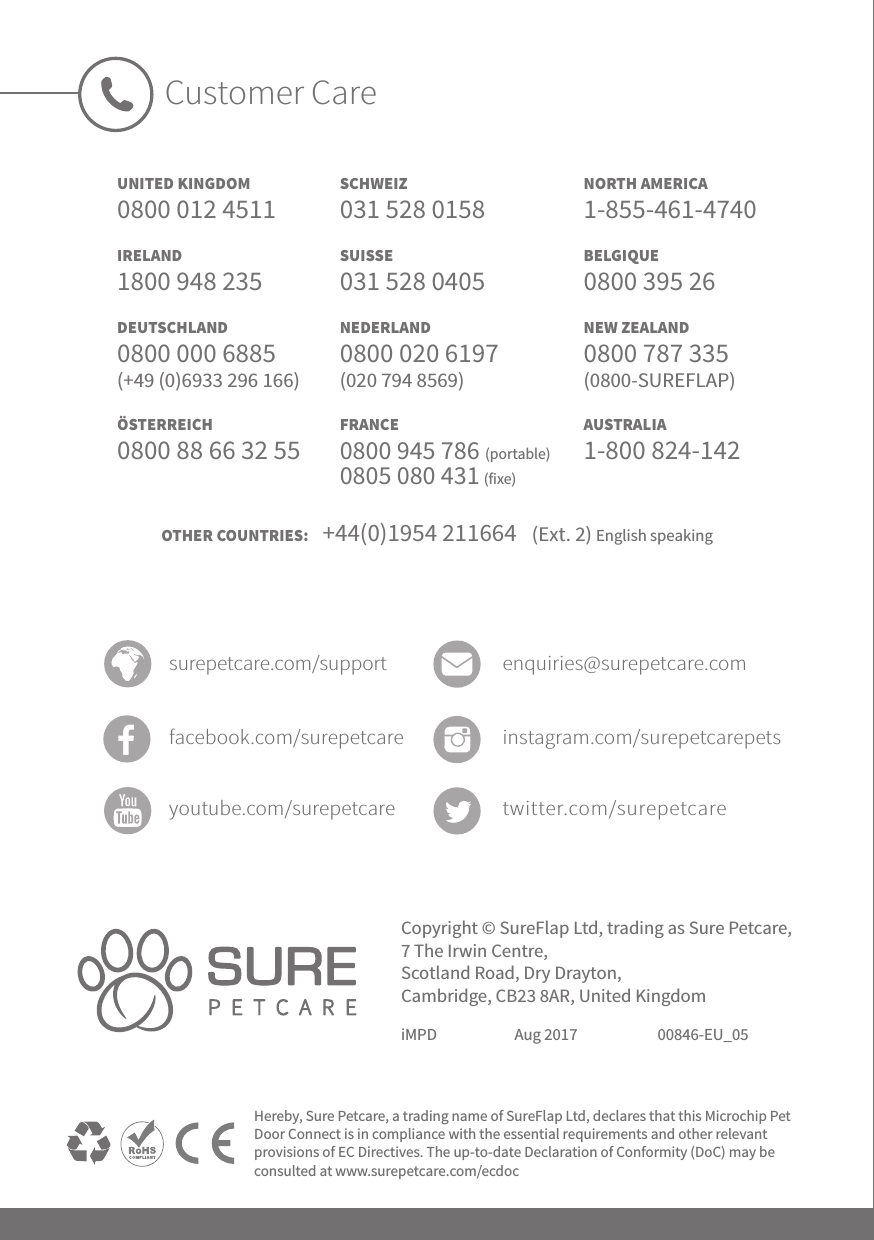 Copyright © SureFlap Ltd, trading as Sure Petcare, 7 The Irwin Centre, Scotland Road, Dry Drayton, Cambridge, CB23 8AR, United KingdomiMPD Aug 2017 00846-EU_05Hereby, Sure Petcare, a trading name of SureFlap Ltd, declares that this Microchip Pet Door Connect is in compliance with the essential requirements and other relevant provisions of EC Directives. The up-to-date Declaration of Conformity (DoC) may be consulted at www.surepetcare.com/ecdocUNITED KINGDOM0800 012 4511IRELAND 1800 948 235DEUTSCHLAND0800 000 6885(+49 (0)6933 296 166)ÖSTERREICH0800 88 66 32 55Customer CareSCHWEIZ 031 528 0158SUISSE031 528 0405NEDERLAND0800 020 6197 (020 794 8569)FRANCE0800 945 786 (portable) 0805 080 431 (fixe) NORTH AMERICA1-855-461-4740BELGIQUE0800 395 26NEW ZEALAND0800 787 335  (0800-SUREFLAP)AUSTRALIA1-800 824-142surepetcare.com/support enquiries@surepetcare.comfacebook.com/surepetcare instagram.com/surepetcarepetsyoutube.com/surepetcare twitter.com/surepetcareOTHER COUNTRIES:    +44(0)1954 211664   (Ext. 2) English speaking