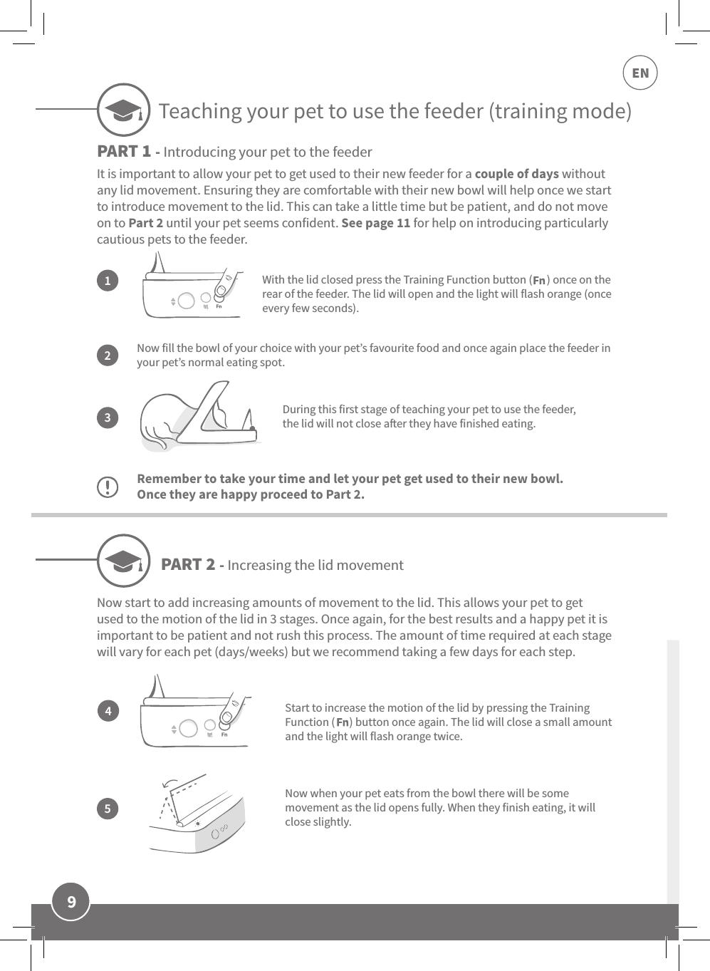 9ENNow fill the bowl of your choice with your pet’s favourite food and once again place the feeder in your pet’s normal eating spot. During this first stage of teaching your pet to use the feeder, the lid will not close aer they have finished eating. Remember to take your time and let your pet get used to their new bowl. Once they are happy proceed to Part 2.It is important to allow your pet to get used to their new feeder for a couple of days without any lid movement. Ensuring they are comfortable with their new bowl will help once we start to introduce movement to the lid. This can take a little time but be patient, and do not move on to Part 2 until your pet seems confident. See page 11 for help on introducing particularly cautious pets to the feeder.132With the lid closed press the Training Function button (      ) once on the rear of the feeder. The lid will open and the light will flash orange (once every few seconds).Now when your pet eats from the bowl there will be some movement as the lid opens fully. When they finish eating, it will close slightly.PART 2 - Increasing the lid movementPART 1 - Introducing your pet to the feeder45Now start to add increasing amounts of movement to the lid. This allows your pet to get used to the motion of the lid in 3 stages. Once again, for the best results and a happy pet it is important to be patient and not rush this process. The amount of time required at each stage will vary for each pet (days/weeks) but we recommend taking a few days for each step.Start to increase the motion of the lid by pressing the Training Function (      ) button once again. The lid will close a small amount and the light will flash orange twice. Teaching your pet to use the feeder (training mode)