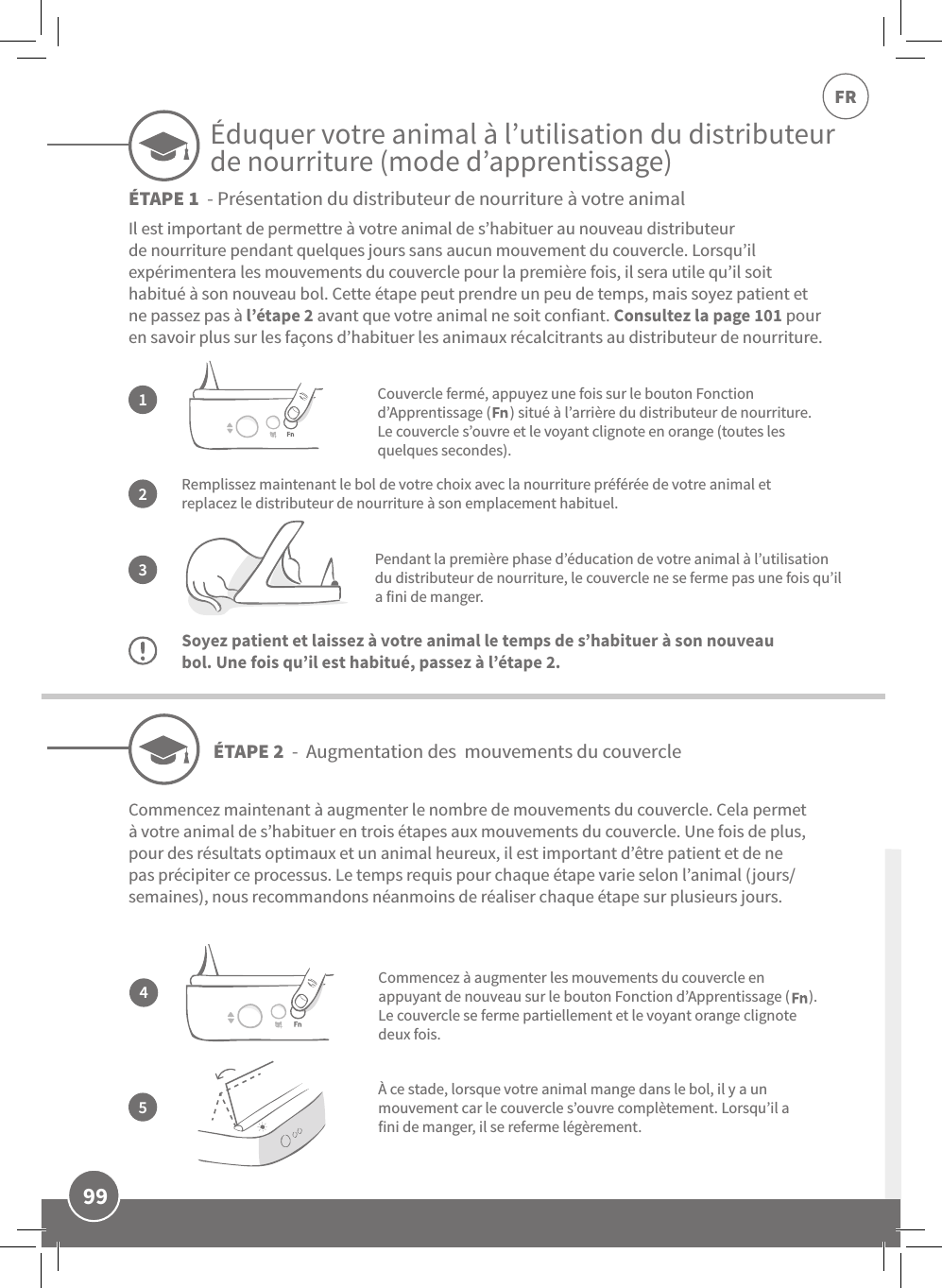 99FRRemplissez maintenant le bol de votre choix avec la nourriture préférée de votre animal et replacez le distributeur de nourriture à son emplacement habituel.Pendant la première phase d’éducation de votre animal à l’utilisation du distributeur de nourriture, le couvercle ne se ferme pas une fois qu’il a fini de manger.Soyez patient et laissez à votre animal le temps de s’habituer à son nouveau bol. Une fois qu’il est habitué, passez à l’étape2.Il est important de permettre à votre animal de s’habituer au nouveau distributeur de nourriture pendant quelques jours sans aucun mouvement du couvercle. Lorsqu’il  expérimentera les mouvements du couvercle pour la première fois, il sera utile qu’il soit habitué à son nouveau bol. Cette étape peut prendre un peu de temps, mais soyez patient et ne passez pas à l’étape2 avant que votre animal ne soit confiant. Consultez la page101 pour en savoir plus sur les façons d’habituer les animaux récalcitrants au distributeur de nourriture.132Couvercle fermé, appuyez une fois sur le bouton Fonction d’Apprentissage (      ) situé à l’arrière du distributeur de nourriture. Le couvercle s’ouvre et le voyant clignote en orange (toutes les quelques secondes).À ce stade, lorsque votre animal mange dans le bol, il y a un mouvement car le couvercle s’ouvre complètement. Lorsqu’il a fini de manger, il se referme légèrement.ÉTAPE2  -  Augmentation des  mouvements du couvercleÉTAPE1  - Présentation du distributeur de nourriture à votre animal45Commencez maintenant à augmenter le nombre de mouvements du couvercle. Cela permet à votre animal de s’habituer en trois étapes aux mouvements du couvercle. Une fois de plus, pour des résultats optimaux et un animal heureux, il est important d’être patient et de ne pas précipiter ce processus. Le temps requis pour chaque étape varie selon l’animal (jours/semaines), nous recommandons néanmoins de réaliser chaque étape sur plusieurs jours.Commencez à augmenter les mouvements du couvercle en appuyant de nouveau sur le bouton Fonction d’Apprentissage (      ). Le couvercle se ferme partiellement et le voyant orange clignote deux fois.Éduquer votre animal à l’utilisation du distributeur de nourriture (mode d’apprentissage)