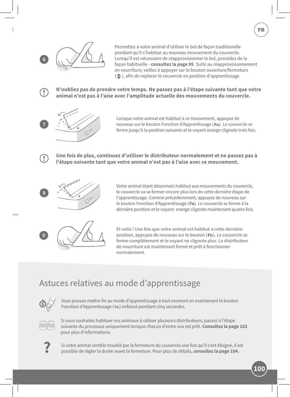 100FRLorsque votre animal est habitué à ce mouvement, appuyez de nouveau sur le bouton Fonction d’Apprentissage (      ). Le couvercle se ferme jusqu’à la position suivante et le voyant orange clignote trois fois.N’oubliez pas de prendre votre temps. Ne passez pas à l’étape suivante tant que votre animal n’est pas à l’aise avec l’amplitude actuelle des mouvements du couvercle.Une fois de plus, continuez d’utiliser le distributeur normalement et ne passez pas à l’étape suivante tant que votre animal n’est pas à l’aise avec ce mouvement.Vous pouvez mettre fin au mode d’apprentissage à tout moment en maintenant le bouton Fonction d’Apprentissage (      ) enfoncé pendant cinq secondes.Permettez à votre animal d’utiliser le bol de façon traditionelle pendant qu’il s’habitue au nouveau mouvement du couvercle. Lorsqu’il est nécessaire de réapprovisionner le bol, procédez de la façon habituelle-consultez la page95. Suite au réapprovisionnement en nourriture, veillez à appuyer sur le bouton ouverture/fermeture (      ), afin de replacer le couvercle en position d’apprentissage.Votre animal étant désormais habitué aux mouvements du couvercle, le couvercle va se fermer encore plus lors de cette dernière étape de l’apprentissage. Comme précédemment, appuyez de nouveau sur le bouton Fonction d’Apprentissage (      ). Le couvercle se ferme à la dernière position et le voyant  orange clignote maintenant quatre fois.7896Et voilà! Une fois que votre animal est habitué à cette dernière position, appuyez de nouveau sur le bouton (      ). Le couvercle se ferme complètement et le voyant ne clignote plus. Le distributeur de nourriture est maintenant fermé et prêt à fonctionner normalement.Si vous souhaitez habituer vos animaux à utiliser plusieurs distributeurs, passez à l’étape suivante du processus uniquement lorsque chacun d’entre eux est prêt. Consultez la page102 pour plus d’informations.?Si votre animal semble troublé par la fermeture du couvercle une fois qu’il s’est éloigné, il est possible de régler la durée avant la fermeture. Pour plus de détails, consultez la page104.Astuces relatives au mode d’apprentissage