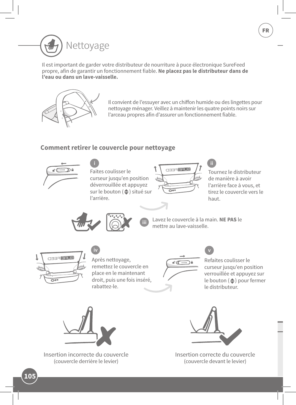 105FRComment retirer le couvercle pour nettoyageInsertion incorrecte du couvercle (couvercle derrière le levier)Insertion correcte du couvercle (couvercle devant le levier)Tournez le distributeur de manière à avoir l’arrière face à vous, et  tirez le couvercle vers le haut.Faites coulisser le curseur jusqu’en position déverrouillée et appuyez sur le bouton (     ) situé sur l’arrière.Après nettoyage, remettez le couvercle en place en le maintenant droit, puis une fois inséré, rabattez-le.Refaites coulisser le curseur jusqu’en position verrouillée et appuyez sur le bouton (     ) pour fermer le distributeur.i iiiiiiv vIl est important de garder votre distributeur de nourriture à puce électronique SureFeed propre, afin de garantir un fonctionnement fiable. Ne placez pas le distributeur dans de l’eau ou dans un lave-vaisselle.Lavez le couvercle à la main. NE PAS le mettre au lave-vaisselle.Il convient de l’essuyer avec un chion humide ou des lingettes pour nettoyage ménager. Veillez à maintenir les quatre points noirs sur l’arceau propres afin d’assurer un fonctionnement fiable.Nettoyage