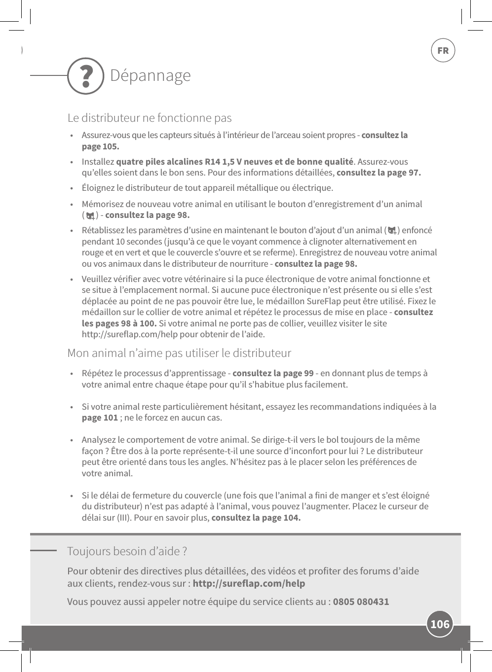 106FR•  Assurez-vous que les capteurs situés à l’intérieur de l’arceau soient propres-consultez la page105. •  Installez quatre piles alcalines R14 1,5V neuves et de bonne qualité. Assurez-vous qu’elles soient dans le bon sens. Pour des informations détaillées, consultez la page 97. •  Éloignez le distributeur de tout appareil métallique ou électrique.  •  Mémorisez de nouveau votre animal en utilisant le bouton d’enregistrement d’un animal  (      )-consultez la page98. •  Rétablissez les paramètres d’usine en maintenant le bouton d’ajout d’un animal (      ) enfoncé pendant 10secondes (jusqu’à ce que le voyant commence à clignoter alternativement en rouge et en vert et que le couvercle s’ouvre et se referme). Enregistrez de nouveau votre animal ou vos animaux dans le distributeur de nourriture - consultez la page98. •  Veuillez vérifier avec votre vétérinaire si la puce électronique de votre animal fonctionne et se situe à l’emplacement normal. Si aucune puce électronique n’est présente ou si elle s’est déplacée au point de ne pas pouvoir être lue, le médaillon SureFlap peut être utilisé. Fixez le médaillon sur le collier de votre animal et répétez le processus de mise en place - consultez les pages 98à100. Si votre animal ne porte pas de collier, veuillez visiter le site  http://sureflap.com/help pour obtenir de l’aide.Toujours besoin d’aide?•  Répétez le processus d’apprentissage - consultez la page99 - en donnant plus de temps à votre animal entre chaque étape pour qu’il s’habitue plus facilement. •  Si votre animal reste particulièrement hésitant, essayez les recommandations indiquées à la page101; ne le forcez en aucun cas.  •  Analysez le comportement de votre animal. Se dirige-t-il vers le bol toujours de la même façon? Être dos à la porte représente-t-il une source d’inconfort pour lui? Le distributeur peut être orienté dans tous les angles. N’hésitez pas à le placer selon les préférences de votre animal. •  Si le délai de fermeture du couvercle (une fois que l’animal a fini de manger et s’est éloigné du distributeur) n’est pas adapté à l’animal, vous pouvez l’augmenter. Placez le curseur de délai sur (III). Pour en savoir plus, consultez la page104.Pour obtenir des directives plus détaillées, des vidéos et profiter des forums d’aide aux clients, rendez-vous sur: http://sureflap.com/help Vous pouvez aussi appeler notre équipe du service clients au: 0805 080431Mon animal n’aime pas utiliser le distributeurDépannage?Le distributeur ne fonctionne pas
