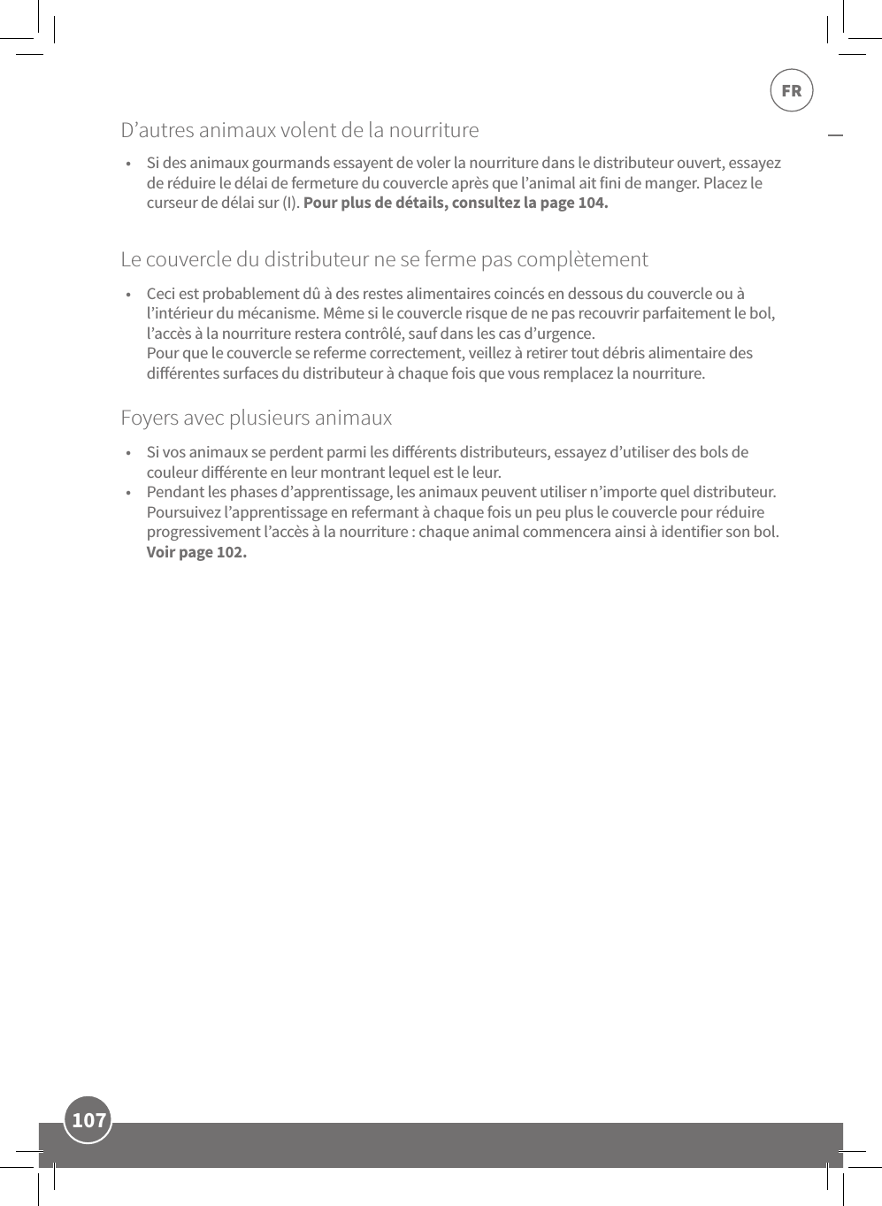 107FRLe couvercle du distributeur ne se ferme pas complètement•  Ceci est probablement dû à des restes alimentaires coincés en dessous du couvercle ou à l’intérieur du mécanisme. Même si le couvercle risque de ne pas recouvrir parfaitement le bol, l’accès à la nourriture restera contrôlé, sauf dans les cas d’urgence.  Pour que le couvercle se referme correctement, veillez à retirer tout débris alimentaire des diérentes surfaces du distributeur à chaque fois que vous remplacez la nourriture. Foyers avec plusieurs animaux •  Si vos animaux se perdent parmi les diérents distributeurs, essayez d’utiliser des bols de couleur diérente en leur montrant lequel est le leur. •  Pendant les phases d’apprentissage, les animaux peuvent utiliser n’importe quel distributeur. Poursuivez l’apprentissage en refermant à chaque fois un peu plus le couvercle pour réduire progressivement l’accès à la nourriture: chaque animal commencera ainsi à identifier son bol. Voir page102.•  Si des animaux gourmands essayent de voler la nourriture dans le distributeur ouvert, essayez de réduire le délai de fermeture du couvercle après que l’animal ait fini de manger. Placez le curseur de délai sur (I). Pour plus de détails, consultez la page104.D’autres animaux volent de la nourriture