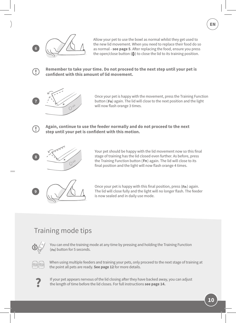 10ENOnce your pet is happy with the movement, press the Training Function button (      ) again. The lid will close to the next position and the light will now flash orange 3 times.Remember to take your time. Do not proceed to the next step until your pet is confident with this amount of lid movement.Again, continue to use the feeder normally and do not proceed to the next step until your pet is confident with this motion.You can end the training mode at any time by pressing and holding the Training Function (     ) button for 5 seconds.Allow your pet to use the bowl as normal whilst they get used to the new lid movement. When you need to replace their food do so as normal - see page 5. Aer replacing the food, ensure you press the open/close button (    ) to close the lid to its training position. Your pet should be happy with the lid movement now so this final stage of training has the lid closed even further. As before, press the Training Function button (      ) again. The lid will close to its final position and the light will now flash orange 4 times.7896Once your pet is happy with this final position, press (      ) again. The lid will close fully and the light will no longer flash. The feeder is now sealed and in daily use mode. When using multiple feeders and training your pets, only proceed to the next stage of training at the point all pets are ready. See page 12 for more details.?If your pet appears nervous of the lid closing aer they have backed away, you can adjust the length of time before the lid closes. For full instructions see page 14.Training mode tips
