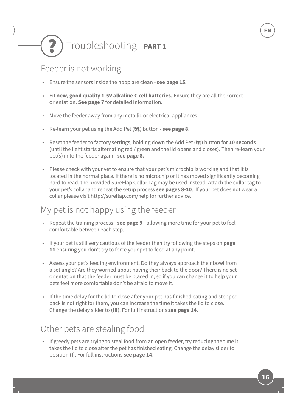 16EN•  Ensure the sensors inside the hoop are clean - see page 15. •  Fit new, good quality 1.5V alkaline C cell batteries. Ensure they are all the correct orientation. See page 7 for detailed information. •  Move the feeder away from any metallic or electrical appliances. •  Re-learn your pet using the Add Pet (     ) button - see page 8. •  Reset the feeder to factory settings, holding down the Add Pet (     ) button for 10 seconds (until the light starts alternating red / green and the lid opens and closes). Then re-learn your pet(s) in to the feeder again - see page 8. •  Please check with your vet to ensure that your pet’s microchip is working and that it is located in the normal place. If there is no microchip or it has moved significantly becoming hard to read, the provided SureFlap Collar Tag may be used instead. Attach the collar tag to your pet’s collar and repeat the setup process see pages 8-10.  If your pet does not wear a collar please visit http://sureflap.com/help for further advice.•  Repeat the training process - see page 9 - allowing more time for your pet to feel comfortable between each step. •  If your pet is still very cautious of the feeder then try following the steps on page 11 ensuring you don’t try to force your pet to feed at any point.  •  Assess your pet’s feeding environment. Do they always approach their bowl from a set angle? Are they worried about having their back to the door? There is no set orientation that the feeder must be placed in, so if you can change it to help your pets feel more comfortable don’t be afraid to move it. •  If the time delay for the lid to close aer your pet has finished eating and stepped back is not right for them, you can increase the time it takes the lid to close. Change the delay slider to (III). For full instructions see page 14.•  If greedy pets are trying to steal food from an open feeder, try reducing the time it takes the lid to close aer the pet has finished eating. Change the delay slider to position (I). For full instructions see page 14.My pet is not happy using the feederOther pets are stealing foodTroubleshooting PART 1?Feeder is not working
