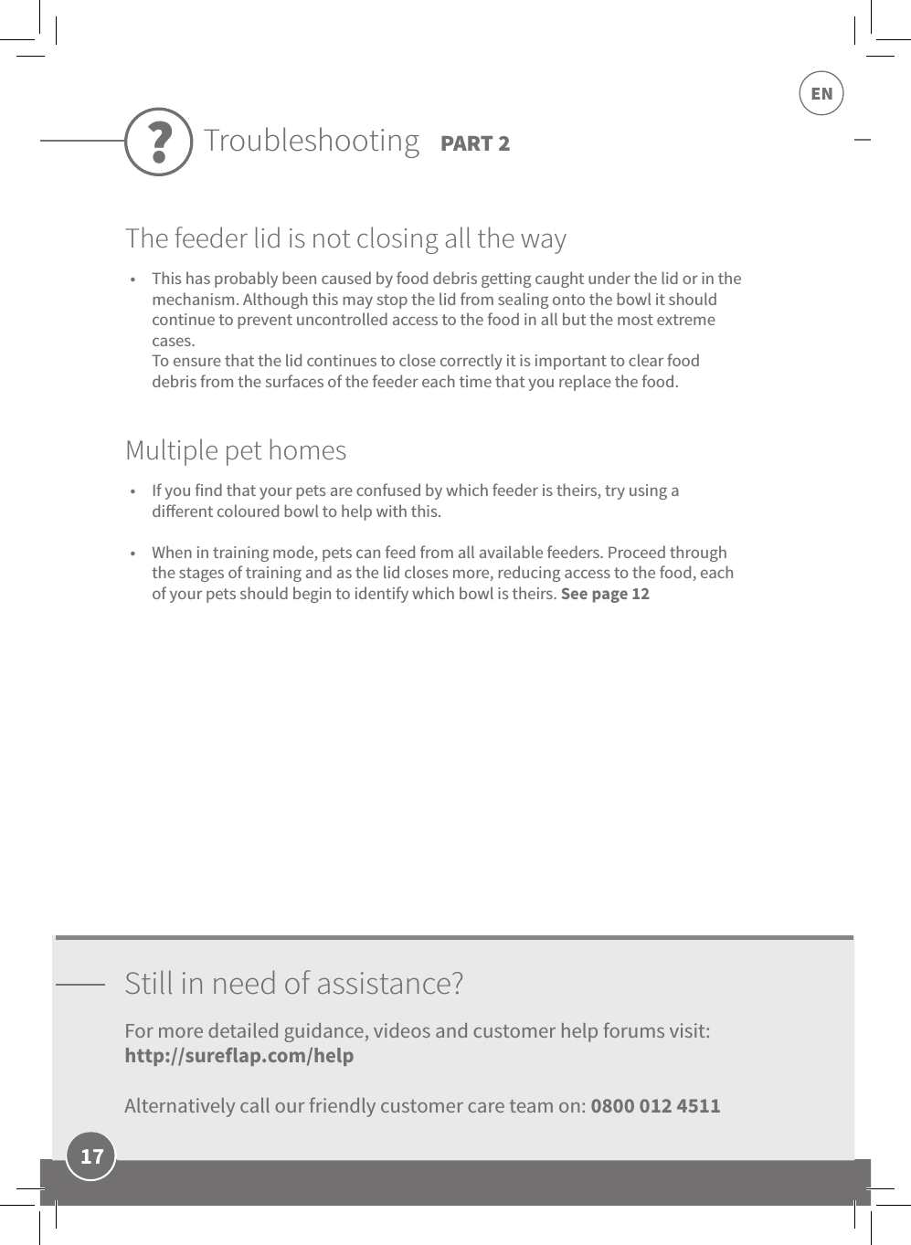 17ENStill in need of assistance?For more detailed guidance, videos and customer help forums visit:  http://sureflap.com/help  Alternatively call our friendly customer care team on: 0800 012 4511Troubleshooting PART 2?•  This has probably been caused by food debris getting caught under the lid or in the mechanism. Although this may stop the lid from sealing onto the bowl it should continue to prevent uncontrolled access to the food in all but the most extreme cases.  To ensure that the lid continues to close correctly it is important to clear food debris from the surfaces of the feeder each time that you replace the food.The feeder lid is not closing all the way•  If you find that your pets are confused by which feeder is theirs, try using a dierent coloured bowl to help with this. •  When in training mode, pets can feed from all available feeders. Proceed through the stages of training and as the lid closes more, reducing access to the food, each of your pets should begin to identify which bowl is theirs. See page 12Multiple pet homes
