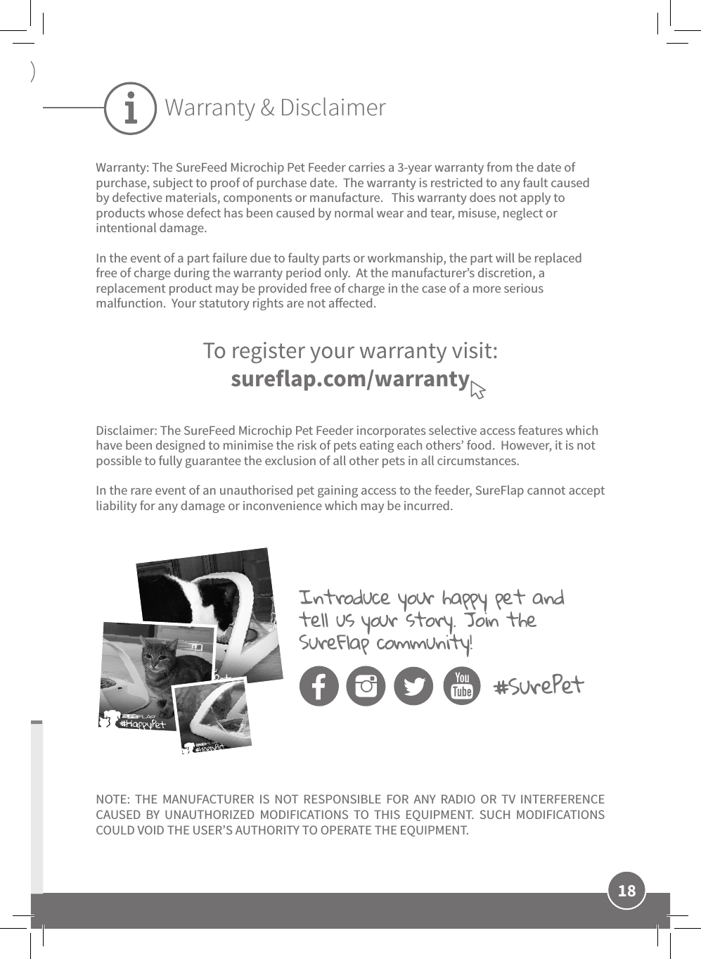 18ENWarranty: The SureFeed Microchip Pet Feeder carries a 3-year warranty from the date of purchase, subject to proof of purchase date.  The warranty is restricted to any fault caused by defective materials, components or manufacture.   This warranty does not apply to products whose defect has been caused by normal wear and tear, misuse, neglect or intentional damage.In the event of a part failure due to faulty parts or workmanship, the part will be replaced free of charge during the warranty period only.  At the manufacturer’s discretion, a replacement product may be provided free of charge in the case of a more serious malfunction.  Your statutory rights are not aected.Disclaimer: The SureFeed Microchip Pet Feeder incorporates selective access features which have been designed to minimise the risk of pets eating each others’ food.  However, it is not possible to fully guarantee the exclusion of all other pets in all circumstances.In the rare event of an unauthorised pet gaining access to the feeder, SureFlap cannot accept liability for any damage or inconvenience which may be incurred.NOTE: THE MANUFACTURER IS NOT RESPONSIBLE FOR ANY RADIO OR TV INTERFERENCE CAUSED BY UNAUTHORIZED MODIFICATIONS TO THIS EQUIPMENT. SUCH MODIFICATIONS COULD VOID THE USER’S AUTHORITY TO OPERATE THE EQUIPMENT.To register your warranty visit:sureflap.com/warrantyWarranty &amp; DisclaimerIntroduce your happy pet and tell us your story. Join the SureFlap community! #SurePet