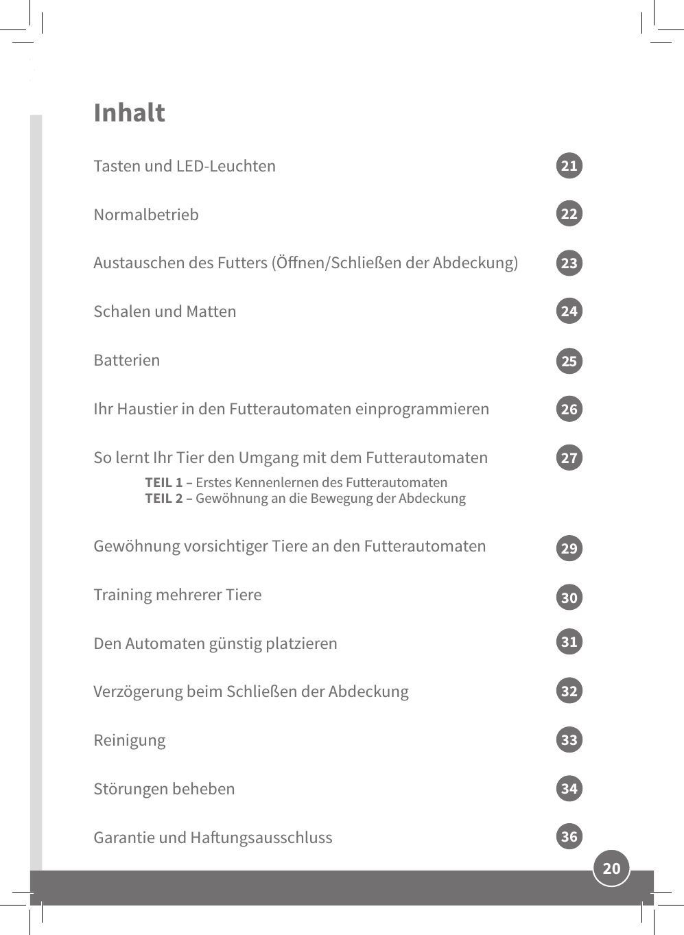 DE20Inhalt Tasten und LED-LeuchtenNormalbetriebAustauschen des Futters (Önen/Schließen der Abdeckung)Schalen und MattenBatterienIhr Haustier in den Futterautomaten einprogrammierenSo lernt Ihr Tier den Umgang mit dem Futterautomaten  TEIL 1– Erstes Kennenlernen des Futterautomaten TEIL 2– Gewöhnung an die Bewegung der AbdeckungGewöhnung vorsichtiger Tiere an den Futterautomaten  Training mehrerer Tiere  Den Automaten günstig platzierenVerzögerung beim Schließen der AbdeckungReinigungStörungen behebenGarantie und Haungsausschluss2123252722242631293230333436