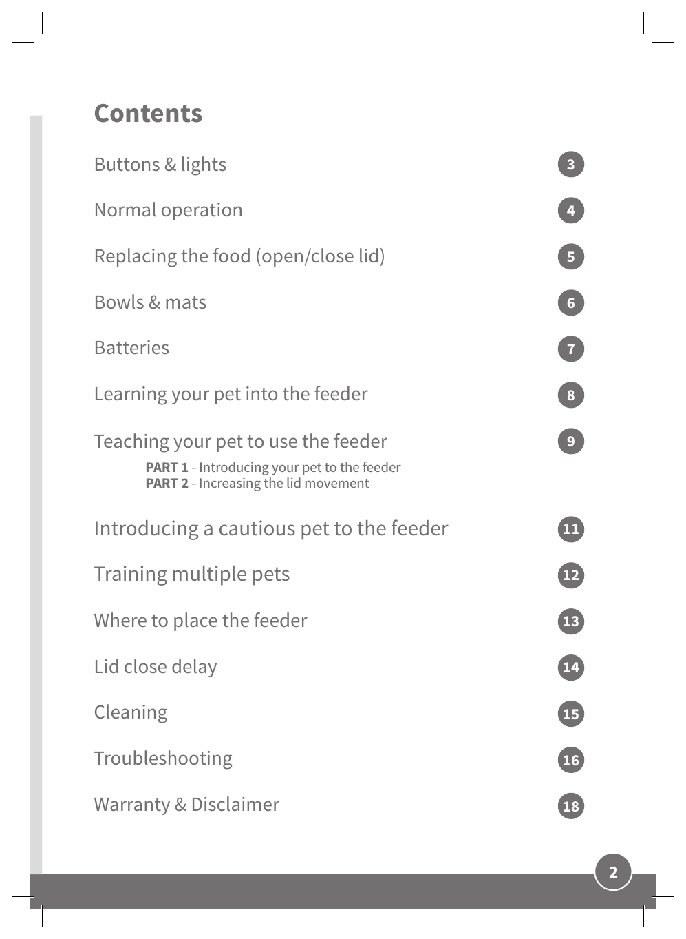 2ENContents Buttons &amp; lightsNormal operationReplacing the food (open/close lid) Bowls &amp; matsBatteriesLearning your pet into the feeder Teaching your pet to use the feeder  PART 1 - Introducing your pet to the feeder PART 2 - Increasing the lid movementIntroducing a cautious pet to the feederTraining multiple petsWhere to place the feeder Lid close delayCleaningTroubleshootingWarranty &amp; Disclaimer357946811121314151618