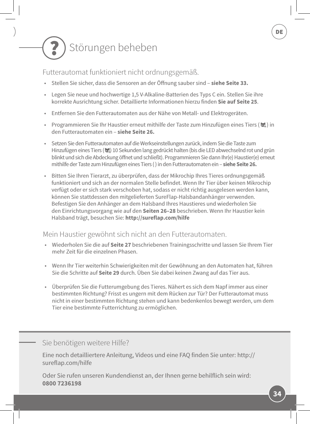 DE34•  Stellen Sie sicher, dass die Sensoren an der Önung sauber sind – siehe Seite 33. •  Legen Sie neue und hochwertige 1,5V-Alkaline-Batterien des Typs C ein. Stellen Sie ihre korrekte Ausrichtung sicher. Detaillierte Informationen hierzu finden Sie auf Seite 25. •  Entfernen Sie den Futterautomaten aus der Nähe von Metall- und Elektrogeräten. •  Programmieren Sie Ihr Haustier erneut mithilfe der Taste zum Hinzufügen eines Tiers (      ) in den Futterautomaten ein – siehe Seite 26. •  Setzen Sie den Futterautomaten auf die Werkseinstellungen zurück, indem Sie die Taste zum Hinzufügen eines Tiers (      ) 10 Sekunden lang gedrückt halten (bis die LED abwechselnd rot und grün blinkt und sich die Abdeckung önet und schließt). Programmieren Sie dann Ihr(e) Haustier(e) erneut mithilfe der Taste zum Hinzufügen eines Tiers ( ) in den Futterautomaten ein – siehe Seite 26. •  Bitten Sie Ihren Tierarzt, zu überprüfen, dass der Mikrochip Ihres Tieres ordnungsgemäß funktioniert und sich an der normalen Stelle befindet. Wenn Ihr Tier über keinen Mikrochip verfügt oder er sich stark verschoben hat, sodass er nicht richtig ausgelesen werden kann, können Sie stattdessen den mitgelieferten SureFlap-Halsbandanhänger verwenden. Befestigen Sie den Anhänger an dem Halsband Ihres Haustieres und wiederholen Sie den Einrichtungsvorgang wie auf den Seiten 26–28 beschrieben. Wenn Ihr Haustier kein Halsband trägt, besuchen Sie: http://sureflap.com/hilfeSie benötigen weitere Hilfe?Eine noch detailliertere Anleitung, Videos und eine FAQ finden Sie unter: http://sureflap.com/hilfe Oder Sie rufen unseren Kundendienst an, der Ihnen gerne behilflich sein wird:  0800 7236198Störungen beheben?Futterautomat funktioniert nicht ordnungsgemäß.•  Wiederholen Sie die auf Seite 27 beschriebenen Trainingsschritte und lassen Sie Ihrem Tier mehr Zeit für die einzelnen Phasen. •  Wenn Ihr Tier weiterhin Schwierigkeiten mit der Gewöhnung an den Automaten hat, führen Sie die Schritte auf Seite 29 durch. Üben Sie dabei keinen Zwang auf das Tier aus.  •  Überprüfen Sie die Futterumgebung des Tieres. Nähert es sich dem Napf immer aus einer bestimmten Richtung? Frisst es ungern mit dem Rücken zur Tür? Der Futterautomat muss nicht in einer bestimmten Richtung stehen und kann bedenkenlos bewegt werden, um dem Tier eine bestimmte Futterrichtung zu ermöglichen.Mein Haustier gewöhnt sich nicht an den Futterautomaten.