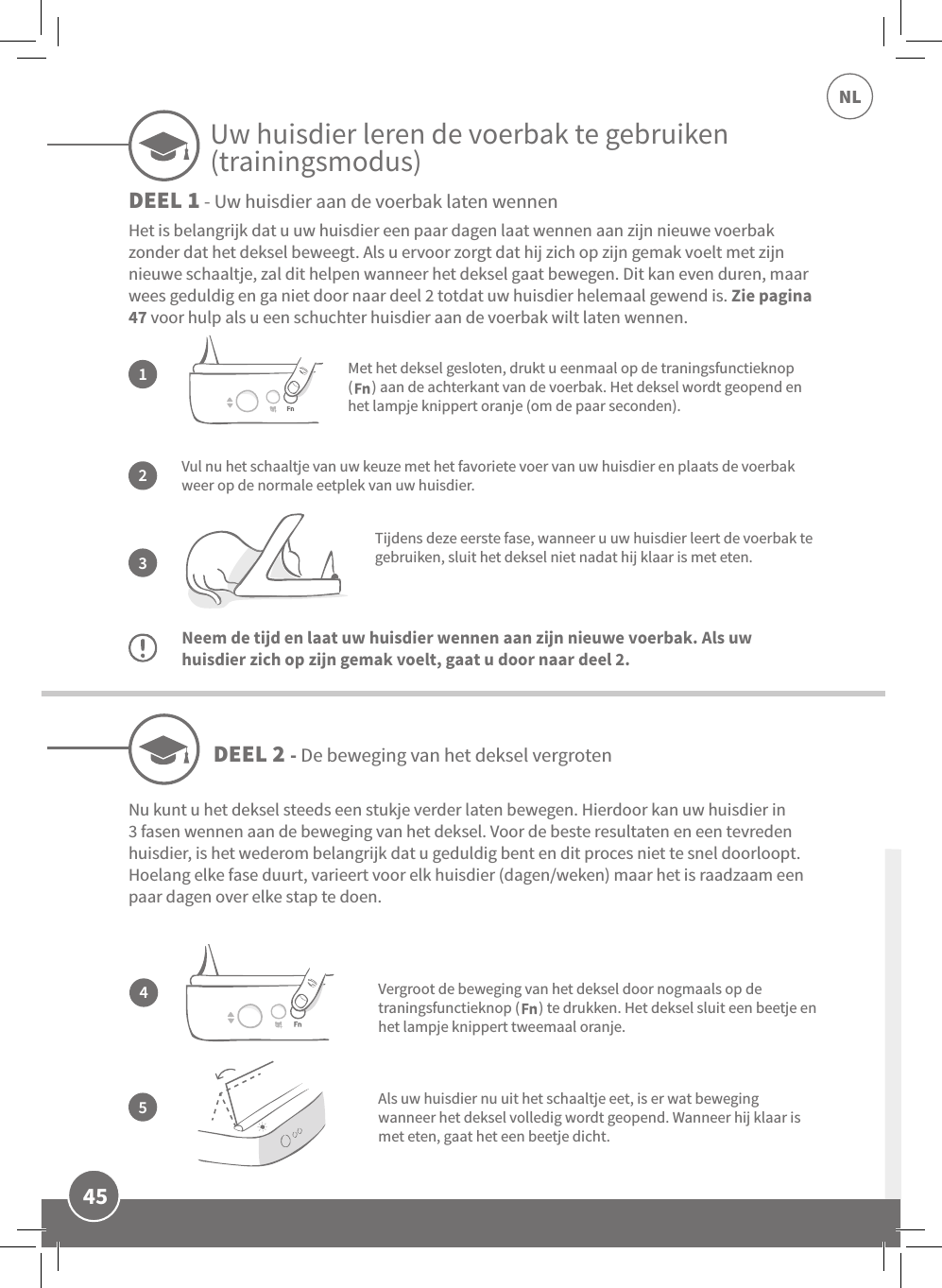 45NLVul nu het schaaltje van uw keuze met het favoriete voer van uw huisdier en plaats de voerbak weer op de normale eetplek van uw huisdier.Tijdens deze eerste fase, wanneer u uw huisdier leert de voerbak te gebruiken, sluit het deksel niet nadat hij klaar is met eten.Neem de tijd en laat uw huisdier wennen aan zijn nieuwe voerbak. Als uw huisdier zich op zijn gemak voelt, gaat u door naar deel 2.Het is belangrijk dat u uw huisdier een paar dagen laat wennen aan zijn nieuwe voerbak zonder dat het deksel beweegt. Als u ervoor zorgt dat hij zich op zijn gemak voelt met zijn nieuwe schaaltje, zal dit helpen wanneer het deksel gaat bewegen. Dit kan even duren, maar wees geduldig en ga niet door naar deel 2 totdat uw huisdier helemaal gewend is. Zie pagina 47 voor hulp als u een schuchter huisdier aan de voerbak wilt laten wennen.132Met het deksel gesloten, drukt u eenmaal op de traningsfunctieknop  (      ) aan de achterkant van de voerbak. Het deksel wordt geopend en het lampje knippert oranje (om de paar seconden).Als uw huisdier nu uit het schaaltje eet, is er wat beweging wanneer het deksel volledig wordt geopend. Wanneer hij klaar is met eten, gaat het een beetje dicht.DEEL 2 - De beweging van het deksel vergrotenDEEL 1 - Uw huisdier aan de voerbak laten wennen45Nu kunt u het deksel steeds een stukje verder laten bewegen. Hierdoor kan uw huisdier in 3 fasen wennen aan de beweging van het deksel. Voor de beste resultaten en een tevreden huisdier, is het wederom belangrijk dat u geduldig bent en dit proces niet te snel doorloopt. Hoelang elke fase duurt, varieert voor elk huisdier (dagen/weken) maar het is raadzaam een paar dagen over elke stap te doen.Vergroot de beweging van het deksel door nogmaals op de traningsfunctieknop (      ) te drukken. Het deksel sluit een beetje en het lampje knippert tweemaal oranje.Uw huisdier leren de voerbak te gebruiken (trainingsmodus)