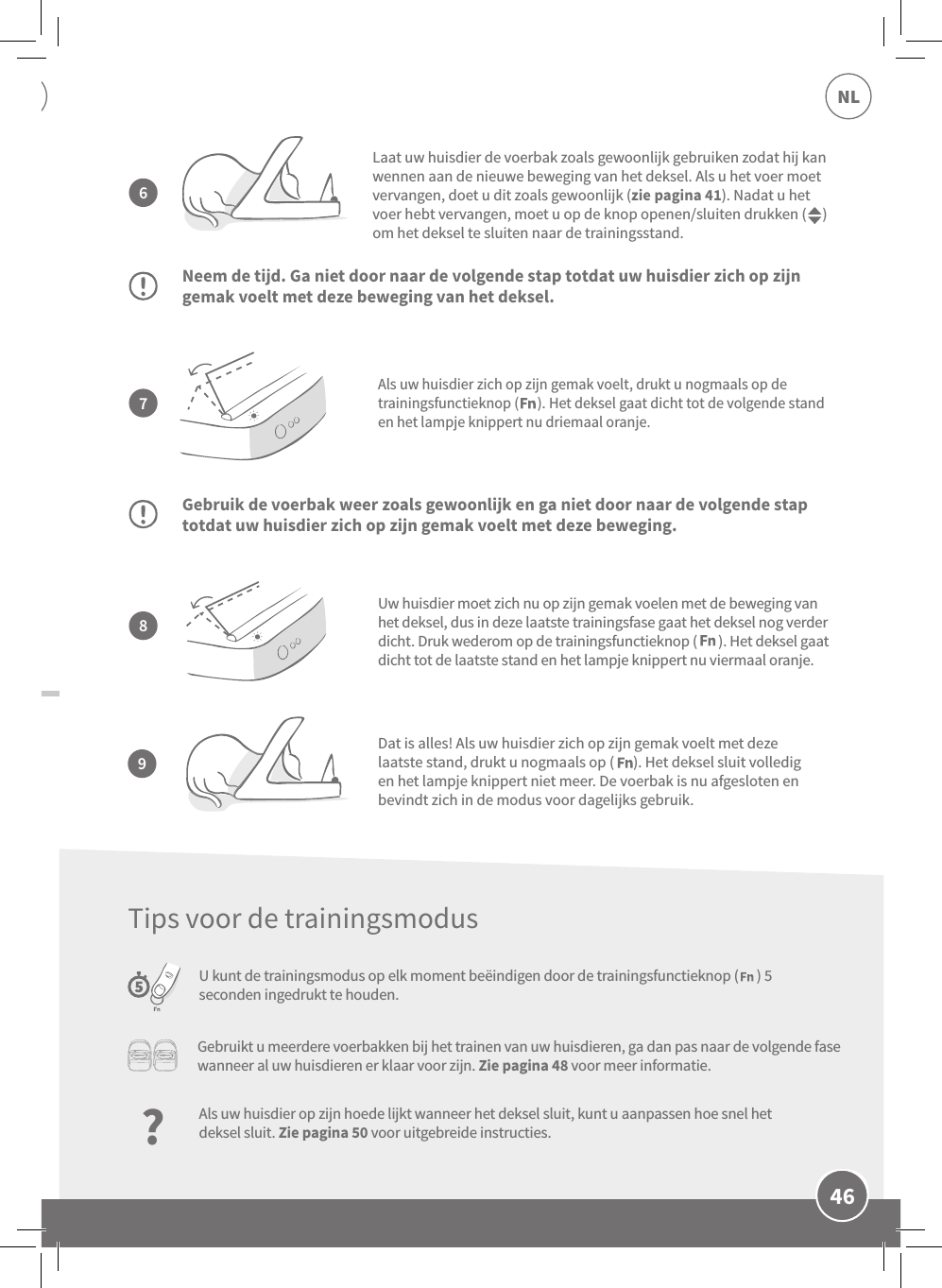 46NLAls uw huisdier zich op zijn gemak voelt, drukt u nogmaals op de trainingsfunctieknop (      ). Het deksel gaat dicht tot de volgende stand en het lampje knippert nu driemaal oranje.Neem de tijd. Ga niet door naar de volgende stap totdat uw huisdier zich op zijn gemak voelt met deze beweging van het deksel.Gebruik de voerbak weer zoals gewoonlijk en ga niet door naar de volgende stap totdat uw huisdier zich op zijn gemak voelt met deze beweging.U kunt de trainingsmodus op elk moment beëindigen door de trainingsfunctieknop (      ) 5 seconden ingedrukt te houden.Laat uw huisdier de voerbak zoals gewoonlijk gebruiken zodat hij kan wennen aan de nieuwe beweging van het deksel. Als u het voer moet vervangen, doet u dit zoals gewoonlijk (zie pagina 41). Nadat u het voer hebt vervangen, moet u op de knop openen/sluiten drukken (     ) om het deksel te sluiten naar de trainingsstand.Uw huisdier moet zich nu op zijn gemak voelen met de beweging van het deksel, dus in deze laatste trainingsfase gaat het deksel nog verder dicht. Druk wederom op de trainingsfunctieknop (       ). Het deksel gaat dicht tot de laatste stand en het lampje knippert nu viermaal oranje.7896Dat is alles! Als uw huisdier zich op zijn gemak voelt met deze laatste stand, drukt u nogmaals op (      ). Het deksel sluit volledig en het lampje knippert niet meer. De voerbak is nu afgesloten en bevindt zich in de modus voor dagelijks gebruik.Gebruikt u meerdere voerbakken bij het trainen van uw huisdieren, ga dan pas naar de volgende fase wanneer al uw huisdieren er klaar voor zijn. Zie pagina 48 voor meer informatie.?Als uw huisdier op zijn hoede lijkt wanneer het deksel sluit, kunt u aanpassen hoe snel het deksel sluit. Zie pagina 50 voor uitgebreide instructies.Tips voor de trainingsmodus