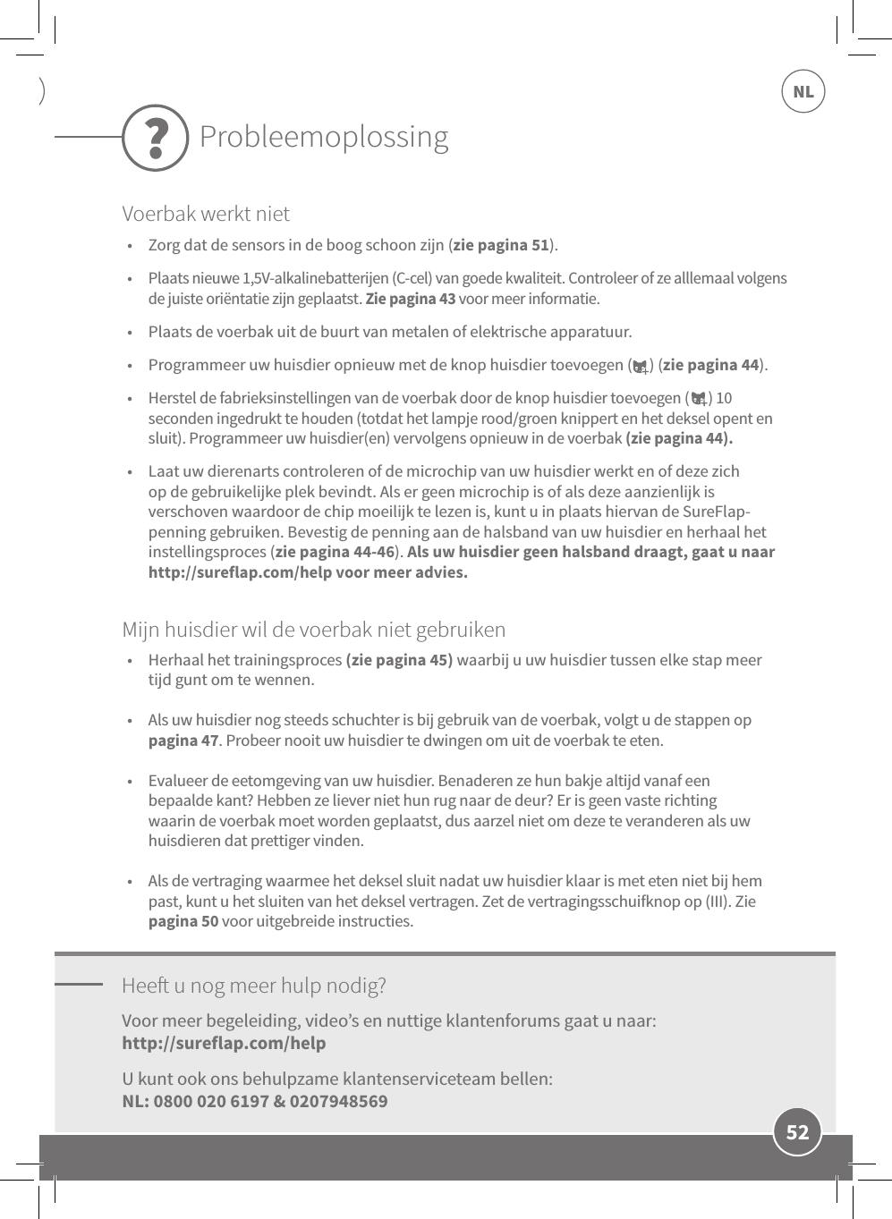 52NL•  Zorg dat de sensors in de boog schoon zijn (zie pagina 51). •  Plaats nieuwe 1,5V-alkalinebatterijen (C-cel) van goede kwaliteit. Controleer of ze alllemaal volgens de juiste oriëntatie zijn geplaatst. Zie pagina 43 voor meer informatie. •  Plaats de voerbak uit de buurt van metalen of elektrische apparatuur. •  Programmeer uw huisdier opnieuw met de knop huisdier toevoegen (     ) (zie pagina 44). •  Herstel de fabrieksinstellingen van de voerbak door de knop huisdier toevoegen (      ) 10 seconden ingedrukt te houden (totdat het lampje rood/groen knippert en het deksel opent en sluit). Programmeer uw huisdier(en) vervolgens opnieuw in de voerbak (zie pagina 44). •  Laat uw dierenarts controleren of de microchip van uw huisdier werkt en of deze zich op de gebruikelijke plek bevindt. Als er geen microchip is of als deze aanzienlijk is verschoven waardoor de chip moeilijk te lezen is, kunt u in plaats hiervan de SureFlap-penning gebruiken. Bevestig de penning aan de halsband van uw huisdier en herhaal het instellingsproces (zie pagina 44-46). Als uw huisdier geen halsband draagt, gaat u naar http://sureflap.com/help voor meer advies.Hee u nog meer hulp nodig?•  Herhaal het trainingsproces (zie pagina 45) waarbij u uw huisdier tussen elke stap meer tijd gunt om te wennen. •  Als uw huisdier nog steeds schuchter is bij gebruik van de voerbak, volgt u de stappen op pagina 47. Probeer nooit uw huisdier te dwingen om uit de voerbak te eten.  •  Evalueer de eetomgeving van uw huisdier. Benaderen ze hun bakje altijd vanaf een bepaalde kant? Hebben ze liever niet hun rug naar de deur? Er is geen vaste richting waarin de voerbak moet worden geplaatst, dus aarzel niet om deze te veranderen als uw huisdieren dat prettiger vinden. •  Als de vertraging waarmee het deksel sluit nadat uw huisdier klaar is met eten niet bij hem past, kunt u het sluiten van het deksel vertragen. Zet de vertragingsschuifknop op (III). Zie pagina 50 voor uitgebreide instructies.Voor meer begeleiding, video’s en nuttige klantenforums gaat u naar:http://sureflap.com/help U kunt ook ons behulpzame klantenserviceteam bellen:  NL: 0800 020 6197 &amp; 0207948569Mijn huisdier wil de voerbak niet gebruikenProbleemoplossing?Voerbak werkt niet