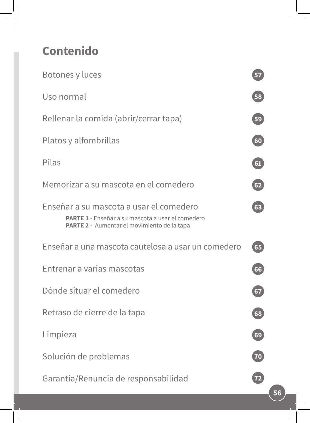 56ESContenido Botones y lucesUso normalRellenar la comida (abrir/cerrar tapa)Platos y alfombrillasPilasMemorizar a su mascota en el comederoEnseñar a su mascota a usar el comedero PARTE 1 - Enseñar a su mascota a usar el comedero PARTE 2 -  Aumentar el movimiento de la tapa Enseñar a una mascota cautelosa a usar un comedero  Entrenar a varias mascotas Dónde situar el comederoRetraso de cierre de la tapaLimpiezaSolución de problemasGarantía/Renuncia de responsabilidad5759616358606265666768706972