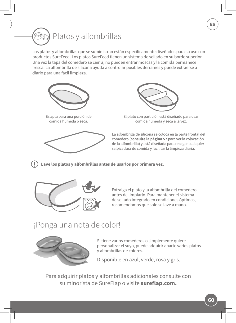 60ESSi tiene varios comederos o simplemente quiere personalizar el suyo, puede adquirir aparte varios platos y alfombrillas de colores.Es apta para una porción de comida húmeda o seca.El plato con partición está diseñado para usar comida húmeda y seca a la vez.La alfombrilla de silicona se coloca en la parte frontal del comedero (consulte la página 57 para ver la colocación de la alfombrilla) y está diseñada para recoger cualquier salpicadura de comida y facilitar la limpieza diaria.Platos y alfombrillasPara adquirir platos y alfombrillas adicionales consulte consu minorista de SureFlap o visite sureflap.com.Disponible en azul, verde, rosa y gris.Extraiga el plato y la alfombrilla del comedero antes de limpiarlo. Para mantener el sistema de sellado integrado en condiciones óptimas, recomendamos que solo se lave a mano.Los platos y alfombrillas que se suministran están específicamente diseñados para su uso con productos SureFeed. Los platos SureFeed tienen un sistema de sellado en su borde superior. Una vez la tapa del comedero se cierra, no pueden entrar moscas y la comida permanece fresca. La alfombrilla de silicona ayuda a controlar posibles derrames y puede extraerse a diario para una fácil limpieza.¡Ponga una nota de color!Lave los platos y alfombrillas antes de usarlos por primera vez.