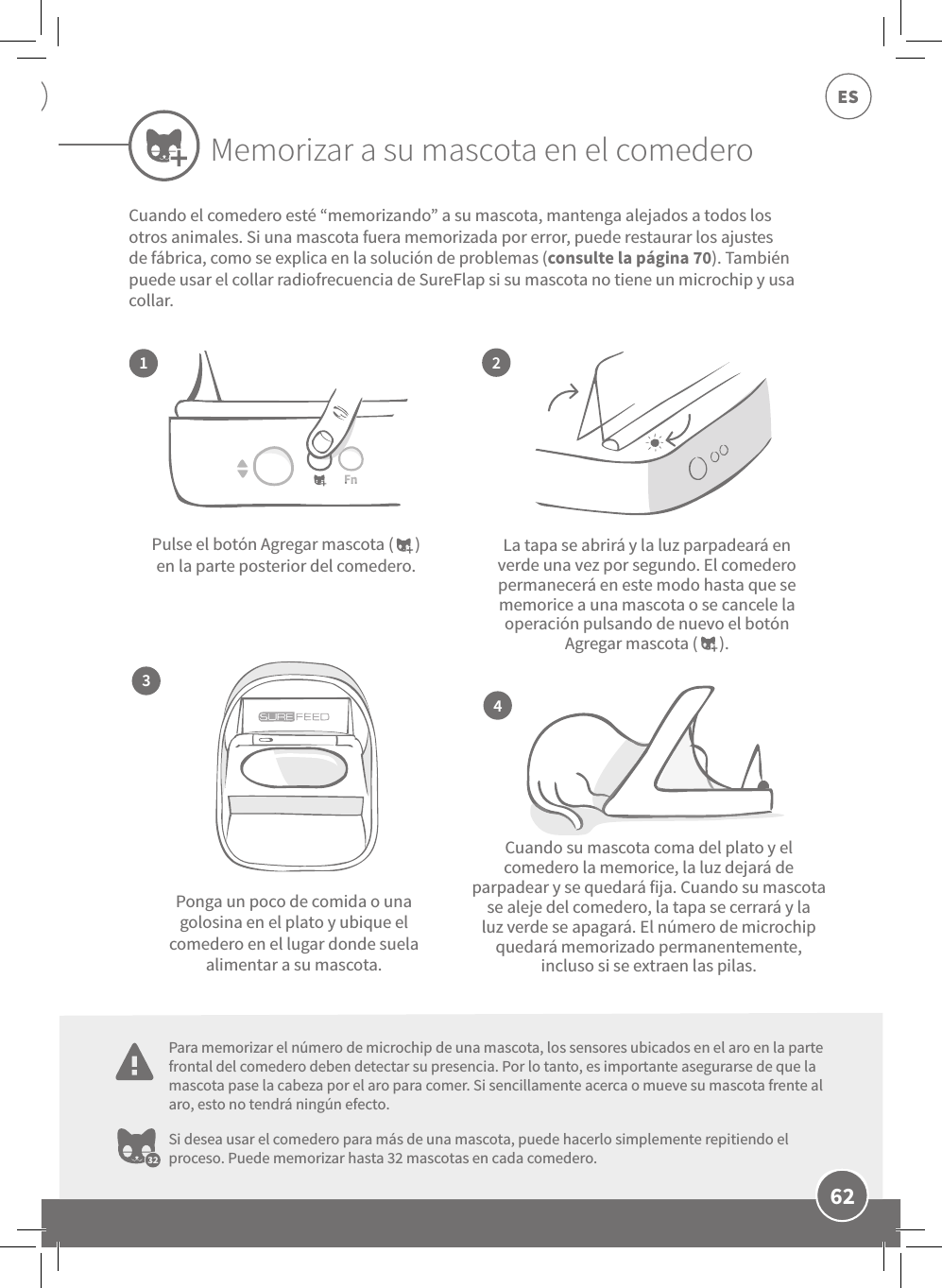 62ESLa tapa se abrirá y la luz parpadeará en verde una vez por segundo. El comedero permanecerá en este modo hasta que se memorice a una mascota o se cancele la operación pulsando de nuevo el botón Agregar mascota (      ).Cuando su mascota coma del plato y el comedero la memorice, la luz dejará de parpadear y se quedará fija. Cuando su mascota se aleje del comedero, la tapa se cerrará y la luz verde se apagará. El número de microchip quedará memorizado permanentemente, incluso si se extraen las pilas.Pulse el botón Agregar mascota (      ) en la parte posterior del comedero.Ponga un poco de comida o una golosina en el plato y ubique el comedero en el lugar donde suela alimentar a su mascota.Si desea usar el comedero para más de una mascota, puede hacerlo simplemente repitiendo el proceso. Puede memorizar hasta 32 mascotas en cada comedero.2413Cuando el comedero esté “memorizando” a su mascota, mantenga alejados a todos los otros animales. Si una mascota fuera memorizada por error, puede restaurar los ajustes de fábrica, como se explica en la solución de problemas (consulte la página 70). También puede usar el collar radiofrecuencia de SureFlap si su mascota no tiene un microchip y usa collar.Memorizar a su mascota en el comederoPara memorizar el número de microchip de una mascota, los sensores ubicados en el aro en la parte frontal del comedero deben detectar su presencia. Por lo tanto, es importante asegurarse de que la mascota pase la cabeza por el aro para comer. Si sencillamente acerca o mueve su mascota frente al aro, esto no tendrá ningún efecto.