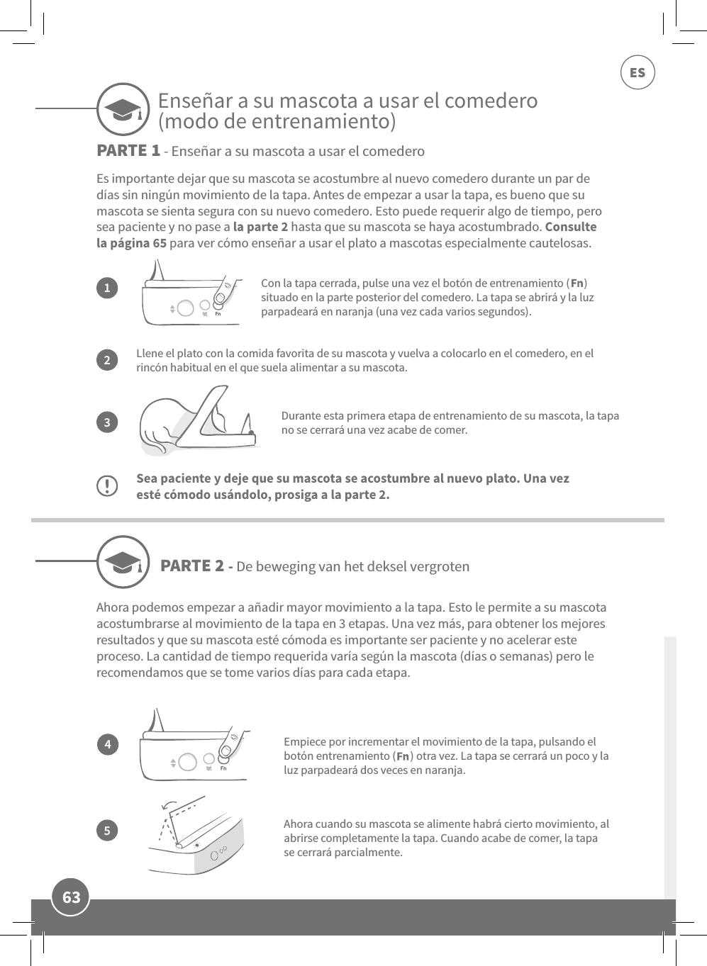 63ESLlene el plato con la comida favorita de su mascota y vuelva a colocarlo en el comedero, en el rincón habitual en el que suela alimentar a su mascota.Durante esta primera etapa de entrenamiento de su mascota, la tapa no se cerrará una vez acabe de comer.Sea paciente y deje que su mascota se acostumbre al nuevo plato. Una vez esté cómodo usándolo, prosiga a la parte 2.Es importante dejar que su mascota se acostumbre al nuevo comedero durante un par de días sin ningún movimiento de la tapa. Antes de empezar a usar la tapa, es bueno que su mascota se sienta segura con su nuevo comedero. Esto puede requerir algo de tiempo, pero sea paciente y no pase a la parte 2 hasta que su mascota se haya acostumbrado. Consulte la página 65 para ver cómo enseñar a usar el plato a mascotas especialmente cautelosas.132Con la tapa cerrada, pulse una vez el botón de entrenamiento (      ) situado en la parte posterior del comedero. La tapa se abrirá y la luz parpadeará en naranja (una vez cada varios segundos).Ahora cuando su mascota se alimente habrá cierto movimiento, al abrirse completamente la tapa. Cuando acabe de comer, la tapa se cerrará parcialmente.PARTE 2 - De beweging van het deksel vergrotenPARTE 1 - Enseñar a su mascota a usar el comedero45Ahora podemos empezar a añadir mayor movimiento a la tapa. Esto le permite a su mascota acostumbrarse al movimiento de la tapa en 3 etapas. Una vez más, para obtener los mejores resultados y que su mascota esté cómoda es importante ser paciente y no acelerar este proceso. La cantidad de tiempo requerida varía según la mascota (días o semanas) pero le recomendamos que se tome varios días para cada etapa.Empiece por incrementar el movimiento de la tapa, pulsando el botón entrenamiento (      ) otra vez. La tapa se cerrará un poco y la luz parpadeará dos veces en naranja.Enseñar a su mascota a usar el comedero (modo de entrenamiento)