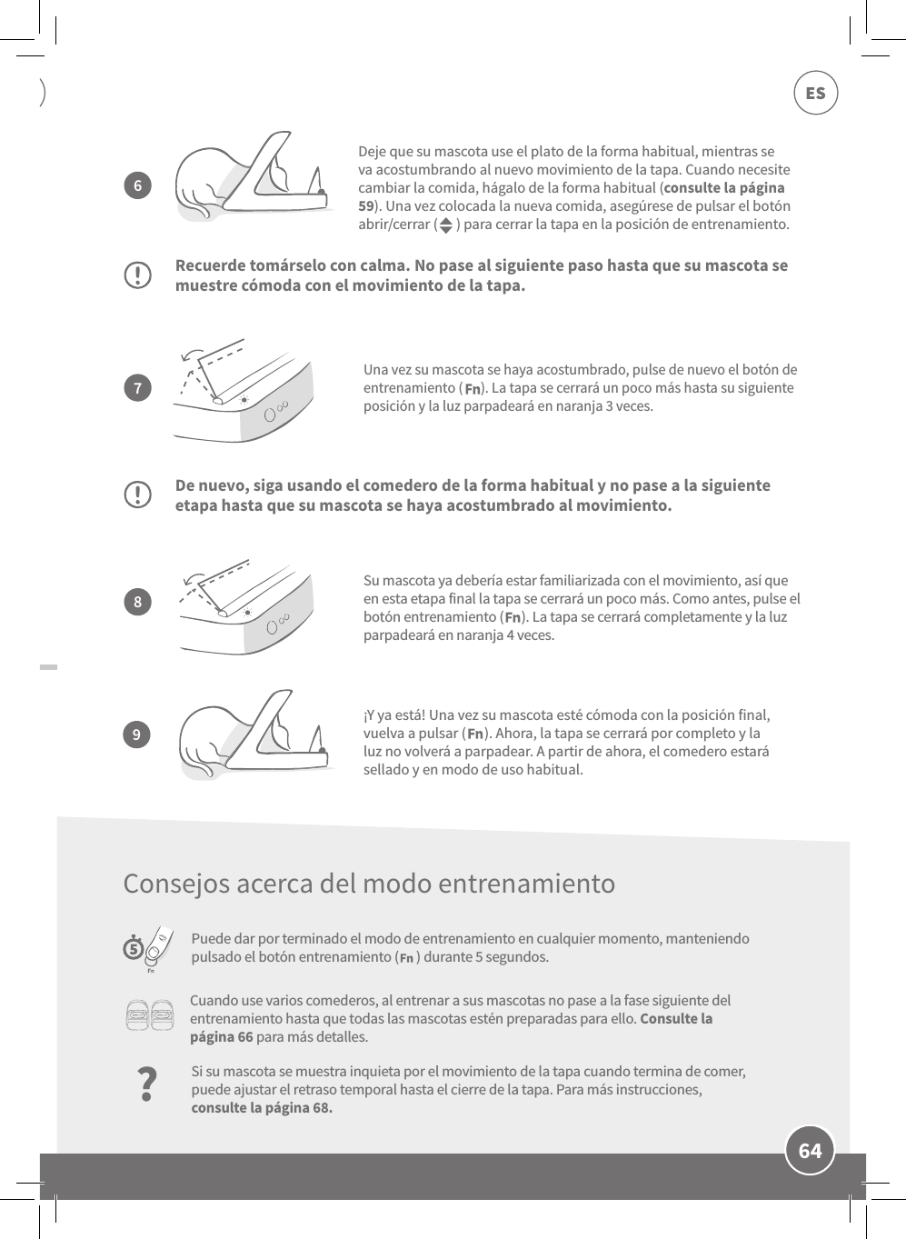 64ESUna vez su mascota se haya acostumbrado, pulse de nuevo el botón de entrenamiento (      ). La tapa se cerrará un poco más hasta su siguiente posición y la luz parpadeará en naranja 3 veces.Recuerde tomárselo con calma. No pase al siguiente paso hasta que su mascota se muestre cómoda con el movimiento de la tapa.De nuevo, siga usando el comedero de la forma habitual y no pase a la siguiente etapa hasta que su mascota se haya acostumbrado al movimiento.Puede dar por terminado el modo de entrenamiento en cualquier momento, manteniendo pulsado el botón entrenamiento (      ) durante 5 segundos.Deje que su mascota use el plato de la forma habitual, mientras se va acostumbrando al nuevo movimiento de la tapa. Cuando necesite cambiar la comida, hágalo de la forma habitual (consulte la página 59). Una vez colocada la nueva comida, asegúrese de pulsar el botón abrir/cerrar (      ) para cerrar la tapa en la posición de entrenamiento.Su mascota ya debería estar familiarizada con el movimiento, así que en esta etapa final la tapa se cerrará un poco más. Como antes, pulse el botón entrenamiento (      ). La tapa se cerrará completamente y la luz parpadeará en naranja 4 veces.7896¡Y ya está! Una vez su mascota esté cómoda con la posición final, vuelva a pulsar (      ). Ahora, la tapa se cerrará por completo y la luz no volverá a parpadear. A partir de ahora, el comedero estará sellado y en modo de uso habitual.Cuando use varios comederos, al entrenar a sus mascotas no pase a la fase siguiente del entrenamiento hasta que todas las mascotas estén preparadas para ello. Consulte la página 66 para más detalles.?Si su mascota se muestra inquieta por el movimiento de la tapa cuando termina de comer, puede ajustar el retraso temporal hasta el cierre de la tapa. Para más instrucciones, consulte la página 68.Consejos acerca del modo entrenamiento