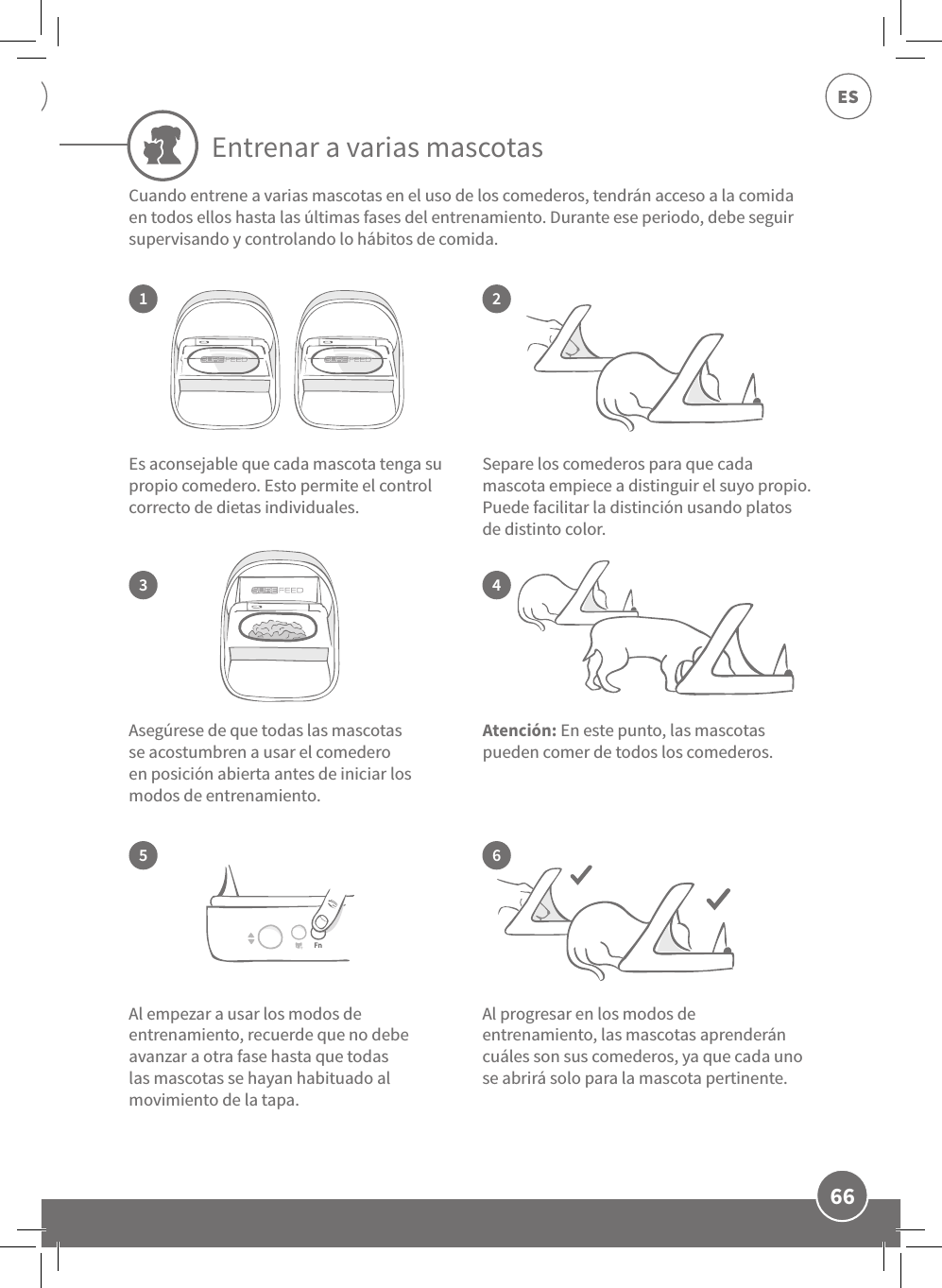 66ESEntrenar a varias mascotas13524Es aconsejable que cada mascota tenga su propio comedero. Esto permite el control correcto de dietas individuales. Asegúrese de que todas las mascotas se acostumbren a usar el comedero en posición abierta antes de iniciar los modos de entrenamiento. Al progresar en los modos de entrenamiento, las mascotas aprenderán cuáles son sus comederos, ya que cada uno se abrirá solo para la mascota pertinente.Separe los comederos para que cada mascota empiece a distinguir el suyo propio. Puede facilitar la distinción usando platos de distinto color. Al empezar a usar los modos de entrenamiento, recuerde que no debe avanzar a otra fase hasta que todas las mascotas se hayan habituado al movimiento de la tapa.  6Atención: En este punto, las mascotas pueden comer de todos los comederos. Cuando entrene a varias mascotas en el uso de los comederos, tendrán acceso a la comida en todos ellos hasta las últimas fases del entrenamiento. Durante ese periodo, debe seguir supervisando y controlando lo hábitos de comida. 