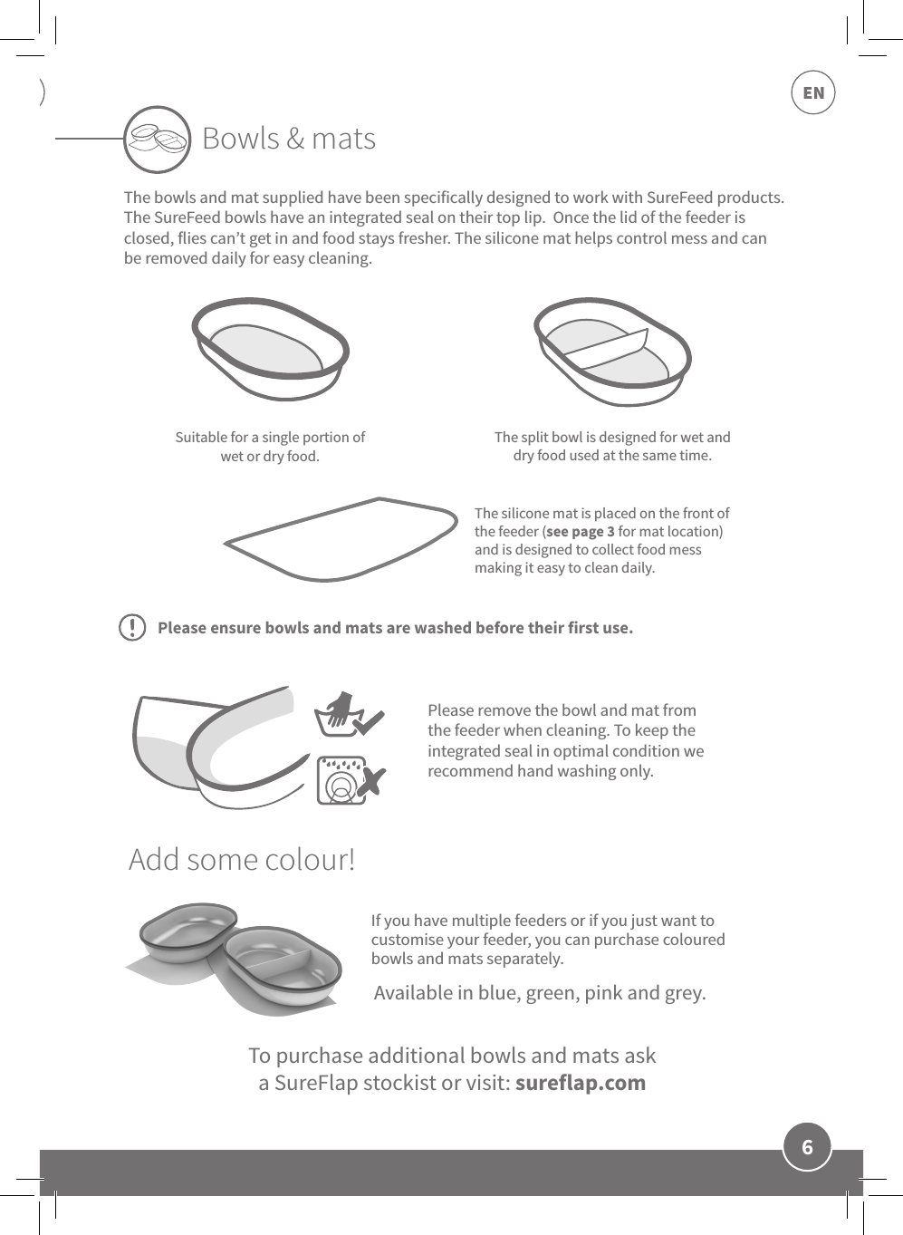 6ENIf you have multiple feeders or if you just want to customise your feeder, you can purchase coloured bowls and mats separately.Suitable for a single portion of wet or dry food.The split bowl is designed for wet and dry food used at the same time.The silicone mat is placed on the front of the feeder (see page 3 for mat location) and is designed to collect food mess making it easy to clean daily.Bowls &amp; matsTo purchase additional bowls and mats ask  a SureFlap stockist or visit: sureflap.comAvailable in blue, green, pink and grey.Please remove the bowl and mat from the feeder when cleaning. To keep the integrated seal in optimal condition we recommend hand washing only.The bowls and mat supplied have been specifically designed to work with SureFeed products.  The SureFeed bowls have an integrated seal on their top lip.  Once the lid of the feeder is closed, flies can’t get in and food stays fresher. The silicone mat helps control mess and can be removed daily for easy cleaning. Add some colour!Please ensure bowls and mats are washed before their first use.