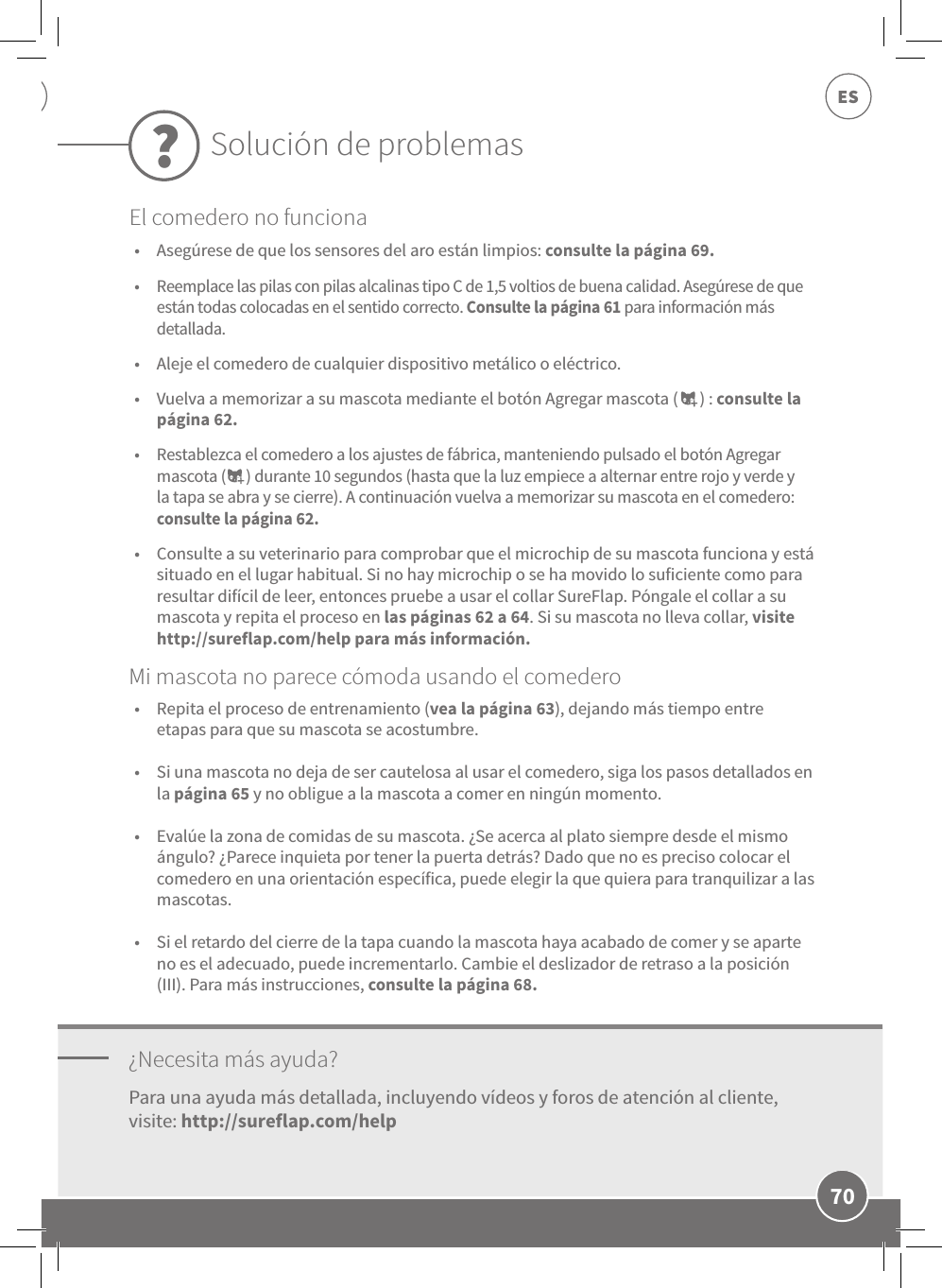 70ES•  Asegúrese de que los sensores del aro están limpios: consulte la página 69. •  Reemplace las pilas con pilas alcalinas tipo C de 1,5 voltios de buena calidad. Asegúrese de que están todas colocadas en el sentido correcto. Consulte la página 61 para información más detallada. •  Aleje el comedero de cualquier dispositivo metálico o eléctrico. •  Vuelva a memorizar a su mascota mediante el botón Agregar mascota (      ) : consulte la página 62. •  Restablezca el comedero a los ajustes de fábrica, manteniendo pulsado el botón Agregar mascota (      ) durante 10 segundos (hasta que la luz empiece a alternar entre rojo y verde y la tapa se abra y se cierre). A continuación vuelva a memorizar su mascota en el comedero: consulte la página 62. •  Consulte a su veterinario para comprobar que el microchip de su mascota funciona y está situado en el lugar habitual. Si no hay microchip o se ha movido lo suficiente como para resultar difícil de leer, entonces pruebe a usar el collar SureFlap. Póngale el collar a su mascota y repita el proceso en las páginas 62 a 64. Si su mascota no lleva collar, visite http://sureflap.com/help para más información.¿Necesita más ayuda?•  Repita el proceso de entrenamiento (vea la página 63), dejando más tiempo entre etapas para que su mascota se acostumbre. •  Si una mascota no deja de ser cautelosa al usar el comedero, siga los pasos detallados en la página 65 y no obligue a la mascota a comer en ningún momento.  •  Evalúe la zona de comidas de su mascota. ¿Se acerca al plato siempre desde el mismo ángulo? ¿Parece inquieta por tener la puerta detrás? Dado que no es preciso colocar el comedero en una orientación específica, puede elegir la que quiera para tranquilizar a las mascotas. •  Si el retardo del cierre de la tapa cuando la mascota haya acabado de comer y se aparte no es el adecuado, puede incrementarlo. Cambie el deslizador de retraso a la posición (III). Para más instrucciones, consulte la página 68.Para una ayuda más detallada, incluyendo vídeos y foros de atención al cliente, visite: http://sureflap.com/helpMi mascota no parece cómoda usando el comederoSolución de problemas?El comedero no funciona