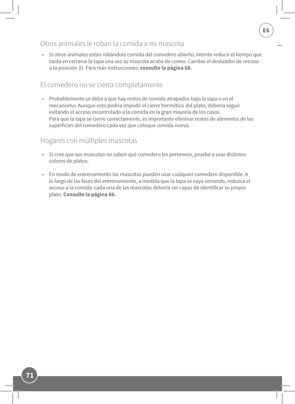 71ESEl comedero no se cierra completamente •  Probablemente se deba a que hay restos de comida atrapados bajo la tapa o en el mecanismo. Aunque esto podría impedir el cierre hermético del plato, debería seguir evitando el acceso incontrolado a la comida en la gran mayoría de los casos.  Para que la tapa se cierre correctamente, es importante eliminar restos de alimentos de las superficies del comedero cada vez que coloque comida nueva. Hogares con múltiples mascotas •  Si cree que sus mascotas no saben qué comedero les pertenece, pruebe a usar distintos colores de platos.  •  En modo de entrenamiento las mascotas pueden usar cualquier comedero disponible. A lo largo de las fases del entrenamiento, a medida que la tapa se vaya cerrando, reduzca el acceso a la comida: cada una de las mascotas debería ser capaz de identificar su propio plato. Consulte la página 66.•  Si otros animales están robándole comida del comedero abierto, intente reducir el tiempo que tarda en cerrarse la tapa una vez su mascota acaba de comer. Cambie el deslizador de retraso a la posición (I). Para más instrucciones, consulte la página 68.Otros animales le roban la comida a mi mascota