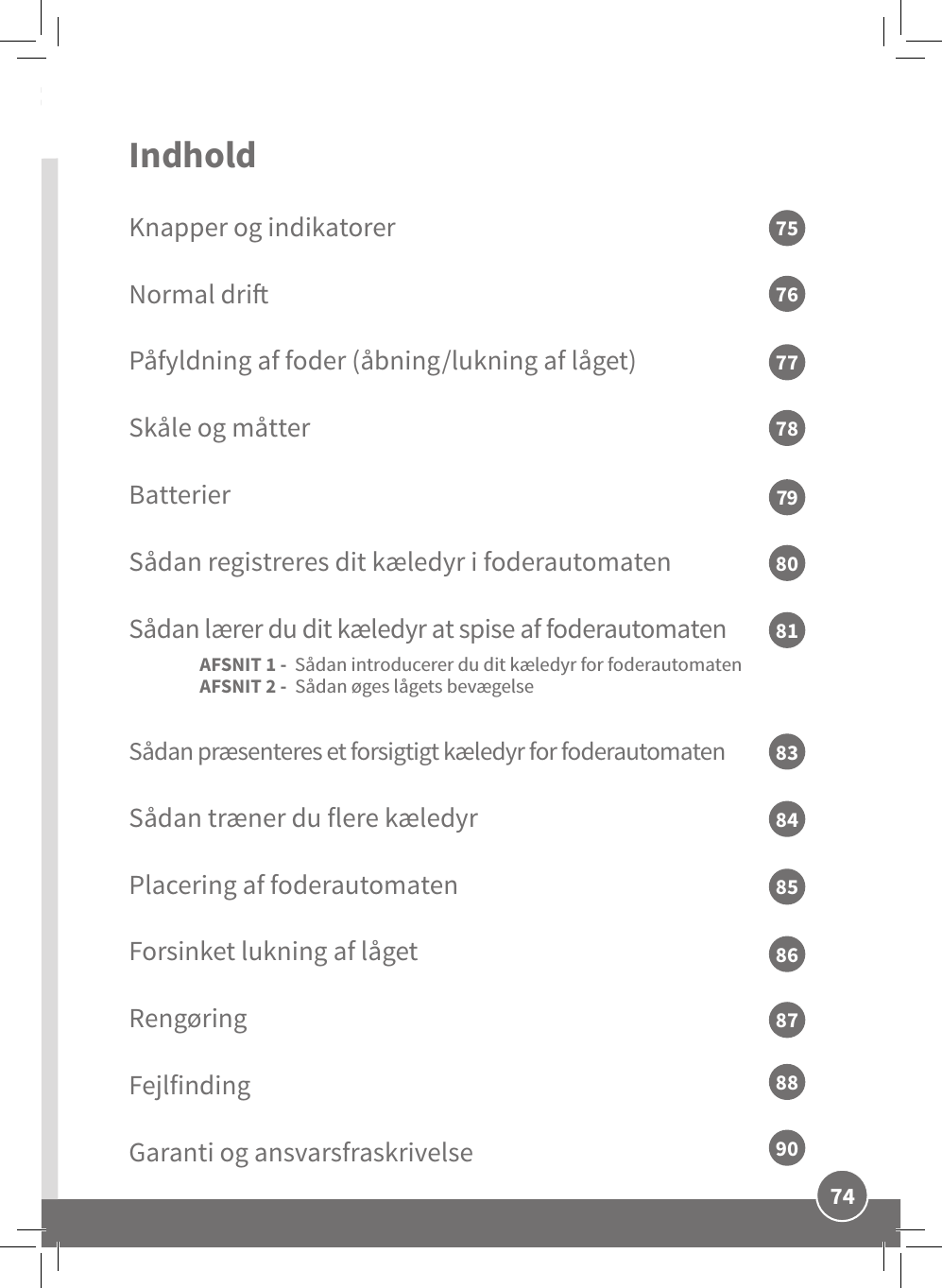 74DKIndhold Knapper og indikatorerNormal driPåfyldning af foder (åbning/lukning af låget)Skåle og måtterBatterierSådan registreres dit kæledyr i foderautomatenSådan lærer du dit kæledyr at spise af foderautomaten AFSNIT 1 -  Sådan introducerer du dit kæledyr for foderautomaten AFSNIT 2 -  Sådan øges lågets bevægelse Sådan præsenteres et forsigtigt kæledyr for foderautomaten  Sådan træner du flere kæledyr Placering af foderautomatenForsinket lukning af lågetRengøringFejlfindingGaranti og ansvarsfraskrivelse7577798176788083848586888790