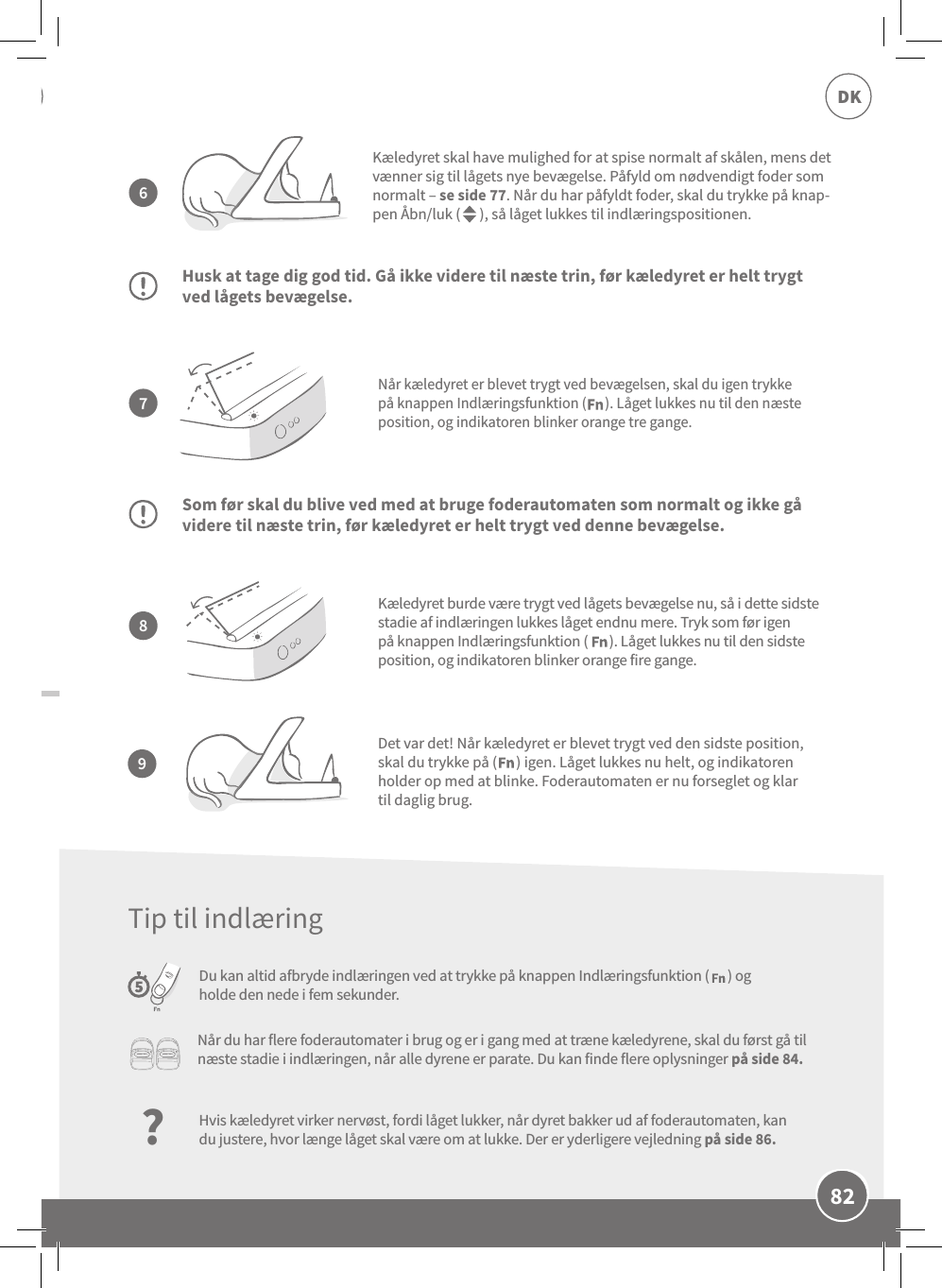 82DKNår kæledyret er blevet trygt ved bevægelsen, skal du igen trykke på knappen Indlæringsfunktion (      ). Låget lukkes nu til den næste position, og indikatoren blinker orange tre gange.Husk at tage dig god tid. Gå ikke videre til næste trin, før kæledyret er helt trygt ved lågets bevægelse.Som før skal du blive ved med at bruge foderautomaten som normalt og ikke gå videre til næste trin, før kæledyret er helt trygt ved denne bevægelse.Du kan altid afbryde indlæringen ved at trykke på knappen Indlæringsfunktion (      ) og holde den nede i fem sekunder.Kæledyret skal have mulighed for at spise normalt af skålen, mens det vænner sig til lågets nye bevægelse. Påfyld om nødvendigt foder som normalt – se side 77. Når du har påfyldt foder, skal du trykke på knap-pen Åbn/luk (      ), så låget lukkes til indlæringspositionen.Kæledyret burde være trygt ved lågets bevægelse nu, så i dette sidste stadie af indlæringen lukkes låget endnu mere. Tryk som før igen på knappen Indlæringsfunktion (       ). Låget lukkes nu til den sidste position, og indikatoren blinker orange fire gange.7896Det var det! Når kæledyret er blevet trygt ved den sidste position, skal du trykke på (      ) igen. Låget lukkes nu helt, og indikatoren holder op med at blinke. Foderautomaten er nu forseglet og klar til daglig brug.Når du har flere foderautomater i brug og er i gang med at træne kæledyrene, skal du først gå til næste stadie i indlæringen, når alle dyrene er parate. Du kan finde flere oplysninger på side 84.?Hvis kæledyret virker nervøst, fordi låget lukker, når dyret bakker ud af foderautomaten, kan du justere, hvor længe låget skal være om at lukke. Der er yderligere vejledning på side 86.Tip til indlæring