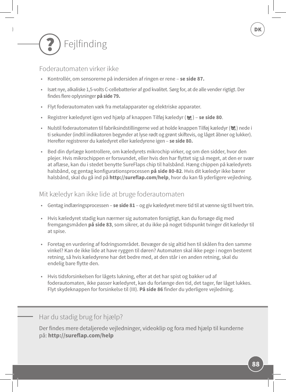 88DK•  Kontrollér, om sensorerne på indersiden af ringen er rene – se side 87. •  Isæt nye, alkaliske 1,5-volts C-cellebatterier af god kvalitet. Sørg for, at de alle vender rigtigt. Der findes flere oplysninger på side 79. •  Flyt foderautomaten væk fra metalapparater og elektriske apparater. •  Registrer kæledyret igen ved hjælp af knappen Tilføj kæledyr (      ) – se side 80. •  Nulstil foderautomaten til fabriksindstillingerne ved at holde knappen Tilføj kæledyr (      ) nede i ti sekunder (indtil indikatoren begynder at lyse rødt og grønt skievis, og låget åbner og lukker). Hereer registrerer du kæledyret eller kæledyrene igen – se side 80. •  Bed din dyrlæge kontrollere, om kæledyrets mikrochip virker, og om den sidder, hvor den plejer. Hvis mikrochippen er forsvundet, eller hvis den har flyttet sig så meget, at den er svær at aflæse, kan du i stedet benytte SureFlaps chip til halsbånd. Hæng chippen på kæledyrets halsbånd, og gentag konfigurationsprocessen på side 80-82. Hvis dit kæledyr ikke bærer halsbånd, skal du gå ind på http://sureflap.com/help, hvor du kan få yderligere vejledning.Har du stadig brug for hjælp?•  Gentag indlæringsprocessen – se side 81 – og giv kæledyret mere tid til at vænne sig til hvert trin. •  Hvis kæledyret stadig kun nærmer sig automaten forsigtigt, kan du forsøge dig med fremgangsmåden på side 83, som sikrer, at du ikke på noget tidspunkt tvinger dit kæledyr til at spise.  •  Foretag en vurdering af fodringsområdet. Bevæger de sig altid hen til skålen fra den samme vinkel? Kan de ikke lide at have ryggen til døren? Automaten skal ikke pege i nogen bestemt retning, så hvis kæledyrene har det bedre med, at den står i en anden retning, skal du endelig bare flytte den. •  Hvis tidsforsinkelsen for lågets lukning, eer at det har spist og bakker ud af foderautomaten, ikke passer kæledyret, kan du forlænge den tid, det tager, før låget lukkes. Flyt skydeknappen for forsinkelse til (III). På side 86 finder du yderligere vejledning.Der findes mere detaljerede vejledninger, videoklip og fora med hjælp til kunderne på: http://sureflap.com/help Mit kæledyr kan ikke lide at bruge foderautomatenFejlfinding?Foderautomaten virker ikke