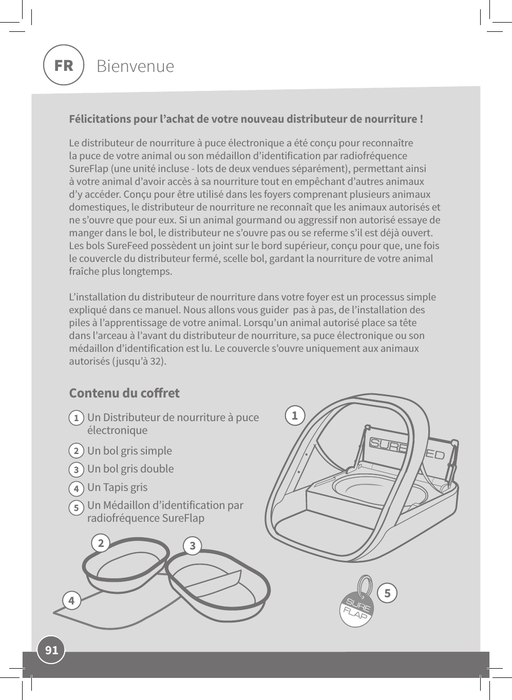 91FRFélicitations pour l’achat de votre nouveau distributeur de nourriture! Le distributeur de nourriture à puce électronique a été conçu pour reconnaître la puce de votre animal ou son médaillon d’identification par radiofréquence SureFlap (une unité incluse - lots de deux vendues séparément), permettant ainsi à votre animal d’avoir accès à sa nourriture tout en empêchant d’autres animaux d’y accéder. Conçu pour être utilisé dans les foyers comprenant plusieurs animaux domestiques, le distributeur de nourriture ne reconnaît que les animaux autorisés et ne s’ouvre que pour eux. Si un animal gourmand ou aggressif non autorisé essaye de manger dans le bol, le distributeur ne s’ouvre pas ou se referme s’il est déjà ouvert. Les bols SureFeed possèdent un joint sur le bord supérieur, conçu pour que, une fois le couvercle du distributeur fermé, scelle bol, gardant la nourriture de votre animal fraîche plus longtemps.L’installation du distributeur de nourriture dans votre foyer est un processus simple expliqué dans ce manuel. Nous allons vous guider  pas à pas, de l’installation des piles à l’apprentissage de votre animal. Lorsqu’un animal autorisé place sa tête dans l’arceau à l’avant du distributeur de nourriture, sa puce électronique ou son médaillon d’identification est lu. Le couvercle s’ouvre uniquement aux animaux autorisés (jusqu’à 32).Contenu du coret Un Distributeur de nourriture à puce électroniqueUn bol gris simpleUn bol gris doubleUn Tapis grisUn Médaillon d’identification par radiofréquence SureFlapFR Bienvenue2453112345