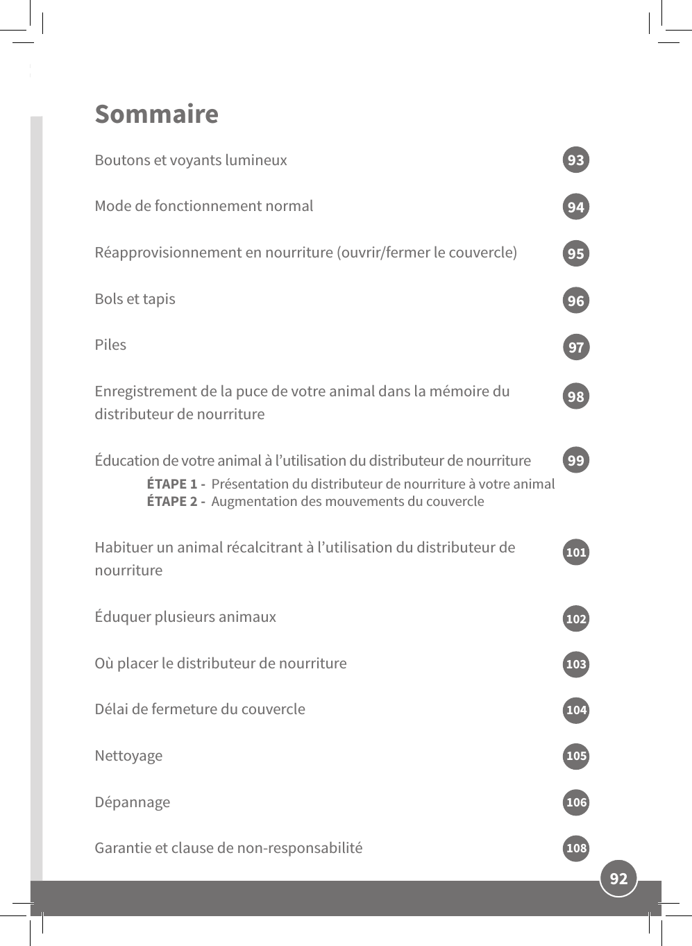 92FRSommaire Boutons et voyants lumineuxMode de fonctionnement normalRéapprovisionnement en nourriture (ouvrir/fermer le couvercle)Bols et tapisPilesEnregistrement de la puce de votre animal dans la mémoire du distributeur de nourriture Éducation de votre animal à l’utilisation du distributeur de nourriture ÉTAPE 1 -  Présentation du distributeur de nourriture à votre animal ÉTAPE 2 -  Augmentation des mouvements du couvercle Habituer un animal récalcitrant à l’utilisation du distributeur de nourriture Éduquer plusieurs animaux Où placer le distributeur de nourritureDélai de fermeture du couvercleNettoyageDépannageGarantie et clause de non-responsabilité93959799949698101102103104106105108