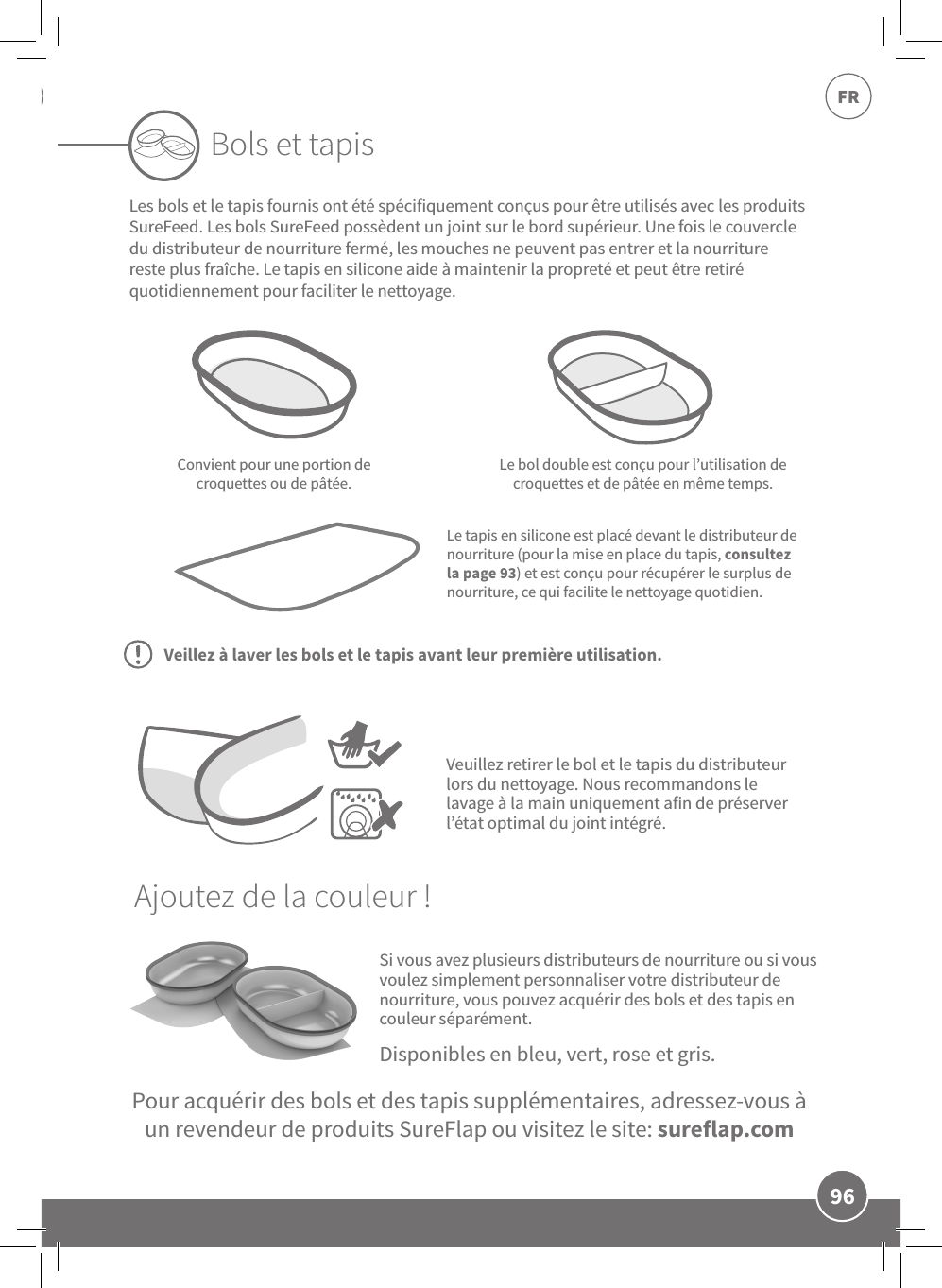 96FRSi vous avez plusieurs distributeurs de nourriture ou si vous voulez simplement personnaliser votre distributeur de nourriture, vous pouvez acquérir des bols et des tapis en couleur séparément.Convient pour une portion de croquettes ou de pâtée.Le bol double est conçu pour l’utilisation de croquettes et de pâtée en même temps.Le tapis en silicone est placé devant le distributeur de nourriture (pour la mise en place du tapis, consultez la page 93) et est conçu pour récupérer le surplus de nourriture, ce qui facilite le nettoyage quotidien.Bols et tapisPour acquérir des bols et des tapis supplémentaires, adressez-vous à un revendeur de produits SureFlap ou visitez le site: sureflap.comDisponibles en bleu, vert, rose et gris.Veuillez retirer le bol et le tapis du distributeur lors du nettoyage. Nous recommandons le lavage à la main uniquement afin de préserver l’état optimal du joint intégré.Les bols et le tapis fournis ont été spécifiquement conçus pour être utilisés avec les produits SureFeed. Les bols SureFeed possèdent un joint sur le bord supérieur. Une fois le couvercle du distributeur de nourriture fermé, les mouches ne peuvent pas entrer et la nourriture reste plus fraîche. Le tapis en silicone aide à maintenir la propreté et peut être retiré quotidiennement pour faciliter le nettoyage.Ajoutez de la couleur!Veillez à laver les bols et le tapis avant leur première utilisation.